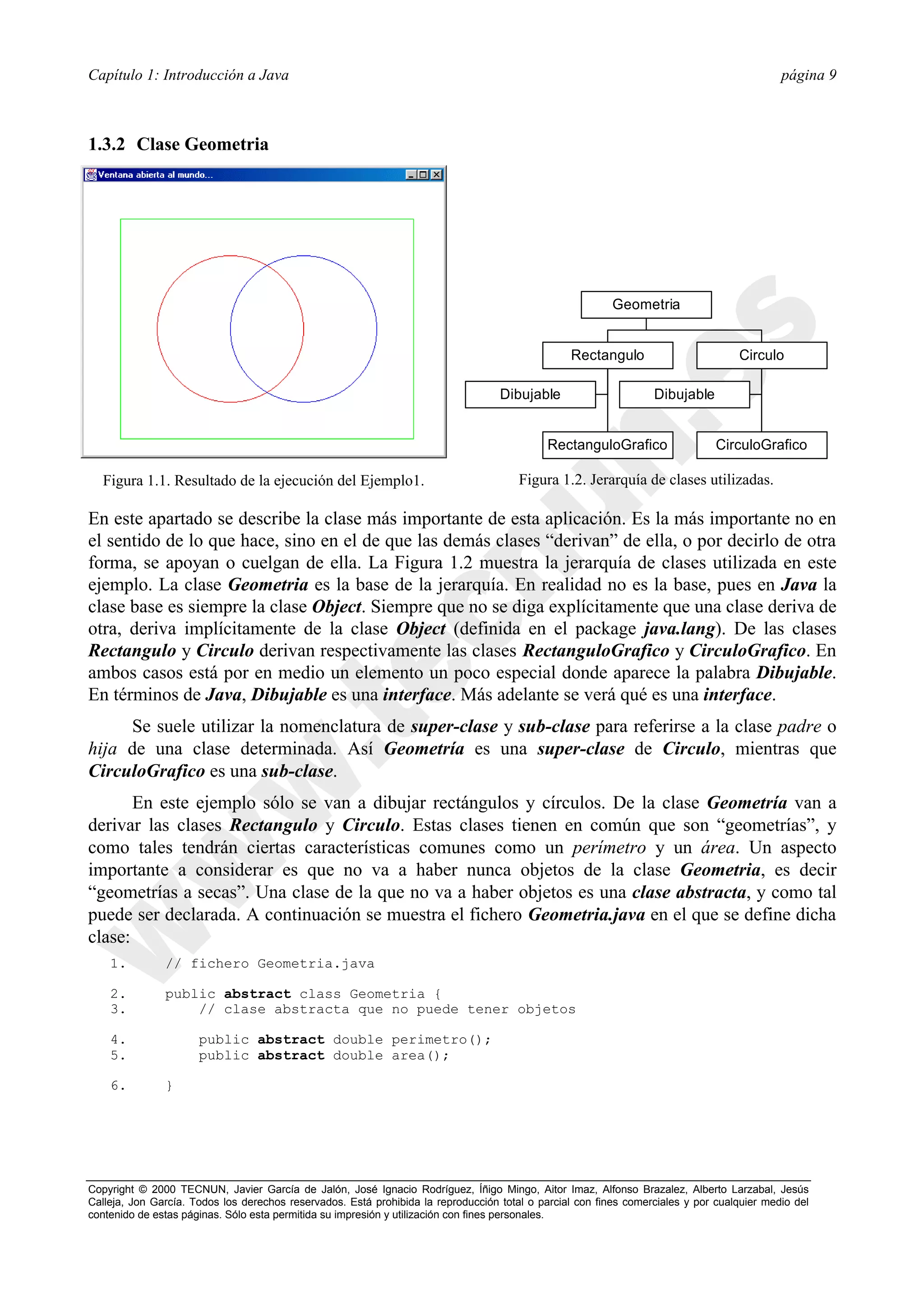 Capítulo 1: Introducción a Java                                                                                                             página 9



1.3.2 Clase Geometria




                                                                                                          Geometria


                                                                                                 Rectangulo                        Circulo

                                                                                   Dibujable                      Dibujable


                                                                                             RectanguloGrafico                 CirculoGrafico

  Figura 1.1. Resultado de la ejecución del Ejemplo1.                                  Figura 1.2. Jerarquía de clases utilizadas.

En este apartado se describe la clase más importante de esta aplicación. Es la más importante no en
el sentido de lo que hace, sino en el de que las demás clases “derivan” de ella, o por decirlo de otra
forma, se apoyan o cuelgan de ella. La Figura 1.2 muestra la jerarquía de clases utilizada en este
ejemplo. La clase Geometria es la base de la jerarquía. En realidad no es la base, pues en Java la
clase base es siempre la clase Object. Siempre que no se diga explícitamente que una clase deriva de
otra, deriva implícitamente de la clase Object (definida en el package java.lang). De las clases
Rectangulo y Circulo derivan respectivamente las clases RectanguloGrafico y CirculoGrafico. En
ambos casos está por en medio un elemento un poco especial donde aparece la palabra Dibujable.
En términos de Java, Dibujable es una interface. Más adelante se verá qué es una interface.
     Se suele utilizar la nomenclatura de super-clase y sub-clase para referirse a la clase padre o
hija de una clase determinada. Así Geometría es una super-clase de Circulo, mientras que
CirculoGrafico es una sub-clase.
       En este ejemplo sólo se van a dibujar rectángulos y círculos. De la clase Geometría van a
derivar las clases Rectangulo y Circulo. Estas clases tienen en común que son “geometrías”, y
como tales tendrán ciertas características comunes como un perímetro y un área. Un aspecto
importante a considerar es que no va a haber nunca objetos de la clase Geometria, es decir
“geometrías a secas”. Una clase de la que no va a haber objetos es una clase abstracta, y como tal
puede ser declarada. A continuación se muestra el fichero Geometria.java en el que se define dicha
clase:
    1.         // fichero Geometria.java

    2.         public abstract class Geometria {
    3.             // clase abstracta que no puede tener objetos

    4.                public abstract double perimetro();
    5.                public abstract double area();

    6.         }




Copyright © 2000 TECNUN, Javier García de Jalón, José Ignacio Rodríguez, Íñigo Mingo, Aitor Imaz, Alfonso Brazalez, Alberto Larzabal, Jesús
Calleja, Jon García. Todos los derechos reservados. Está prohibida la reproducción total o parcial con fines comerciales y por cualquier medio del
contenido de estas páginas. Sólo esta permitida su impresión y utilización con fines personales.
 