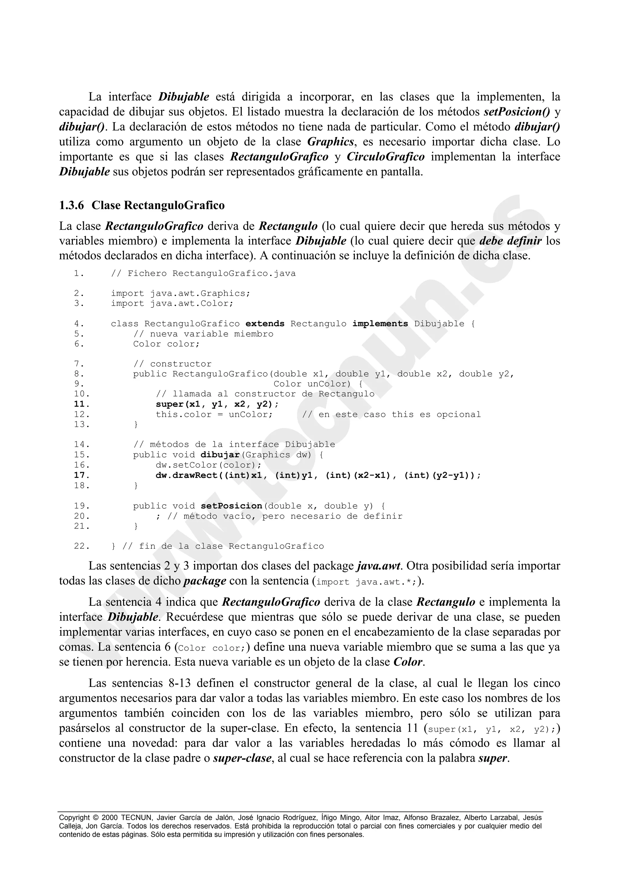 La interface Dibujable está dirigida a incorporar, en las clases que la implementen, la
capacidad de dibujar sus objetos. El listado muestra la declaración de los métodos setPosicion() y
dibujar(). La declaración de estos métodos no tiene nada de particular. Como el método dibujar()
utiliza como argumento un objeto de la clase Graphics, es necesario importar dicha clase. Lo
importante es que si las clases RectanguloGrafico y CirculoGrafico implementan la interface
Dibujable sus objetos podrán ser representados gráficamente en pantalla.

1.3.6 Clase RectanguloGrafico
La clase RectanguloGrafico deriva de Rectangulo (lo cual quiere decir que hereda sus métodos y
variables miembro) e implementa la interface Dibujable (lo cual quiere decir que debe definir los
métodos declarados en dicha interface). A continuación se incluye la definición de dicha clase.
    1.         // Fichero RectanguloGrafico.java

    2.         import java.awt.Graphics;
    3.         import java.awt.Color;

    4.         class RectanguloGrafico extends Rectangulo implements Dibujable {
    5.             // nueva variable miembro
    6.             Color color;

    7.                // constructor
    8.                public RectanguloGrafico(double x1, double y1, double x2, double y2,
    9.                                         Color unColor) {
    10.                   // llamada al constructor de Rectangulo
    11.                   super(x1, y1, x2, y2);
    12.                   this.color = unColor;     // en este caso this es opcional
    13.               }

    14.               // métodos de la interface Dibujable
    15.               public void dibujar(Graphics dw) {
    16.                   dw.setColor(color);
    17.                   dw.drawRect((int)x1, (int)y1, (int)(x2-x1), (int)(y2-y1));
    18.               }

    19.               public void setPosicion(double x, double y) {
    20.                   ; // método vacío, pero necesario de definir
    21.               }

    22.        } // fin de la clase RectanguloGrafico

      Las sentencias 2 y 3 importan dos clases del package java.awt. Otra posibilidad sería importar
todas las clases de dicho package con la sentencia (import java.awt.*;).
       La sentencia 4 indica que RectanguloGrafico deriva de la clase Rectangulo e implementa la
interface Dibujable. Recuérdese que mientras que sólo se puede derivar de una clase, se pueden
implementar varias interfaces, en cuyo caso se ponen en el encabezamiento de la clase separadas por
comas. La sentencia 6 (Color color;) define una nueva variable miembro que se suma a las que ya
se tienen por herencia. Esta nueva variable es un objeto de la clase Color.
      Las sentencias 8-13 definen el constructor general de la clase, al cual le llegan los cinco
argumentos necesarios para dar valor a todas las variables miembro. En este caso los nombres de los
argumentos también coinciden con los de las variables miembro, pero sólo se utilizan para
pasárselos al constructor de la super-clase. En efecto, la sentencia 11 (super(x1, y1, x2, y2);)
contiene una novedad: para dar valor a las variables heredadas lo más cómodo es llamar al
constructor de la clase padre o super-clase, al cual se hace referencia con la palabra super.



Copyright © 2000 TECNUN, Javier García de Jalón, José Ignacio Rodríguez, Íñigo Mingo, Aitor Imaz, Alfonso Brazalez, Alberto Larzabal, Jesús
Calleja, Jon García. Todos los derechos reservados. Está prohibida la reproducción total o parcial con fines comerciales y por cualquier medio del
contenido de estas páginas. Sólo esta permitida su impresión y utilización con fines personales.
 