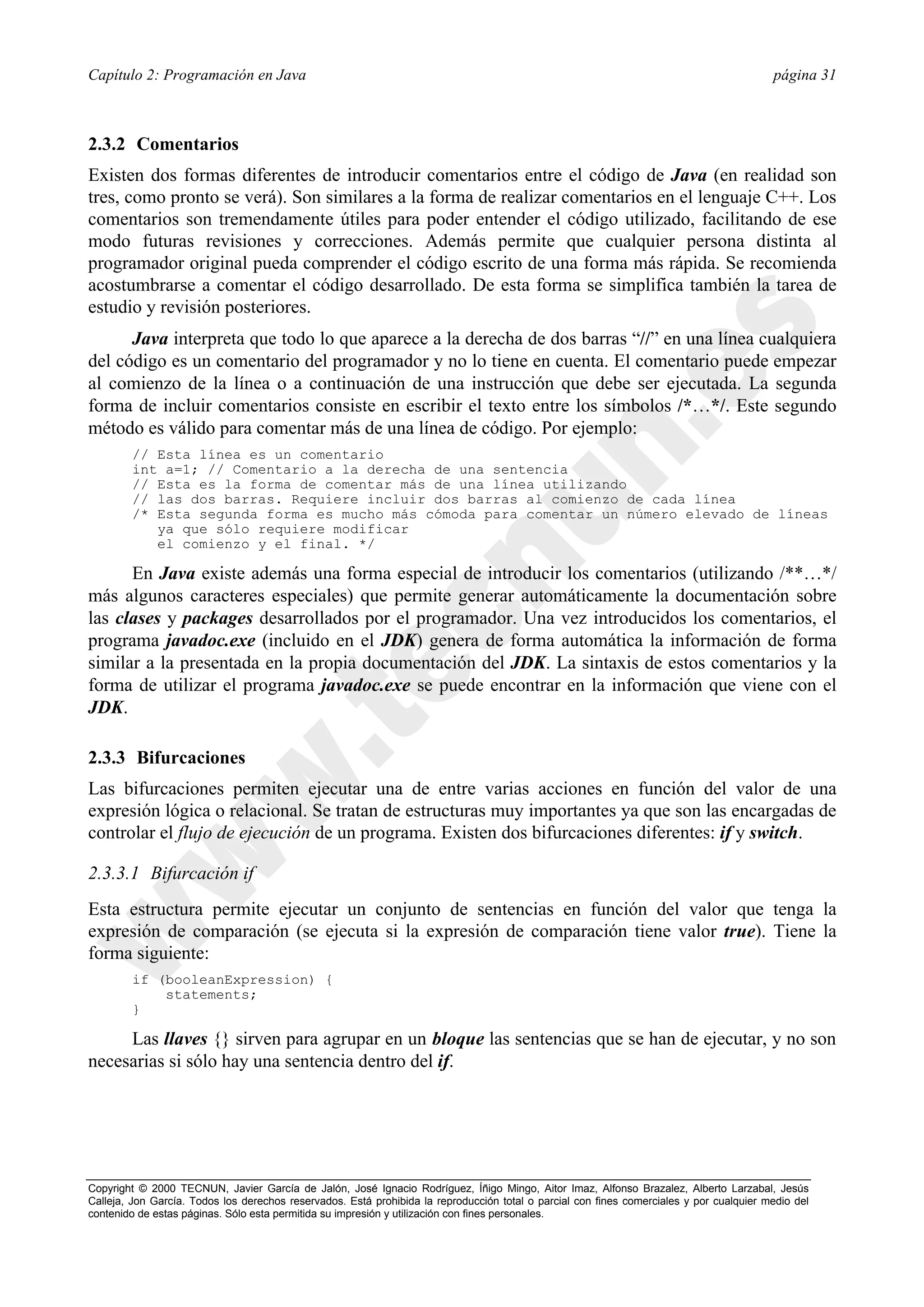 Capítulo 2: Programación en Java                                                                                                          página 31



2.3.2 Comentarios
Existen dos formas diferentes de introducir comentarios entre el código de Java (en realidad son
tres, como pronto se verá). Son similares a la forma de realizar comentarios en el lenguaje C++. Los
comentarios son tremendamente útiles para poder entender el código utilizado, facilitando de ese
modo futuras revisiones y correcciones. Además permite que cualquier persona distinta al
programador original pueda comprender el código escrito de una forma más rápida. Se recomienda
acostumbrarse a comentar el código desarrollado. De esta forma se simplifica también la tarea de
estudio y revisión posteriores.
      Java interpreta que todo lo que aparece a la derecha de dos barras “//” en una línea cualquiera
del código es un comentario del programador y no lo tiene en cuenta. El comentario puede empezar
al comienzo de la línea o a continuación de una instrucción que debe ser ejecutada. La segunda
forma de incluir comentarios consiste en escribir el texto entre los símbolos /*…*/. Este segundo
método es válido para comentar más de una línea de código. Por ejemplo:
        // Esta línea es un comentario
        int a=1; // Comentario a la derecha de una sentencia
        // Esta es la forma de comentar más de una línea utilizando
        // las dos barras. Requiere incluir dos barras al comienzo de cada línea
        /* Esta segunda forma es mucho más cómoda para comentar un número elevado de líneas
           ya que sólo requiere modificar
           el comienzo y el final. */

      En Java existe además una forma especial de introducir los comentarios (utilizando /**…*/
más algunos caracteres especiales) que permite generar automáticamente la documentación sobre
las clases y packages desarrollados por el programador. Una vez introducidos los comentarios, el
programa javadoc.exe (incluido en el JDK) genera de forma automática la información de forma
similar a la presentada en la propia documentación del JDK. La sintaxis de estos comentarios y la
forma de utilizar el programa javadoc.exe se puede encontrar en la información que viene con el
JDK.

2.3.3 Bifurcaciones
Las bifurcaciones permiten ejecutar una de entre varias acciones en función del valor de una
expresión lógica o relacional. Se tratan de estructuras muy importantes ya que son las encargadas de
controlar el flujo de ejecución de un programa. Existen dos bifurcaciones diferentes: if y switch.

2.3.3.1 Bifurcación if
Esta estructura permite ejecutar un conjunto de sentencias en función del valor que tenga la
expresión de comparación (se ejecuta si la expresión de comparación tiene valor true). Tiene la
forma siguiente:
        if (booleanExpression) {
            statements;
        }

     Las llaves {} sirven para agrupar en un bloque las sentencias que se han de ejecutar, y no son
necesarias si sólo hay una sentencia dentro del if.




Copyright © 2000 TECNUN, Javier García de Jalón, José Ignacio Rodríguez, Íñigo Mingo, Aitor Imaz, Alfonso Brazalez, Alberto Larzabal, Jesús
Calleja, Jon García. Todos los derechos reservados. Está prohibida la reproducción total o parcial con fines comerciales y por cualquier medio del
contenido de estas páginas. Sólo esta permitida su impresión y utilización con fines personales.
 