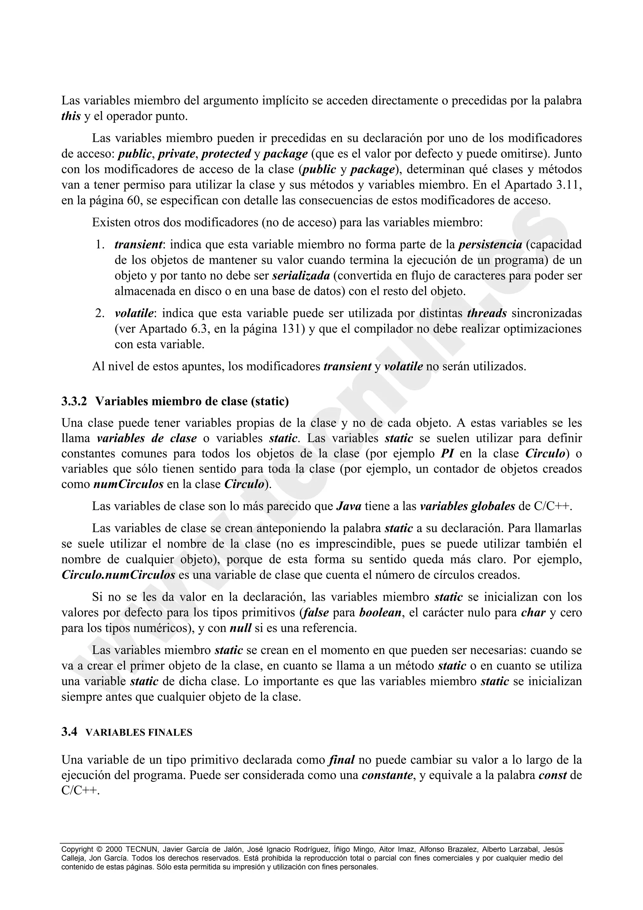 Las variables miembro del argumento implícito se acceden directamente o precedidas por la palabra
this y el operador punto.
      Las variables miembro pueden ir precedidas en su declaración por uno de los modificadores
de acceso: public, private, protected y package (que es el valor por defecto y puede omitirse). Junto
con los modificadores de acceso de la clase (public y package), determinan qué clases y métodos
van a tener permiso para utilizar la clase y sus métodos y variables miembro. En el Apartado 3.11,
en la página 60, se especifican con detalle las consecuencias de estos modificadores de acceso.
        Existen otros dos modificadores (no de acceso) para las variables miembro:
         1. transient: indica que esta variable miembro no forma parte de la persistencia (capacidad
            de los objetos de mantener su valor cuando termina la ejecución de un programa) de un
            objeto y por tanto no debe ser serializada (convertida en flujo de caracteres para poder ser
            almacenada en disco o en una base de datos) con el resto del objeto.
         2. volatile: indica que esta variable puede ser utilizada por distintas threads sincronizadas
            (ver Apartado 6.3, en la página 131) y que el compilador no debe realizar optimizaciones
            con esta variable.
        Al nivel de estos apuntes, los modificadores transient y volatile no serán utilizados.

3.3.2 Variables miembro de clase (static)
Una clase puede tener variables propias de la clase y no de cada objeto. A estas variables se les
llama variables de clase o variables static. Las variables static se suelen utilizar para definir
constantes comunes para todos los objetos de la clase (por ejemplo PI en la clase Circulo) o
variables que sólo tienen sentido para toda la clase (por ejemplo, un contador de objetos creados
como numCirculos en la clase Circulo).
        Las variables de clase son lo más parecido que Java tiene a las variables globales de C/C++.
     Las variables de clase se crean anteponiendo la palabra static a su declaración. Para llamarlas
se suele utilizar el nombre de la clase (no es imprescindible, pues se puede utilizar también el
nombre de cualquier objeto), porque de esta forma su sentido queda más claro. Por ejemplo,
Circulo.numCirculos es una variable de clase que cuenta el número de círculos creados.
      Si no se les da valor en la declaración, las variables miembro static se inicializan con los
valores por defecto para los tipos primitivos (false para boolean, el carácter nulo para char y cero
para los tipos numéricos), y con null si es una referencia.
      Las variables miembro static se crean en el momento en que pueden ser necesarias: cuando se
va a crear el primer objeto de la clase, en cuanto se llama a un método static o en cuanto se utiliza
una variable static de dicha clase. Lo importante es que las variables miembro static se inicializan
siempre antes que cualquier objeto de la clase.

3.4   VARIABLES FINALES

Una variable de un tipo primitivo declarada como final no puede cambiar su valor a lo largo de la
ejecución del programa. Puede ser considerada como una constante, y equivale a la palabra const de
C/C++.



Copyright © 2000 TECNUN, Javier García de Jalón, José Ignacio Rodríguez, Íñigo Mingo, Aitor Imaz, Alfonso Brazalez, Alberto Larzabal, Jesús
Calleja, Jon García. Todos los derechos reservados. Está prohibida la reproducción total o parcial con fines comerciales y por cualquier medio del
contenido de estas páginas. Sólo esta permitida su impresión y utilización con fines personales.
 