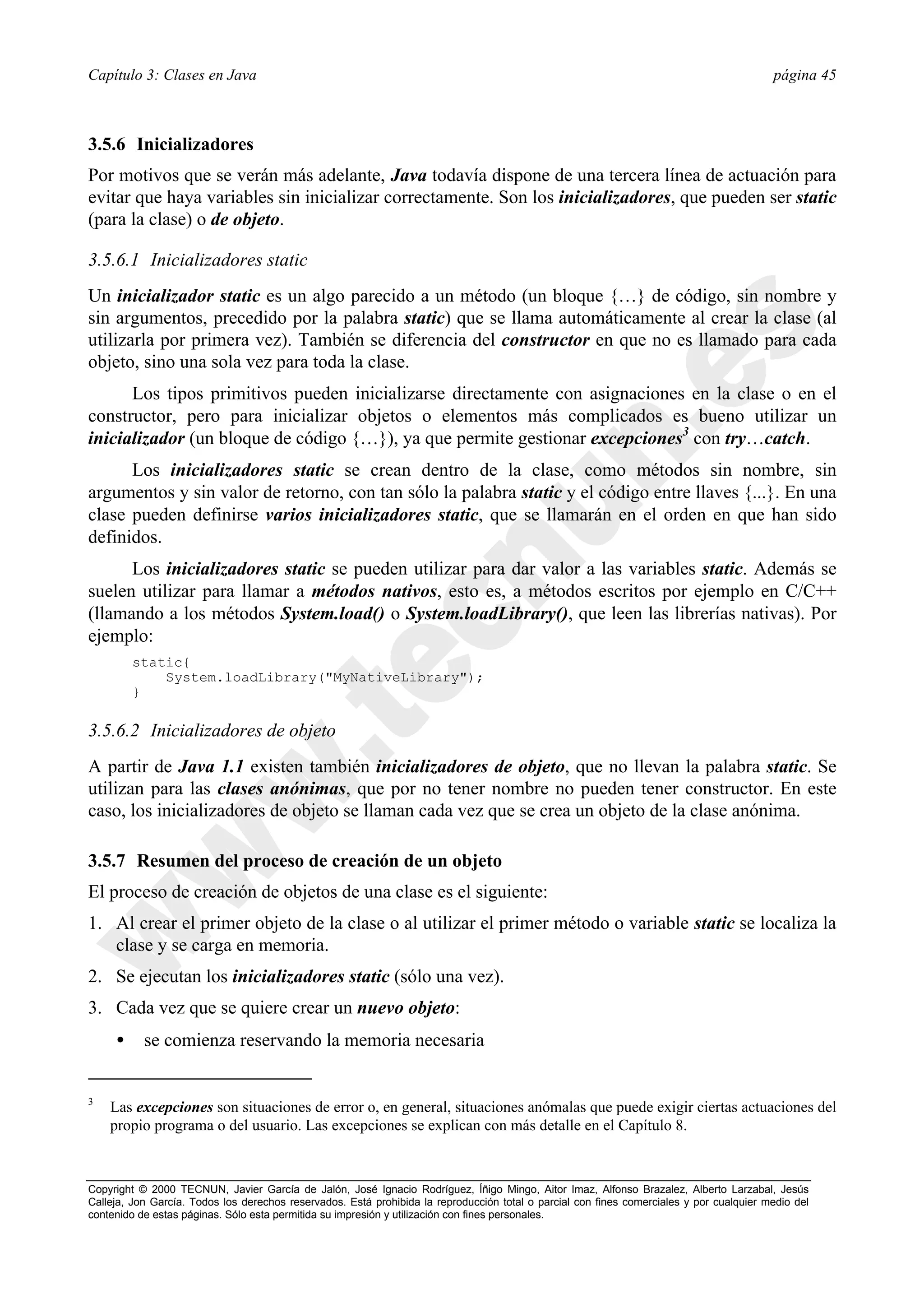 Capítulo 3: Clases en Java                                                                                                                página 45



3.5.6 Inicializadores
Por motivos que se verán más adelante, Java todavía dispone de una tercera línea de actuación para
evitar que haya variables sin inicializar correctamente. Son los inicializadores, que pueden ser static
(para la clase) o de objeto.

3.5.6.1 Inicializadores static
Un inicializador static es un algo parecido a un método (un bloque {…} de código, sin nombre y
sin argumentos, precedido por la palabra static) que se llama automáticamente al crear la clase (al
utilizarla por primera vez). También se diferencia del constructor en que no es llamado para cada
objeto, sino una sola vez para toda la clase.
      Los tipos primitivos pueden inicializarse directamente con asignaciones en la clase o en el
constructor, pero para inicializar objetos o elementos más complicados es bueno utilizar un
inicializador (un bloque de código {…}), ya que permite gestionar excepciones3 con try…catch.
      Los inicializadores static se crean dentro de la clase, como métodos sin nombre, sin
argumentos y sin valor de retorno, con tan sólo la palabra static y el código entre llaves {...}. En una
clase pueden definirse varios inicializadores static, que se llamarán en el orden en que han sido
definidos.
      Los inicializadores static se pueden utilizar para dar valor a las variables static. Además se
suelen utilizar para llamar a métodos nativos, esto es, a métodos escritos por ejemplo en C/C++
(llamando a los métodos System.load() o System.loadLibrary(), que leen las librerías nativas). Por
ejemplo:
         static{
             System.loadLibrary("MyNativeLibrary");
         }

3.5.6.2 Inicializadores de objeto
A partir de Java 1.1 existen también inicializadores de objeto, que no llevan la palabra static. Se
utilizan para las clases anónimas, que por no tener nombre no pueden tener constructor. En este
caso, los inicializadores de objeto se llaman cada vez que se crea un objeto de la clase anónima.

3.5.7 Resumen del proceso de creación de un objeto
El proceso de creación de objetos de una clase es el siguiente:
1. Al crear el primer objeto de la clase o al utilizar el primer método o variable static se localiza la
   clase y se carga en memoria.
2. Se ejecutan los inicializadores static (sólo una vez).
3. Cada vez que se quiere crear un nuevo objeto:
     •     se comienza reservando la memoria necesaria


3
    Las excepciones son situaciones de error o, en general, situaciones anómalas que puede exigir ciertas actuaciones del
    propio programa o del usuario. Las excepciones se explican con más detalle en el Capítulo 8.



Copyright © 2000 TECNUN, Javier García de Jalón, José Ignacio Rodríguez, Íñigo Mingo, Aitor Imaz, Alfonso Brazalez, Alberto Larzabal, Jesús
Calleja, Jon García. Todos los derechos reservados. Está prohibida la reproducción total o parcial con fines comerciales y por cualquier medio del
contenido de estas páginas. Sólo esta permitida su impresión y utilización con fines personales.
 