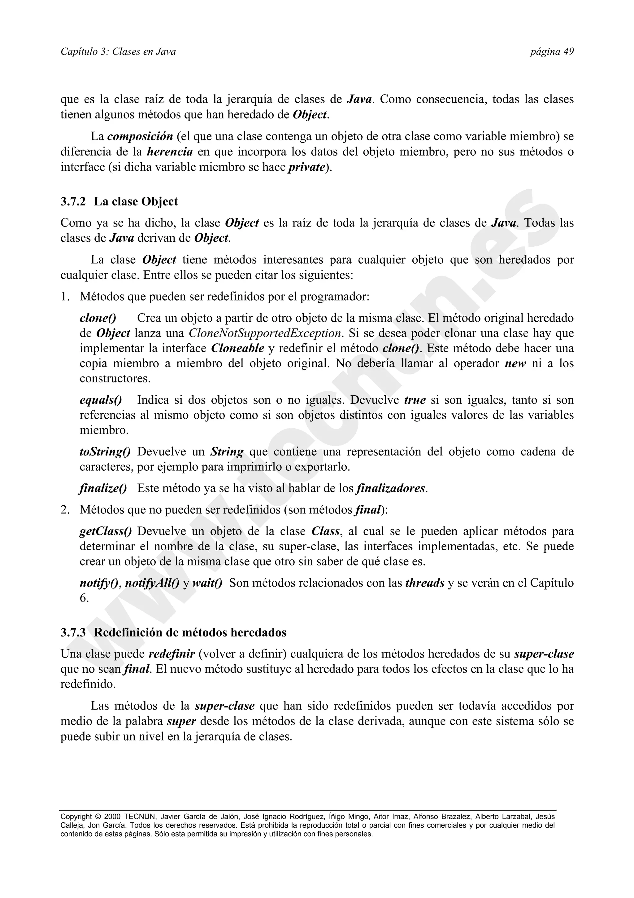 Capítulo 3: Clases en Java                                                                                                                página 49



que es la clase raíz de toda la jerarquía de clases de Java. Como consecuencia, todas las clases
tienen algunos métodos que han heredado de Object.
      La composición (el que una clase contenga un objeto de otra clase como variable miembro) se
diferencia de la herencia en que incorpora los datos del objeto miembro, pero no sus métodos o
interface (si dicha variable miembro se hace private).

3.7.2 La clase Object
Como ya se ha dicho, la clase Object es la raíz de toda la jerarquía de clases de Java. Todas las
clases de Java derivan de Object.
     La clase Object tiene métodos interesantes para cualquier objeto que son heredados por
cualquier clase. Entre ellos se pueden citar los siguientes:
1. Métodos que pueden ser redefinidos por el programador:
     clone()    Crea un objeto a partir de otro objeto de la misma clase. El método original heredado
     de Object lanza una CloneNotSupportedException. Si se desea poder clonar una clase hay que
     implementar la interface Cloneable y redefinir el método clone(). Este método debe hacer una
     copia miembro a miembro del objeto original. No debería llamar al operador new ni a los
     constructores.
     equals() Indica si dos objetos son o no iguales. Devuelve true si son iguales, tanto si son
     referencias al mismo objeto como si son objetos distintos con iguales valores de las variables
     miembro.
     toString() Devuelve un String que contiene una representación del objeto como cadena de
     caracteres, por ejemplo para imprimirlo o exportarlo.
     finalize() Este método ya se ha visto al hablar de los finalizadores.
2. Métodos que no pueden ser redefinidos (son métodos final):
     getClass() Devuelve un objeto de la clase Class, al cual se le pueden aplicar métodos para
     determinar el nombre de la clase, su super-clase, las interfaces implementadas, etc. Se puede
     crear un objeto de la misma clase que otro sin saber de qué clase es.
     notify(), notifyAll() y wait() Son métodos relacionados con las threads y se verán en el Capítulo
     6.

3.7.3 Redefinición de métodos heredados
Una clase puede redefinir (volver a definir) cualquiera de los métodos heredados de su super-clase
que no sean final. El nuevo método sustituye al heredado para todos los efectos en la clase que lo ha
redefinido.
     Las métodos de la super-clase que han sido redefinidos pueden ser todavía accedidos por
medio de la palabra super desde los métodos de la clase derivada, aunque con este sistema sólo se
puede subir un nivel en la jerarquía de clases.




Copyright © 2000 TECNUN, Javier García de Jalón, José Ignacio Rodríguez, Íñigo Mingo, Aitor Imaz, Alfonso Brazalez, Alberto Larzabal, Jesús
Calleja, Jon García. Todos los derechos reservados. Está prohibida la reproducción total o parcial con fines comerciales y por cualquier medio del
contenido de estas páginas. Sólo esta permitida su impresión y utilización con fines personales.
 
