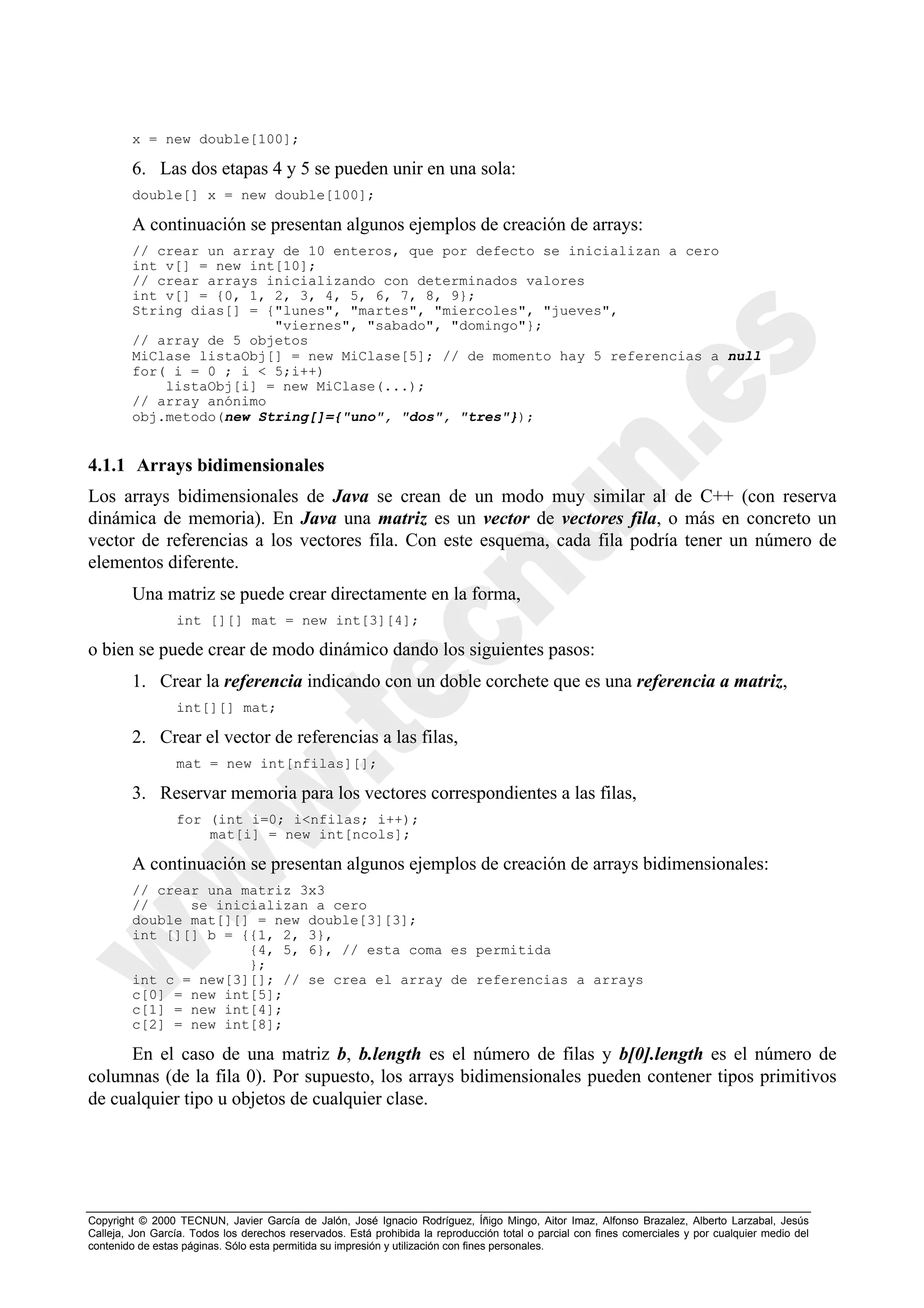 x = new double[100];

        6. Las dos etapas 4 y 5 se pueden unir en una sola:
        double[] x = new double[100];

        A continuación se presentan algunos ejemplos de creación de arrays:
        // crear un array de 10 enteros, que por defecto se inicializan a cero
        int v[] = new int[10];
        // crear arrays inicializando con determinados valores
        int v[] = {0, 1, 2, 3, 4, 5, 6, 7, 8, 9};
        String dias[] = {"lunes", "martes", "miercoles", "jueves",
                         "viernes", "sabado", "domingo"};
        // array de 5 objetos
        MiClase listaObj[] = new MiClase[5]; // de momento hay 5 referencias a null
        for( i = 0 ; i < 5;i++)
            listaObj[i] = new MiClase(...);
        // array anónimo
        obj.metodo(new String[]={"uno", "dos", "tres"});


4.1.1 Arrays bidimensionales
Los arrays bidimensionales de Java se crean de un modo muy similar al de C++ (con reserva
dinámica de memoria). En Java una matriz es un vector de vectores fila, o más en concreto un
vector de referencias a los vectores fila. Con este esquema, cada fila podría tener un número de
elementos diferente.
        Una matriz se puede crear directamente en la forma,
                 int [][] mat = new int[3][4];

o bien se puede crear de modo dinámico dando los siguientes pasos:
        1. Crear la referencia indicando con un doble corchete que es una referencia a matriz,
                 int[][] mat;

        2. Crear el vector de referencias a las filas,
                 mat = new int[nfilas][];

        3. Reservar memoria para los vectores correspondientes a las filas,
                 for (int i=0; i<nfilas; i++);
                     mat[i] = new int[ncols];

        A continuación se presentan algunos ejemplos de creación de arrays bidimensionales:
        // crear una matriz 3x3
        //     se inicializan a cero
        double mat[][] = new double[3][3];
        int [][] b = {{1, 2, 3},
                      {4, 5, 6}, // esta coma es permitida
                      };
        int c = new[3][]; // se crea el array de referencias a arrays
        c[0] = new int[5];
        c[1] = new int[4];
        c[2] = new int[8];

      En el caso de una matriz b, b.length es el número de filas y b[0].length es el número de
columnas (de la fila 0). Por supuesto, los arrays bidimensionales pueden contener tipos primitivos
de cualquier tipo u objetos de cualquier clase.




Copyright © 2000 TECNUN, Javier García de Jalón, José Ignacio Rodríguez, Íñigo Mingo, Aitor Imaz, Alfonso Brazalez, Alberto Larzabal, Jesús
Calleja, Jon García. Todos los derechos reservados. Está prohibida la reproducción total o parcial con fines comerciales y por cualquier medio del
contenido de estas páginas. Sólo esta permitida su impresión y utilización con fines personales.
 