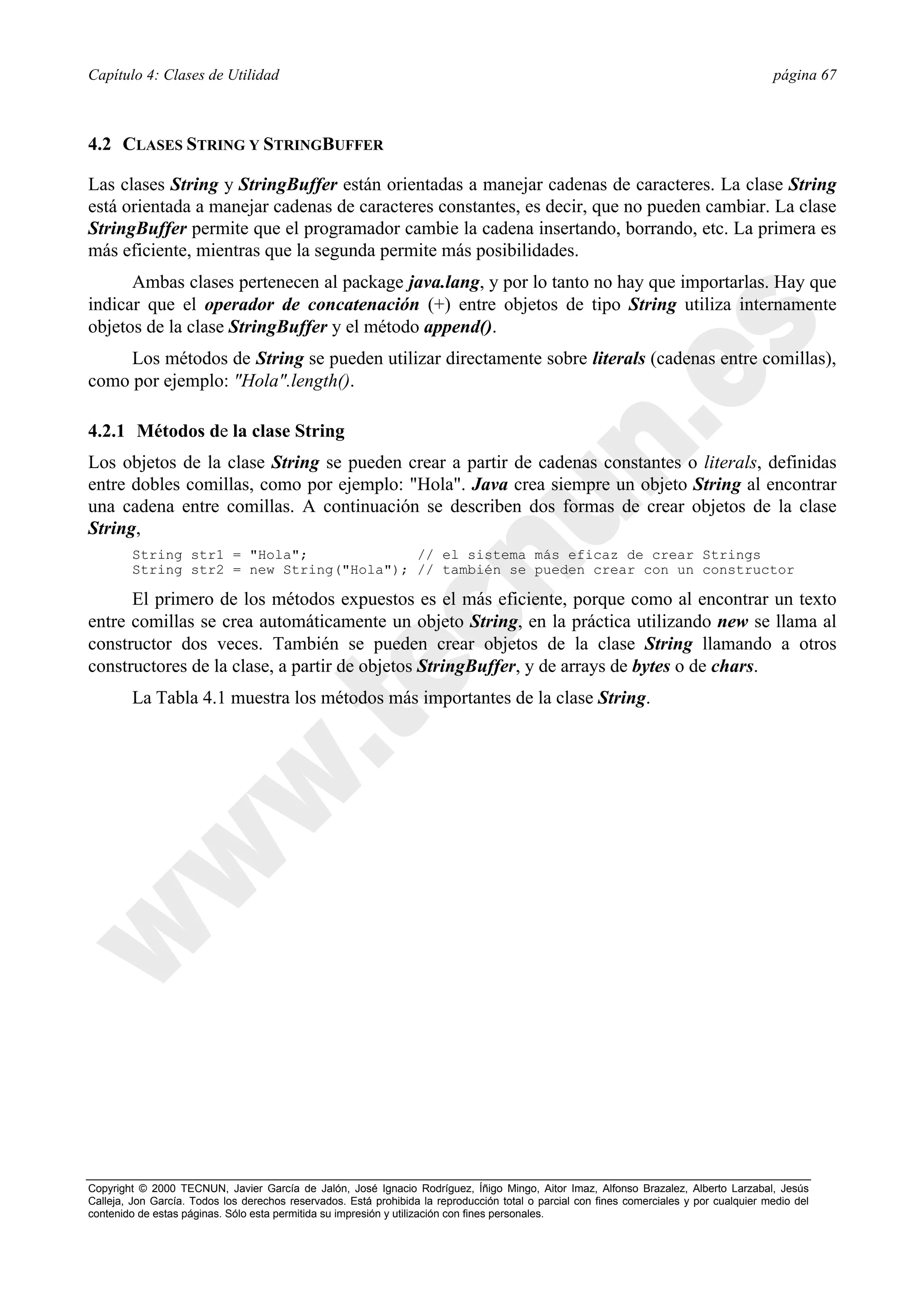 Capítulo 4: Clases de Utilidad                                                                                                            página 67



4.2 CLASES STRING Y STRINGBUFFER

Las clases String y StringBuffer están orientadas a manejar cadenas de caracteres. La clase String
está orientada a manejar cadenas de caracteres constantes, es decir, que no pueden cambiar. La clase
StringBuffer permite que el programador cambie la cadena insertando, borrando, etc. La primera es
más eficiente, mientras que la segunda permite más posibilidades.
      Ambas clases pertenecen al package java.lang, y por lo tanto no hay que importarlas. Hay que
indicar que el operador de concatenación (+) entre objetos de tipo String utiliza internamente
objetos de la clase StringBuffer y el método append().
     Los métodos de String se pueden utilizar directamente sobre literals (cadenas entre comillas),
como por ejemplo: "Hola".length().

4.2.1 Métodos de la clase String
Los objetos de la clase String se pueden crear a partir de cadenas constantes o literals, definidas
entre dobles comillas, como por ejemplo: "Hola". Java crea siempre un objeto String al encontrar
una cadena entre comillas. A continuación se describen dos formas de crear objetos de la clase
String,
        String str1 = "Hola";             // el sistema más eficaz de crear Strings
        String str2 = new String("Hola"); // también se pueden crear con un constructor

      El primero de los métodos expuestos es el más eficiente, porque como al encontrar un texto
entre comillas se crea automáticamente un objeto String, en la práctica utilizando new se llama al
constructor dos veces. También se pueden crear objetos de la clase String llamando a otros
constructores de la clase, a partir de objetos StringBuffer, y de arrays de bytes o de chars.
        La Tabla 4.1 muestra los métodos más importantes de la clase String.




Copyright © 2000 TECNUN, Javier García de Jalón, José Ignacio Rodríguez, Íñigo Mingo, Aitor Imaz, Alfonso Brazalez, Alberto Larzabal, Jesús
Calleja, Jon García. Todos los derechos reservados. Está prohibida la reproducción total o parcial con fines comerciales y por cualquier medio del
contenido de estas páginas. Sólo esta permitida su impresión y utilización con fines personales.
 