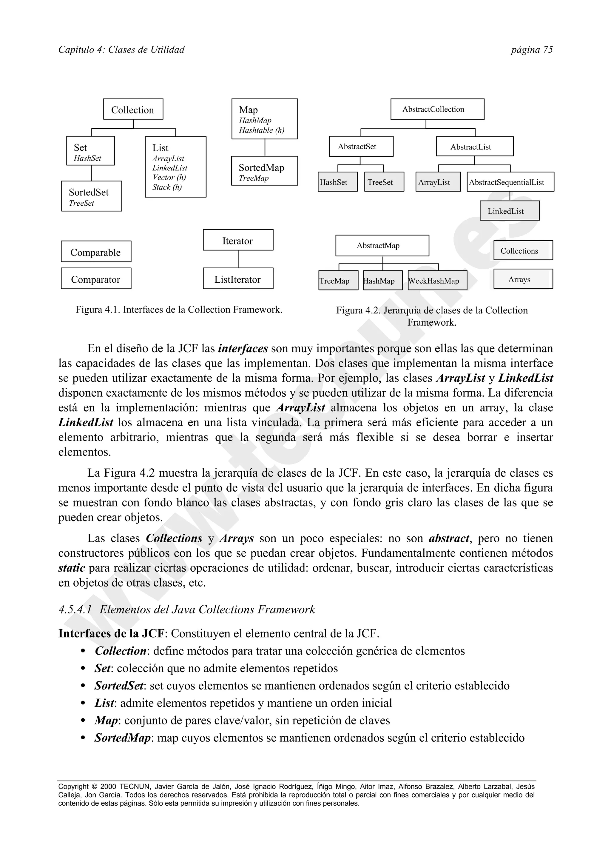 Capítulo 4: Clases de Utilidad                                                                                                              página 75




                Collection                             Map                                               AbstractCollection
                                                       HashMap
                                                       Hashtable (h)

    Set                     List                                                     AbstractSet                          AbstractList
    HashSet                 ArrayList
                            LinkedList                 SortedMap
                            Vector (h)                 TreeMap
                                                                                HashSet       TreeSet         ArrayList        AbstractSequentialList
                            Stack (h)
   SortedSet
   TreeSet
                                                                                                                                     LinkedList


                                                  Iterator                                 AbstractMap
   Comparable                                                                                                                            Collections


   Comparator                                  ListIterator                    TreeMap       HashMap       WeekHashMap                     Arrays


     Figura 4.1. Interfaces de la Collection Framework.                              Figura 4.2. Jerarquía de clases de la Collection
                                                                                                       Framework.

      En el diseño de la JCF las interfaces son muy importantes porque son ellas las que determinan
las capacidades de las clases que las implementan. Dos clases que implementan la misma interface
se pueden utilizar exactamente de la misma forma. Por ejemplo, las clases ArrayList y LinkedList
disponen exactamente de los mismos métodos y se pueden utilizar de la misma forma. La diferencia
está en la implementación: mientras que ArrayList almacena los objetos en un array, la clase
LinkedList los almacena en una lista vinculada. La primera será más eficiente para acceder a un
elemento arbitrario, mientras que la segunda será más flexible si se desea borrar e insertar
elementos.
     La Figura 4.2 muestra la jerarquía de clases de la JCF. En este caso, la jerarquía de clases es
menos importante desde el punto de vista del usuario que la jerarquía de interfaces. En dicha figura
se muestran con fondo blanco las clases abstractas, y con fondo gris claro las clases de las que se
pueden crear objetos.
       Las clases Collections y Arrays son un poco especiales: no son abstract, pero no tienen
constructores públicos con los que se puedan crear objetos. Fundamentalmente contienen métodos
static para realizar ciertas operaciones de utilidad: ordenar, buscar, introducir ciertas características
en objetos de otras clases, etc.

4.5.4.1 Elementos del Java Collections Framework
Interfaces de la JCF: Constituyen el elemento central de la JCF.
    • Collection: define métodos para tratar una colección genérica de elementos
    • Set: colección que no admite elementos repetidos
    • SortedSet: set cuyos elementos se mantienen ordenados según el criterio establecido
    • List: admite elementos repetidos y mantiene un orden inicial
    • Map: conjunto de pares clave/valor, sin repetición de claves
    • SortedMap: map cuyos elementos se mantienen ordenados según el criterio establecido


Copyright © 2000 TECNUN, Javier García de Jalón, José Ignacio Rodríguez, Íñigo Mingo, Aitor Imaz, Alfonso Brazalez, Alberto Larzabal, Jesús
Calleja, Jon García. Todos los derechos reservados. Está prohibida la reproducción total o parcial con fines comerciales y por cualquier medio del
contenido de estas páginas. Sólo esta permitida su impresión y utilización con fines personales.
 