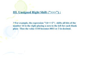 III. Unsigned Right Shift (">>>") :


For example, the expression "14>>>2"; shifts all bits of the
number 14 to the right placing a zero to the left for each blank
place Thus the value 1110 becomes 0011 or 3 in decimal.
 