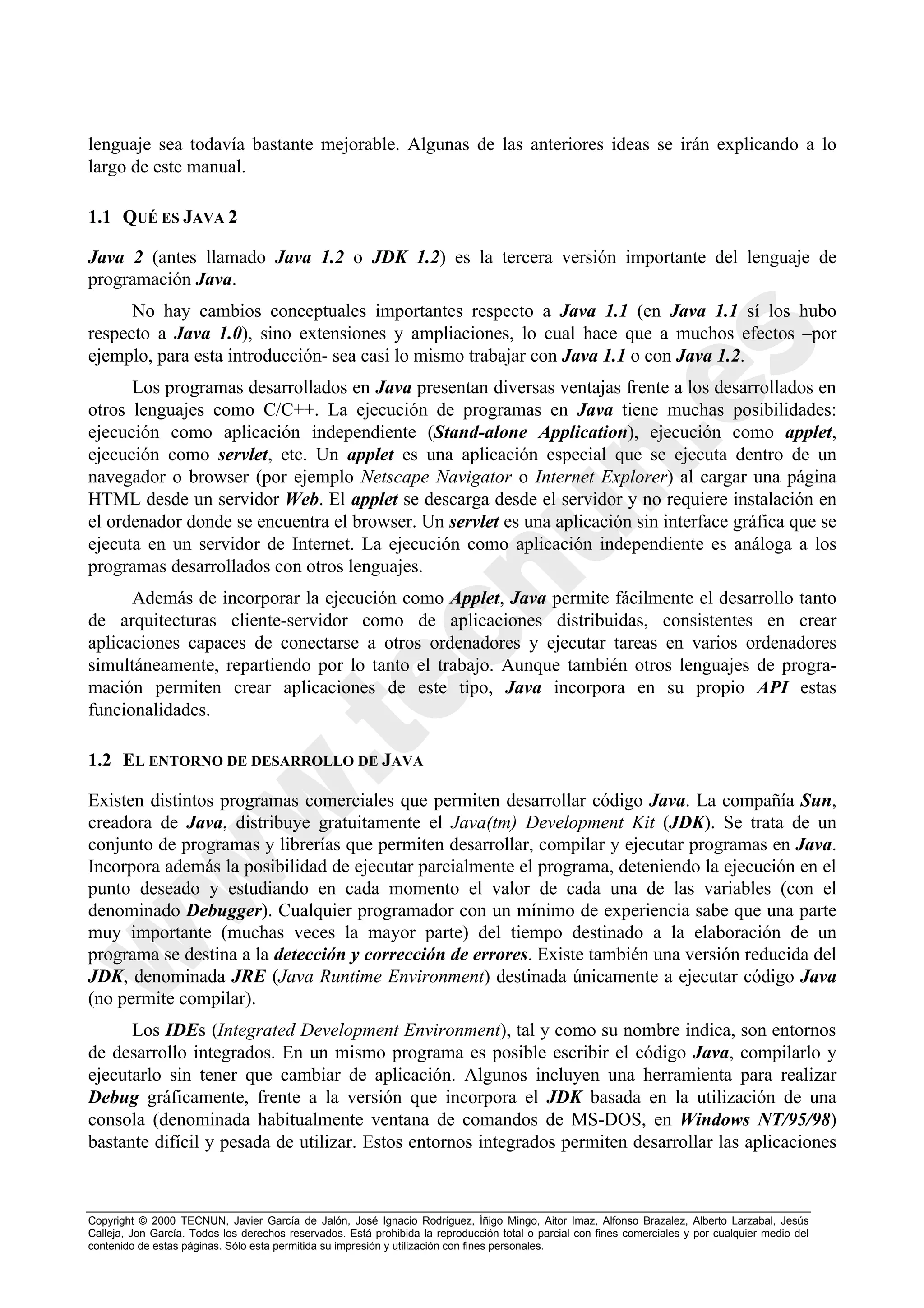 lenguaje sea todavía bastante mejorable. Algunas de las anteriores ideas se irán explicando a lo
largo de este manual.

1.1 QUÉ ES JAVA 2

Java 2 (antes llamado Java 1.2 o JDK 1.2) es la tercera versión importante del lenguaje de
programación Java.
      No hay cambios conceptuales importantes respecto a Java 1.1 (en Java 1.1 sí los hubo
respecto a Java 1.0), sino extensiones y ampliaciones, lo cual hace que a muchos efectos –por
ejemplo, para esta introducción- sea casi lo mismo trabajar con Java 1.1 o con Java 1.2.
      Los programas desarrollados en Java presentan diversas ventajas frente a los desarrollados en
otros lenguajes como C/C++. La ejecución de programas en Java tiene muchas posibilidades:
ejecución como aplicación independiente (Stand-alone Application), ejecución como applet,
ejecución como servlet, etc. Un applet es una aplicación especial que se ejecuta dentro de un
navegador o browser (por ejemplo Netscape Navigator o Internet Explorer) al cargar una página
HTML desde un servidor Web. El applet se descarga desde el servidor y no requiere instalación en
el ordenador donde se encuentra el browser. Un servlet es una aplicación sin interface gráfica que se
ejecuta en un servidor de Internet. La ejecución como aplicación independiente es análoga a los
programas desarrollados con otros lenguajes.
      Además de incorporar la ejecución como Applet, Java permite fácilmente el desarrollo tanto
de arquitecturas cliente-servidor como de aplicaciones distribuidas, consistentes en crear
aplicaciones capaces de conectarse a otros ordenadores y ejecutar tareas en varios ordenadores
simultáneamente, repartiendo por lo tanto el trabajo. Aunque también otros lenguajes de progra-
mación permiten crear aplicaciones de este tipo, Java incorpora en su propio API estas
funcionalidades.

1.2 EL ENTORNO DE DESARROLLO DE JAVA

Existen distintos programas comerciales que permiten desarrollar código Java. La compañía Sun,
creadora de Java, distribuye gratuitamente el Java(tm) Development Kit (JDK). Se trata de un
conjunto de programas y librerías que permiten desarrollar, compilar y ejecutar programas en Java.
Incorpora además la posibilidad de ejecutar parcialmente el programa, deteniendo la ejecución en el
punto deseado y estudiando en cada momento el valor de cada una de las variables (con el
denominado Debugger). Cualquier programador con un mínimo de experiencia sabe que una parte
muy importante (muchas veces la mayor parte) del tiempo destinado a la elaboración de un
programa se destina a la detección y corrección de errores. Existe también una versión reducida del
JDK, denominada JRE (Java Runtime Environment) destinada únicamente a ejecutar código Java
(no permite compilar).
      Los IDEs (Integrated Development Environment), tal y como su nombre indica, son entornos
de desarrollo integrados. En un mismo programa es posible escribir el código Java, compilarlo y
ejecutarlo sin tener que cambiar de aplicación. Algunos incluyen una herramienta para realizar
Debug gráficamente, frente a la versión que incorpora el JDK basada en la utilización de una
consola (denominada habitualmente ventana de comandos de MS-DOS, en Windows NT/95/98)
bastante difícil y pesada de utilizar. Estos entornos integrados permiten desarrollar las aplicaciones



Copyright © 2000 TECNUN, Javier García de Jalón, José Ignacio Rodríguez, Íñigo Mingo, Aitor Imaz, Alfonso Brazalez, Alberto Larzabal, Jesús
Calleja, Jon García. Todos los derechos reservados. Está prohibida la reproducción total o parcial con fines comerciales y por cualquier medio del
contenido de estas páginas. Sólo esta permitida su impresión y utilización con fines personales.
 