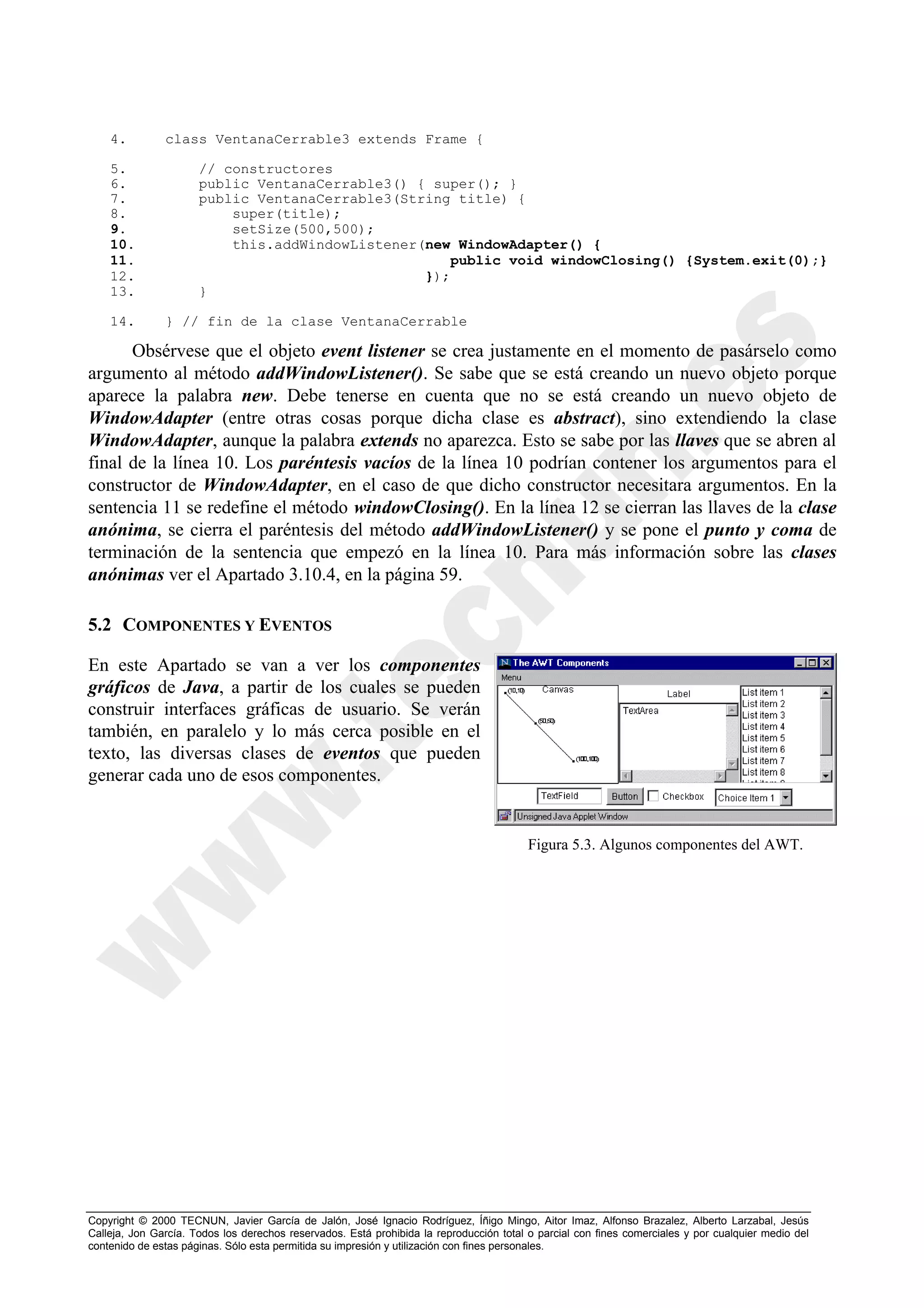 4.         class VentanaCerrable3 extends Frame {

    5.                // constructores
    6.                public VentanaCerrable3() { super(); }
    7.                public VentanaCerrable3(String title) {
    8.                    super(title);
    9.                    setSize(500,500);
    10.                   this.addWindowListener(new WindowAdapter() {
    11.                                             public void windowClosing() {System.exit(0);}
    12.                                          });
    13.               }

    14.        } // fin de la clase VentanaCerrable

      Obsérvese que el objeto event listener se crea justamente en el momento de pasárselo como
argumento al método addWindowListener(). Se sabe que se está creando un nuevo objeto porque
aparece la palabra new. Debe tenerse en cuenta que no se está creando un nuevo objeto de
WindowAdapter (entre otras cosas porque dicha clase es abstract), sino extendiendo la clase
WindowAdapter, aunque la palabra extends no aparezca. Esto se sabe por las llaves que se abren al
final de la línea 10. Los paréntesis vacíos de la línea 10 podrían contener los argumentos para el
constructor de WindowAdapter, en el caso de que dicho constructor necesitara argumentos. En la
sentencia 11 se redefine el método windowClosing(). En la línea 12 se cierran las llaves de la clase
anónima, se cierra el paréntesis del método addWindowListener() y se pone el punto y coma de
terminación de la sentencia que empezó en la línea 10. Para más información sobre las clases
anónimas ver el Apartado 3.10.4, en la página 59.

5.2 COMPONENTES Y EVENTOS

En este Apartado se van a ver los componentes
gráficos de Java, a partir de los cuales se pueden
construir interfaces gráficas de usuario. Se verán
también, en paralelo y lo más cerca posible en el
texto, las diversas clases de eventos que pueden
generar cada uno de esos componentes.


                                                                                         Figura 5.3. Algunos componentes del AWT.




Copyright © 2000 TECNUN, Javier García de Jalón, José Ignacio Rodríguez, Íñigo Mingo, Aitor Imaz, Alfonso Brazalez, Alberto Larzabal, Jesús
Calleja, Jon García. Todos los derechos reservados. Está prohibida la reproducción total o parcial con fines comerciales y por cualquier medio del
contenido de estas páginas. Sólo esta permitida su impresión y utilización con fines personales.
 