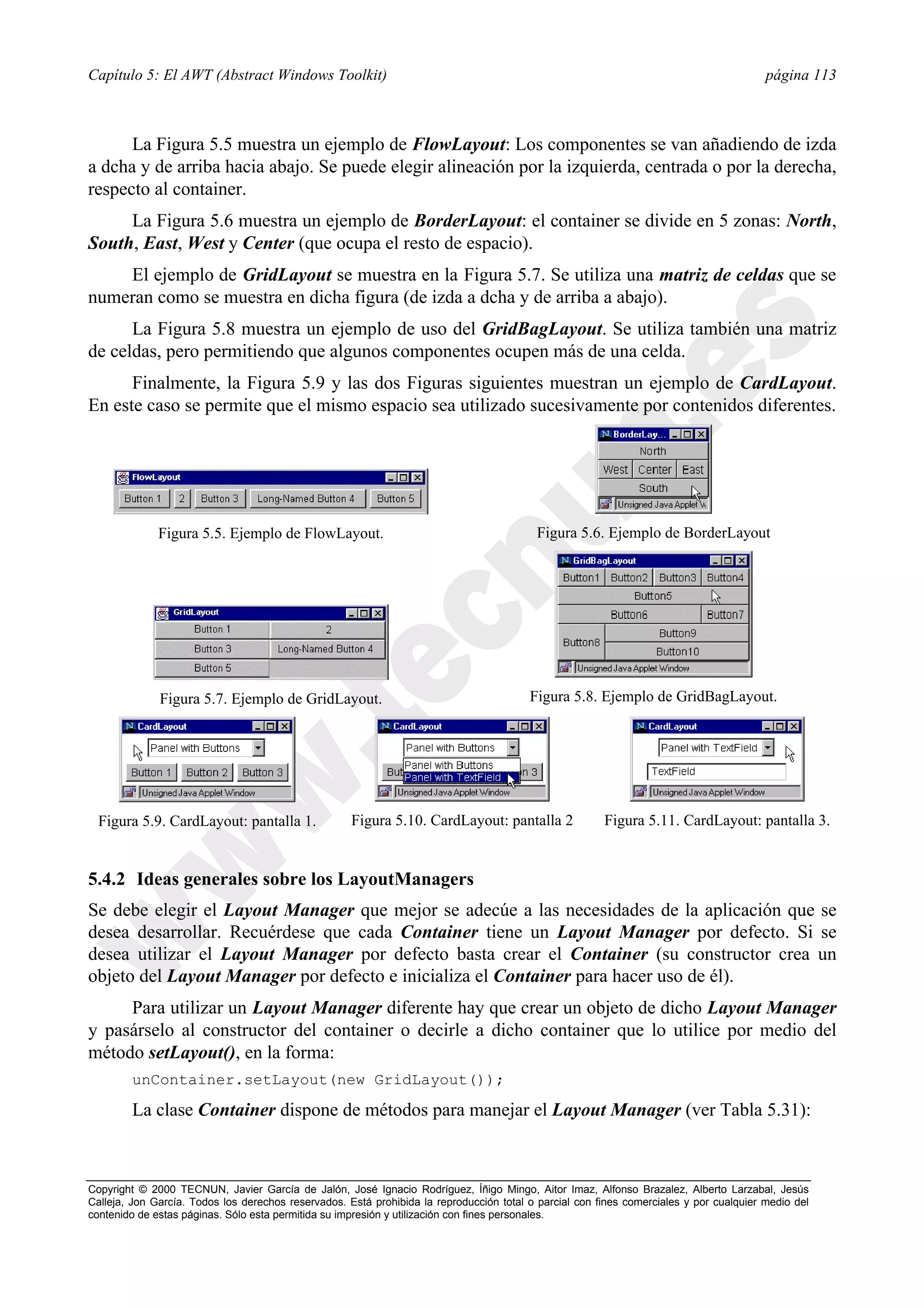 Capítulo 5: El AWT (Abstract Windows Toolkit)                                                                                            página 113



      La Figura 5.5 muestra un ejemplo de FlowLayout: Los componentes se van añadiendo de izda
a dcha y de arriba hacia abajo. Se puede elegir alineación por la izquierda, centrada o por la derecha,
respecto al container.
     La Figura 5.6 muestra un ejemplo de BorderLayout: el container se divide en 5 zonas: North,
South, East, West y Center (que ocupa el resto de espacio).
    El ejemplo de GridLayout se muestra en la Figura 5.7. Se utiliza una matriz de celdas que se
numeran como se muestra en dicha figura (de izda a dcha y de arriba a abajo).
      La Figura 5.8 muestra un ejemplo de uso del GridBagLayout. Se utiliza también una matriz
de celdas, pero permitiendo que algunos componentes ocupen más de una celda.
      Finalmente, la Figura 5.9 y las dos Figuras siguientes muestran un ejemplo de CardLayout.
En este caso se permite que el mismo espacio sea utilizado sucesivamente por contenidos diferentes.




              Figura 5.5. Ejemplo de FlowLayout.                                          Figura 5.6. Ejemplo de BorderLayout




              Figura 5.7. Ejemplo de GridLayout.                                         Figura 5.8. Ejemplo de GridBagLayout.




  Figura 5.9. CardLayout: pantalla 1.                Figura 5.10. CardLayout: pantalla 2                Figura 5.11. CardLayout: pantalla 3.


5.4.2 Ideas generales sobre los LayoutManagers
Se debe elegir el Layout Manager que mejor se adecúe a las necesidades de la aplicación que se
desea desarrollar. Recuérdese que cada Container tiene un Layout Manager por defecto. Si se
desea utilizar el Layout Manager por defecto basta crear el Container (su constructor crea un
objeto del Layout Manager por defecto e inicializa el Container para hacer uso de él).
     Para utilizar un Layout Manager diferente hay que crear un objeto de dicho Layout Manager
y pasárselo al constructor del container o decirle a dicho container que lo utilice por medio del
método setLayout(), en la forma:
        unContainer.setLayout(new GridLayout());

        La clase Container dispone de métodos para manejar el Layout Manager (ver Tabla 5.31):



Copyright © 2000 TECNUN, Javier García de Jalón, José Ignacio Rodríguez, Íñigo Mingo, Aitor Imaz, Alfonso Brazalez, Alberto Larzabal, Jesús
Calleja, Jon García. Todos los derechos reservados. Está prohibida la reproducción total o parcial con fines comerciales y por cualquier medio del
contenido de estas páginas. Sólo esta permitida su impresión y utilización con fines personales.
 