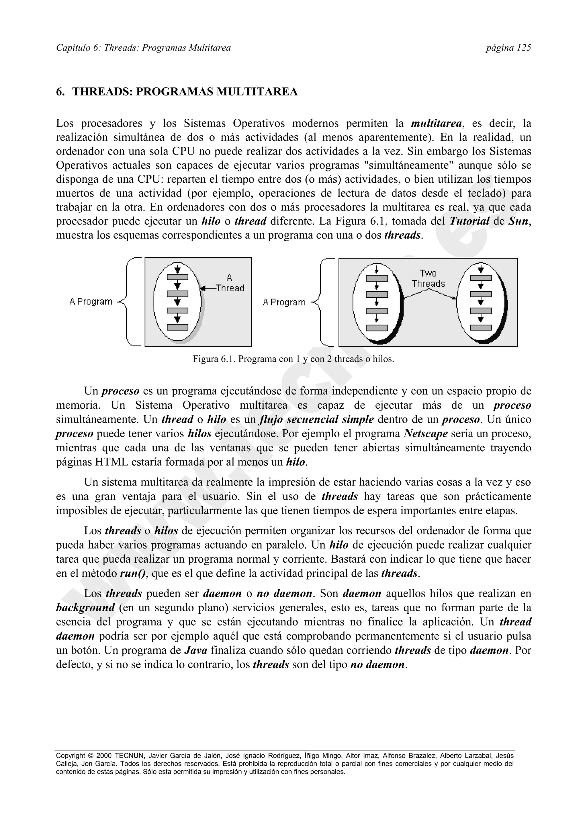 Capítulo 6: Threads: Programas Multitarea                                                                                                página 125



6. THREADS: PROGRAMAS MULTITAREA

Los procesadores y los Sistemas Operativos modernos permiten la multitarea, es decir, la
realización simultánea de dos o más actividades (al menos aparentemente). En la realidad, un
ordenador con una sola CPU no puede realizar dos actividades a la vez. Sin embargo los Sistemas
Operativos actuales son capaces de ejecutar varios programas "simultáneamente" aunque sólo se
disponga de una CPU: reparten el tiempo entre dos (o más) actividades, o bien utilizan los tiempos
muertos de una actividad (por ejemplo, operaciones de lectura de datos desde el teclado) para
trabajar en la otra. En ordenadores con dos o más procesadores la multitarea es real, ya que cada
procesador puede ejecutar un hilo o thread diferente. La Figura 6.1, tomada del Tutorial de Sun,
muestra los esquemas correspondientes a un programa con una o dos threads.




                                           Figura 6.1. Programa con 1 y con 2 threads o hilos.


      Un proceso es un programa ejecutándose de forma independiente y con un espacio propio de
memoria. Un Sistema Operativo multitarea es capaz de ejecutar más de un proceso
simultáneamente. Un thread o hilo es un flujo secuencial simple dentro de un proceso. Un único
proceso puede tener varios hilos ejecutándose. Por ejemplo el programa Netscape sería un proceso,
mientras que cada una de las ventanas que se pueden tener abiertas simultáneamente trayendo
páginas HTML estaría formada por al menos un hilo.
     Un sistema multitarea da realmente la impresión de estar haciendo varias cosas a la vez y eso
es una gran ventaja para el usuario. Sin el uso de threads hay tareas que son prácticamente
imposibles de ejecutar, particularmente las que tienen tiempos de espera importantes entre etapas.
      Los threads o hilos de ejecución permiten organizar los recursos del ordenador de forma que
pueda haber varios programas actuando en paralelo. Un hilo de ejecución puede realizar cualquier
tarea que pueda realizar un programa normal y corriente. Bastará con indicar lo que tiene que hacer
en el método run(), que es el que define la actividad principal de las threads.
      Los threads pueden ser daemon o no daemon. Son daemon aquellos hilos que realizan en
background (en un segundo plano) servicios generales, esto es, tareas que no forman parte de la
esencia del programa y que se están ejecutando mientras no finalice la aplicación. Un thread
daemon podría ser por ejemplo aquél que está comprobando permanentemente si el usuario pulsa
un botón. Un programa de Java finaliza cuando sólo quedan corriendo threads de tipo daemon. Por
defecto, y si no se indica lo contrario, los threads son del tipo no daemon.




Copyright © 2000 TECNUN, Javier García de Jalón, José Ignacio Rodríguez, Íñigo Mingo, Aitor Imaz, Alfonso Brazalez, Alberto Larzabal, Jesús
Calleja, Jon García. Todos los derechos reservados. Está prohibida la reproducción total o parcial con fines comerciales y por cualquier medio del
contenido de estas páginas. Sólo esta permitida su impresión y utilización con fines personales.
 