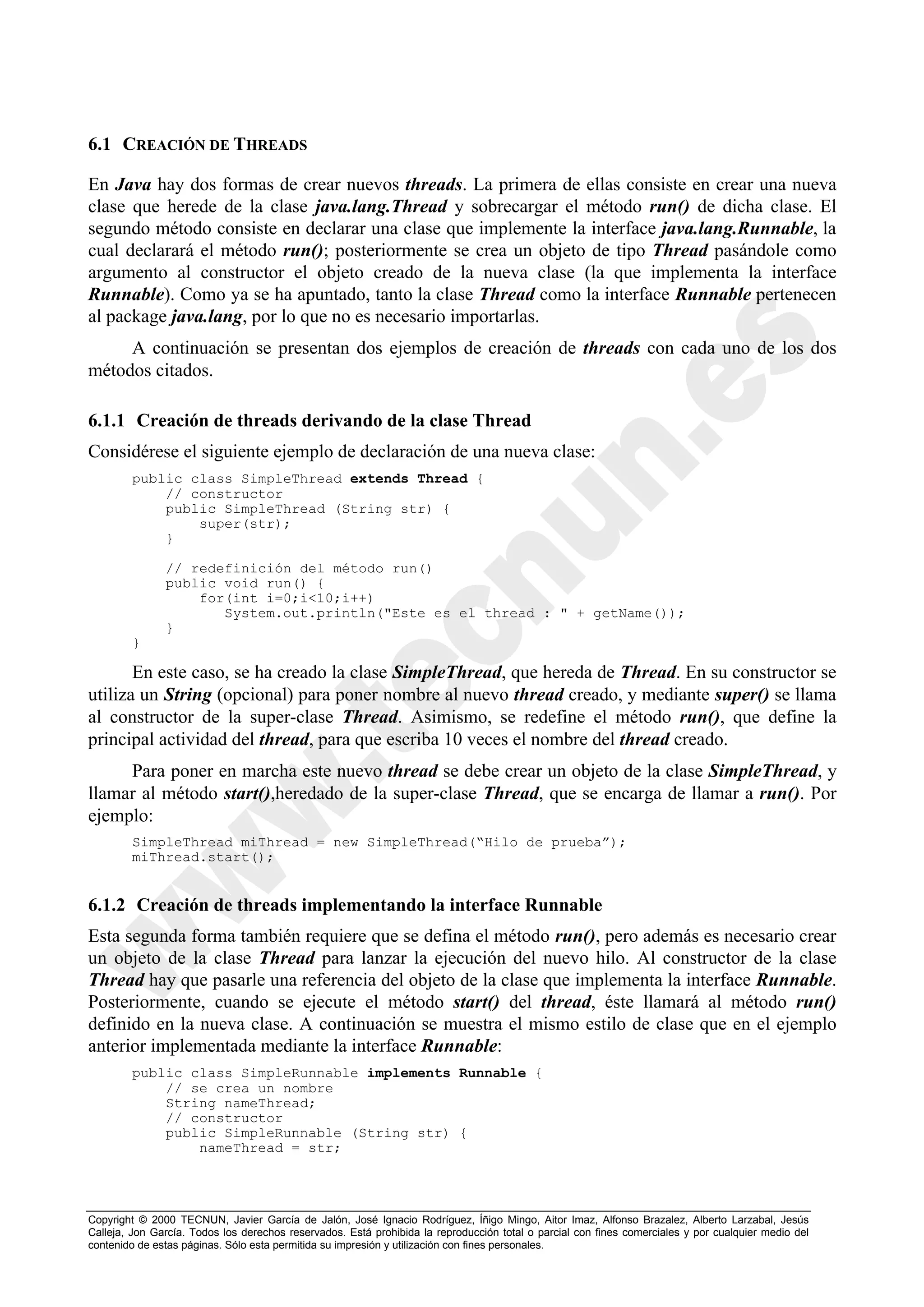 6.1 CREACIÓN DE THREADS

En Java hay dos formas de crear nuevos threads. La primera de ellas consiste en crear una nueva
clase que herede de la clase java.lang.Thread y sobrecargar el método run() de dicha clase. El
segundo método consiste en declarar una clase que implemente la interface java.lang.Runnable, la
cual declarará el método run(); posteriormente se crea un objeto de tipo Thread pasándole como
argumento al constructor el objeto creado de la nueva clase (la que implementa la interface
Runnable). Como ya se ha apuntado, tanto la clase Thread como la interface Runnable pertenecen
al package java.lang, por lo que no es necesario importarlas.
     A continuación se presentan dos ejemplos de creación de threads con cada uno de los dos
métodos citados.

6.1.1 Creación de threads derivando de la clase Thread
Considérese el siguiente ejemplo de declaración de una nueva clase:
        public class SimpleThread extends Thread {
            // constructor
            public SimpleThread (String str) {
                super(str);
            }

               // redefinición del método run()
               public void run() {
                   for(int i=0;i<10;i++)
                      System.out.println("Este es el thread : " + getName());
               }
        }

       En este caso, se ha creado la clase SimpleThread, que hereda de Thread. En su constructor se
utiliza un String (opcional) para poner nombre al nuevo thread creado, y mediante super() se llama
al constructor de la super-clase Thread. Asimismo, se redefine el método run(), que define la
principal actividad del thread, para que escriba 10 veces el nombre del thread creado.
     Para poner en marcha este nuevo thread se debe crear un objeto de la clase SimpleThread, y
llamar al método start(),heredado de la super-clase Thread, que se encarga de llamar a run(). Por
ejemplo:
        SimpleThread miThread = new SimpleThread(“Hilo de prueba”);
        miThread.start();


6.1.2 Creación de threads implementando la interface Runnable
Esta segunda forma también requiere que se defina el método run(), pero además es necesario crear
un objeto de la clase Thread para lanzar la ejecución del nuevo hilo. Al constructor de la clase
Thread hay que pasarle una referencia del objeto de la clase que implementa la interface Runnable.
Posteriormente, cuando se ejecute el método start() del thread, éste llamará al método run()
definido en la nueva clase. A continuación se muestra el mismo estilo de clase que en el ejemplo
anterior implementada mediante la interface Runnable:
        public class SimpleRunnable implements Runnable {
            // se crea un nombre
            String nameThread;
            // constructor
            public SimpleRunnable (String str) {
                nameThread = str;




Copyright © 2000 TECNUN, Javier García de Jalón, José Ignacio Rodríguez, Íñigo Mingo, Aitor Imaz, Alfonso Brazalez, Alberto Larzabal, Jesús
Calleja, Jon García. Todos los derechos reservados. Está prohibida la reproducción total o parcial con fines comerciales y por cualquier medio del
contenido de estas páginas. Sólo esta permitida su impresión y utilización con fines personales.
 