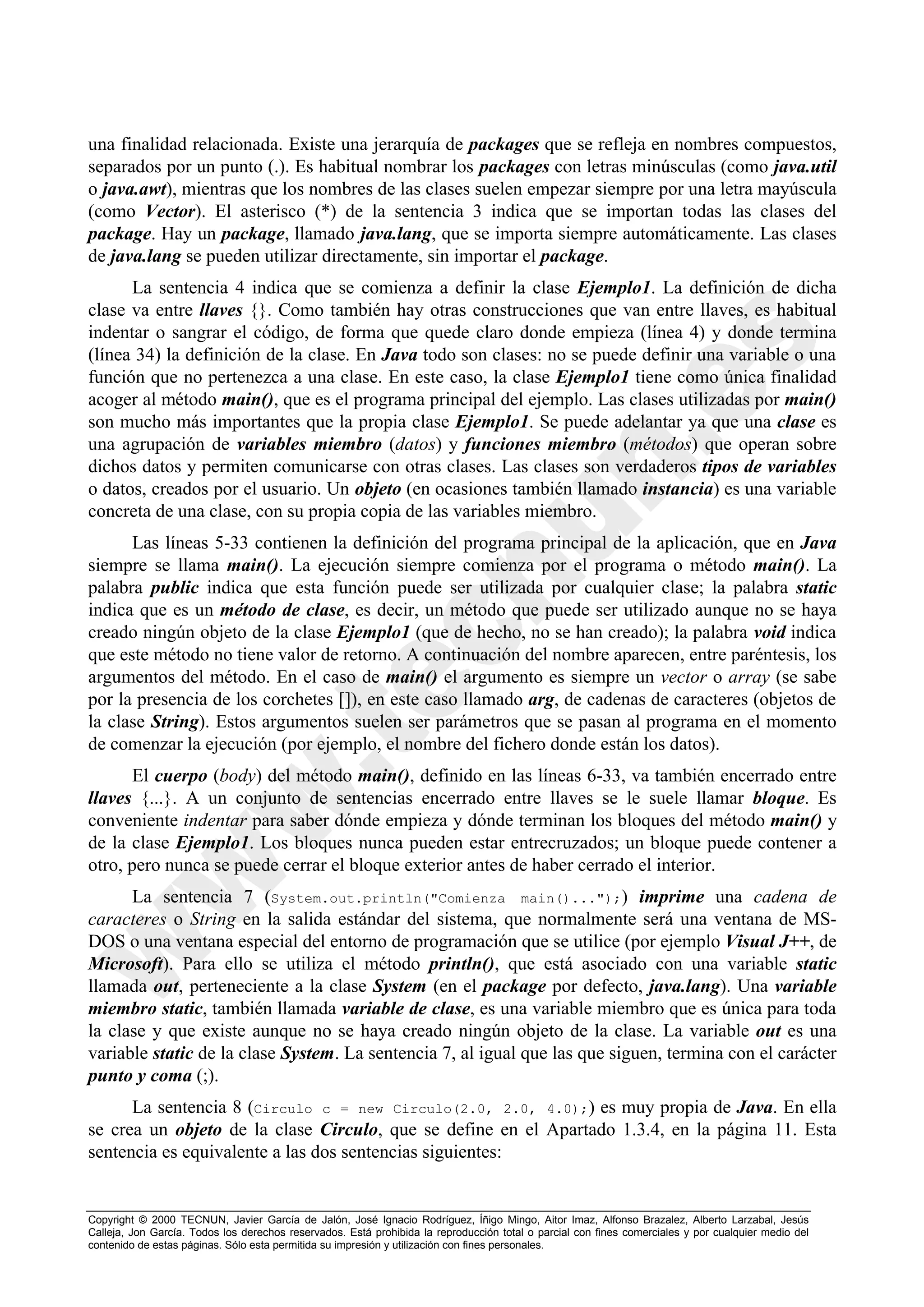 una finalidad relacionada. Existe una jerarquía de packages que se refleja en nombres compuestos,
separados por un punto (.). Es habitual nombrar los packages con letras minúsculas (como java.util
o java.awt), mientras que los nombres de las clases suelen empezar siempre por una letra mayúscula
(como Vector). El asterisco (*) de la sentencia 3 indica que se importan todas las clases del
package. Hay un package, llamado java.lang, que se importa siempre automáticamente. Las clases
de java.lang se pueden utilizar directamente, sin importar el package.
      La sentencia 4 indica que se comienza a definir la clase Ejemplo1. La definición de dicha
clase va entre llaves {}. Como también hay otras construcciones que van entre llaves, es habitual
indentar o sangrar el código, de forma que quede claro donde empieza (línea 4) y donde termina
(línea 34) la definición de la clase. En Java todo son clases: no se puede definir una variable o una
función que no pertenezca a una clase. En este caso, la clase Ejemplo1 tiene como única finalidad
acoger al método main(), que es el programa principal del ejemplo. Las clases utilizadas por main()
son mucho más importantes que la propia clase Ejemplo1. Se puede adelantar ya que una clase es
una agrupación de variables miembro (datos) y funciones miembro (métodos) que operan sobre
dichos datos y permiten comunicarse con otras clases. Las clases son verdaderos tipos de variables
o datos, creados por el usuario. Un objeto (en ocasiones también llamado instancia) es una variable
concreta de una clase, con su propia copia de las variables miembro.
      Las líneas 5-33 contienen la definición del programa principal de la aplicación, que en Java
siempre se llama main(). La ejecución siempre comienza por el programa o método main(). La
palabra public indica que esta función puede ser utilizada por cualquier clase; la palabra static
indica que es un método de clase, es decir, un método que puede ser utilizado aunque no se haya
creado ningún objeto de la clase Ejemplo1 (que de hecho, no se han creado); la palabra void indica
que este método no tiene valor de retorno. A continuación del nombre aparecen, entre paréntesis, los
argumentos del método. En el caso de main() el argumento es siempre un vector o array (se sabe
por la presencia de los corchetes []), en este caso llamado arg, de cadenas de caracteres (objetos de
la clase String). Estos argumentos suelen ser parámetros que se pasan al programa en el momento
de comenzar la ejecución (por ejemplo, el nombre del fichero donde están los datos).
       El cuerpo (body) del método main(), definido en las líneas 6-33, va también encerrado entre
llaves {...}. A un conjunto de sentencias encerrado entre llaves se le suele llamar bloque. Es
conveniente indentar para saber dónde empieza y dónde terminan los bloques del método main() y
de la clase Ejemplo1. Los bloques nunca pueden estar entrecruzados; un bloque puede contener a
otro, pero nunca se puede cerrar el bloque exterior antes de haber cerrado el interior.
      La sentencia 7 (System.out.println("Comienza main()...");) imprime una cadena de
caracteres o String en la salida estándar del sistema, que normalmente será una ventana de MS-
DOS o una ventana especial del entorno de programación que se utilice (por ejemplo Visual J++, de
Microsoft). Para ello se utiliza el método println(), que está asociado con una variable static
llamada out, perteneciente a la clase System (en el package por defecto, java.lang). Una variable
miembro static, también llamada variable de clase, es una variable miembro que es única para toda
la clase y que existe aunque no se haya creado ningún objeto de la clase. La variable out es una
variable static de la clase System. La sentencia 7, al igual que las que siguen, termina con el carácter
punto y coma (;).
      La sentencia 8 (Circulo c = new Circulo(2.0, 2.0, 4.0);) es muy propia de Java. En ella
se crea un objeto de la clase Circulo, que se define en el Apartado 1.3.4, en la página 11. Esta
sentencia es equivalente a las dos sentencias siguientes:


Copyright © 2000 TECNUN, Javier García de Jalón, José Ignacio Rodríguez, Íñigo Mingo, Aitor Imaz, Alfonso Brazalez, Alberto Larzabal, Jesús
Calleja, Jon García. Todos los derechos reservados. Está prohibida la reproducción total o parcial con fines comerciales y por cualquier medio del
contenido de estas páginas. Sólo esta permitida su impresión y utilización con fines personales.
 