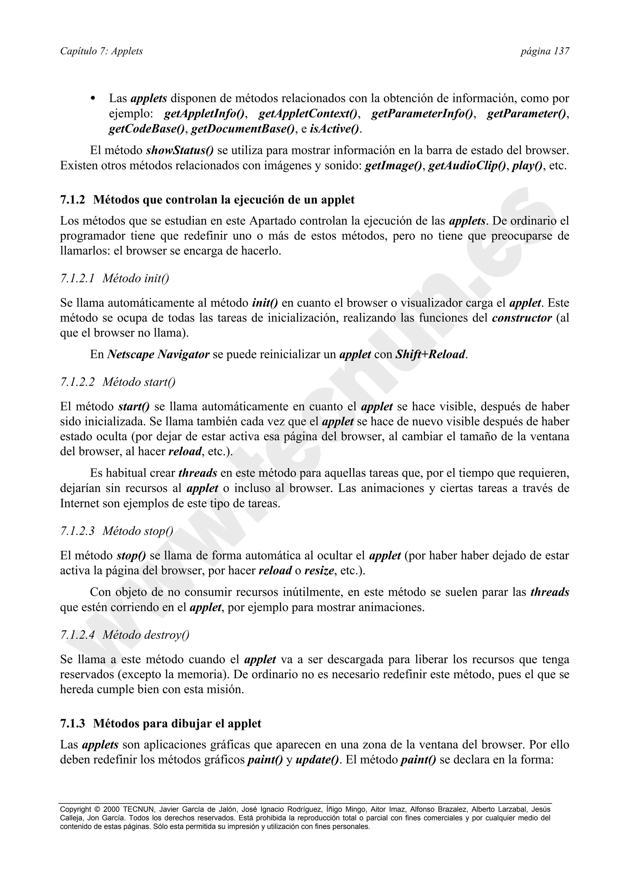 Capítulo 7: Applets                                                                                                                      página 137



        •     Las applets disponen de métodos relacionados con la obtención de información, como por
              ejemplo: getAppletInfo(), getAppletContext(), getParameterInfo(), getParameter(),
              getCodeBase(), getDocumentBase(), e isActive().
      El método showStatus() se utiliza para mostrar información en la barra de estado del browser.
Existen otros métodos relacionados con imágenes y sonido: getImage(), getAudioClip(), play(), etc.

7.1.2 Métodos que controlan la ejecución de un applet
Los métodos que se estudian en este Apartado controlan la ejecución de las applets. De ordinario el
programador tiene que redefinir uno o más de estos métodos, pero no tiene que preocuparse de
llamarlos: el browser se encarga de hacerlo.

7.1.2.1 Método init()
Se llama automáticamente al método init() en cuanto el browser o visualizador carga el applet. Este
método se ocupa de todas las tareas de inicialización, realizando las funciones del constructor (al
que el browser no llama).
        En Netscape Navigator se puede reinicializar un applet con Shift+Reload.

7.1.2.2 Método start()
El método start() se llama automáticamente en cuanto el applet se hace visible, después de haber
sido inicializada. Se llama también cada vez que el applet se hace de nuevo visible después de haber
estado oculta (por dejar de estar activa esa página del browser, al cambiar el tamaño de la ventana
del browser, al hacer reload, etc.).
      Es habitual crear threads en este método para aquellas tareas que, por el tiempo que requieren,
dejarían sin recursos al applet o incluso al browser. Las animaciones y ciertas tareas a través de
Internet son ejemplos de este tipo de tareas.

7.1.2.3 Método stop()
El método stop() se llama de forma automática al ocultar el applet (por haber haber dejado de estar
activa la página del browser, por hacer reload o resize, etc.).
      Con objeto de no consumir recursos inútilmente, en este método se suelen parar las threads
que estén corriendo en el applet, por ejemplo para mostrar animaciones.

7.1.2.4 Método destroy()
Se llama a este método cuando el applet va a ser descargada para liberar los recursos que tenga
reservados (excepto la memoria). De ordinario no es necesario redefinir este método, pues el que se
hereda cumple bien con esta misión.

7.1.3 Métodos para dibujar el applet
Las applets son aplicaciones gráficas que aparecen en una zona de la ventana del browser. Por ello
deben redefinir los métodos gráficos paint() y update(). El método paint() se declara en la forma:


Copyright © 2000 TECNUN, Javier García de Jalón, José Ignacio Rodríguez, Íñigo Mingo, Aitor Imaz, Alfonso Brazalez, Alberto Larzabal, Jesús
Calleja, Jon García. Todos los derechos reservados. Está prohibida la reproducción total o parcial con fines comerciales y por cualquier medio del
contenido de estas páginas. Sólo esta permitida su impresión y utilización con fines personales.
 