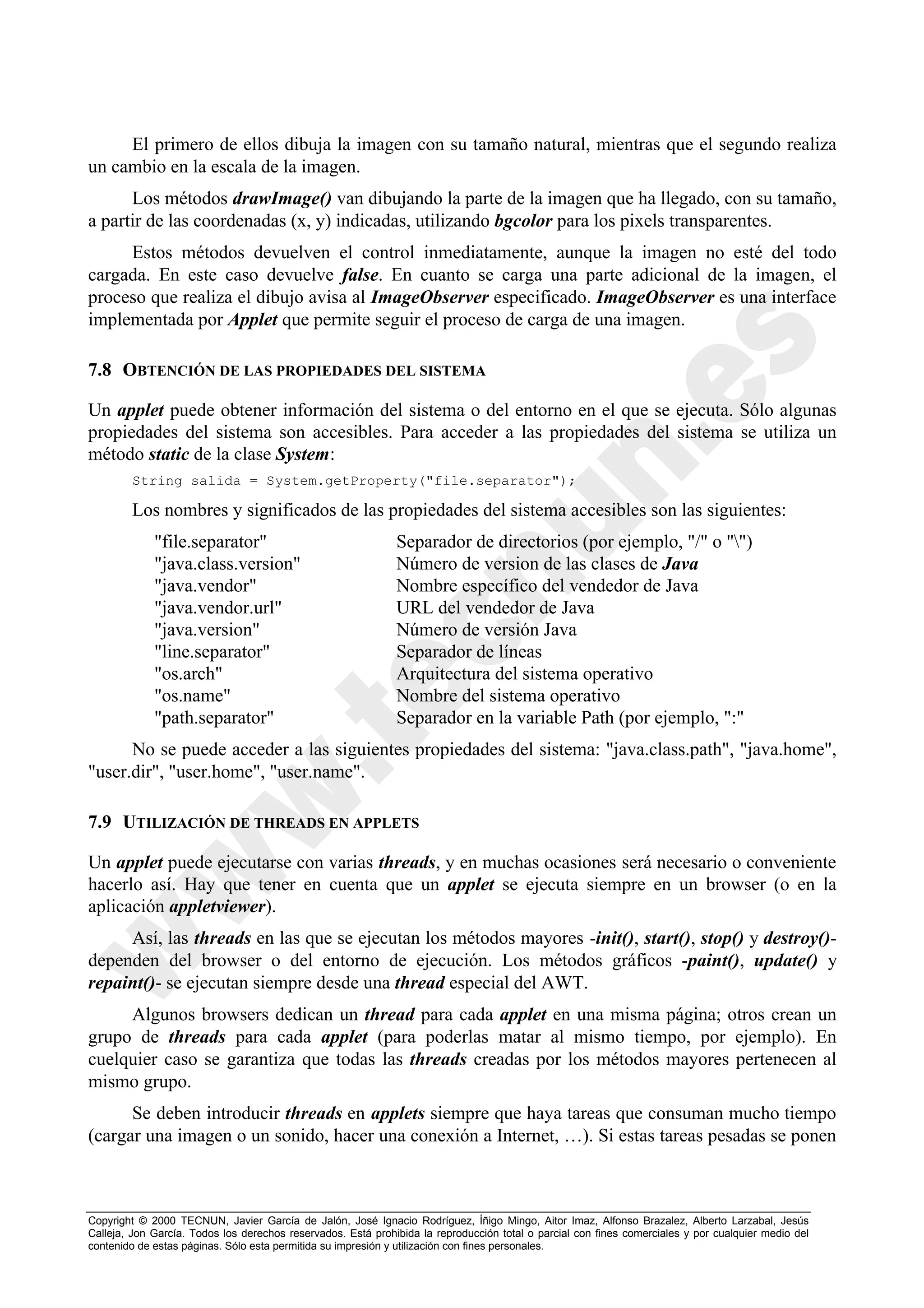 El primero de ellos dibuja la imagen con su tamaño natural, mientras que el segundo realiza
un cambio en la escala de la imagen.
      Los métodos drawImage() van dibujando la parte de la imagen que ha llegado, con su tamaño,
a partir de las coordenadas (x, y) indicadas, utilizando bgcolor para los pixels transparentes.
     Estos métodos devuelven el control inmediatamente, aunque la imagen no esté del todo
cargada. En este caso devuelve false. En cuanto se carga una parte adicional de la imagen, el
proceso que realiza el dibujo avisa al ImageObserver especificado. ImageObserver es una interface
implementada por Applet que permite seguir el proceso de carga de una imagen.

7.8 OBTENCIÓN DE LAS PROPIEDADES DEL SISTEMA

Un applet puede obtener información del sistema o del entorno en el que se ejecuta. Sólo algunas
propiedades del sistema son accesibles. Para acceder a las propiedades del sistema se utiliza un
método static de la clase System:
        String salida = System.getProperty("file.separator");

        Los nombres y significados de las propiedades del sistema accesibles son las siguientes:
             "file.separator"                                 Separador de directorios (por ejemplo, "/" o "")
             "java.class.version"                             Número de version de las clases de Java
             "java.vendor"                                    Nombre específico del vendedor de Java
             "java.vendor.url"                                URL del vendedor de Java
             "java.version"                                   Número de versión Java
             "line.separator"                                 Separador de líneas
             "os.arch"                                        Arquitectura del sistema operativo
             "os.name"                                        Nombre del sistema operativo
             "path.separator"                                 Separador en la variable Path (por ejemplo, ":"
      No se puede acceder a las siguientes propiedades del sistema: "java.class.path", "java.home",
"user.dir", "user.home", "user.name".

7.9 UTILIZACIÓN DE THREADS EN APPLETS

Un applet puede ejecutarse con varias threads, y en muchas ocasiones será necesario o conveniente
hacerlo así. Hay que tener en cuenta que un applet se ejecuta siempre en un browser (o en la
aplicación appletviewer).
     Así, las threads en las que se ejecutan los métodos mayores -init(), start(), stop() y destroy()-
dependen del browser o del entorno de ejecución. Los métodos gráficos -paint(), update() y
repaint()- se ejecutan siempre desde una thread especial del AWT.
     Algunos browsers dedican un thread para cada applet en una misma página; otros crean un
grupo de threads para cada applet (para poderlas matar al mismo tiempo, por ejemplo). En
cuelquier caso se garantiza que todas las threads creadas por los métodos mayores pertenecen al
mismo grupo.
      Se deben introducir threads en applets siempre que haya tareas que consuman mucho tiempo
(cargar una imagen o un sonido, hacer una conexión a Internet, …). Si estas tareas pesadas se ponen



Copyright © 2000 TECNUN, Javier García de Jalón, José Ignacio Rodríguez, Íñigo Mingo, Aitor Imaz, Alfonso Brazalez, Alberto Larzabal, Jesús
Calleja, Jon García. Todos los derechos reservados. Está prohibida la reproducción total o parcial con fines comerciales y por cualquier medio del
contenido de estas páginas. Sólo esta permitida su impresión y utilización con fines personales.
 