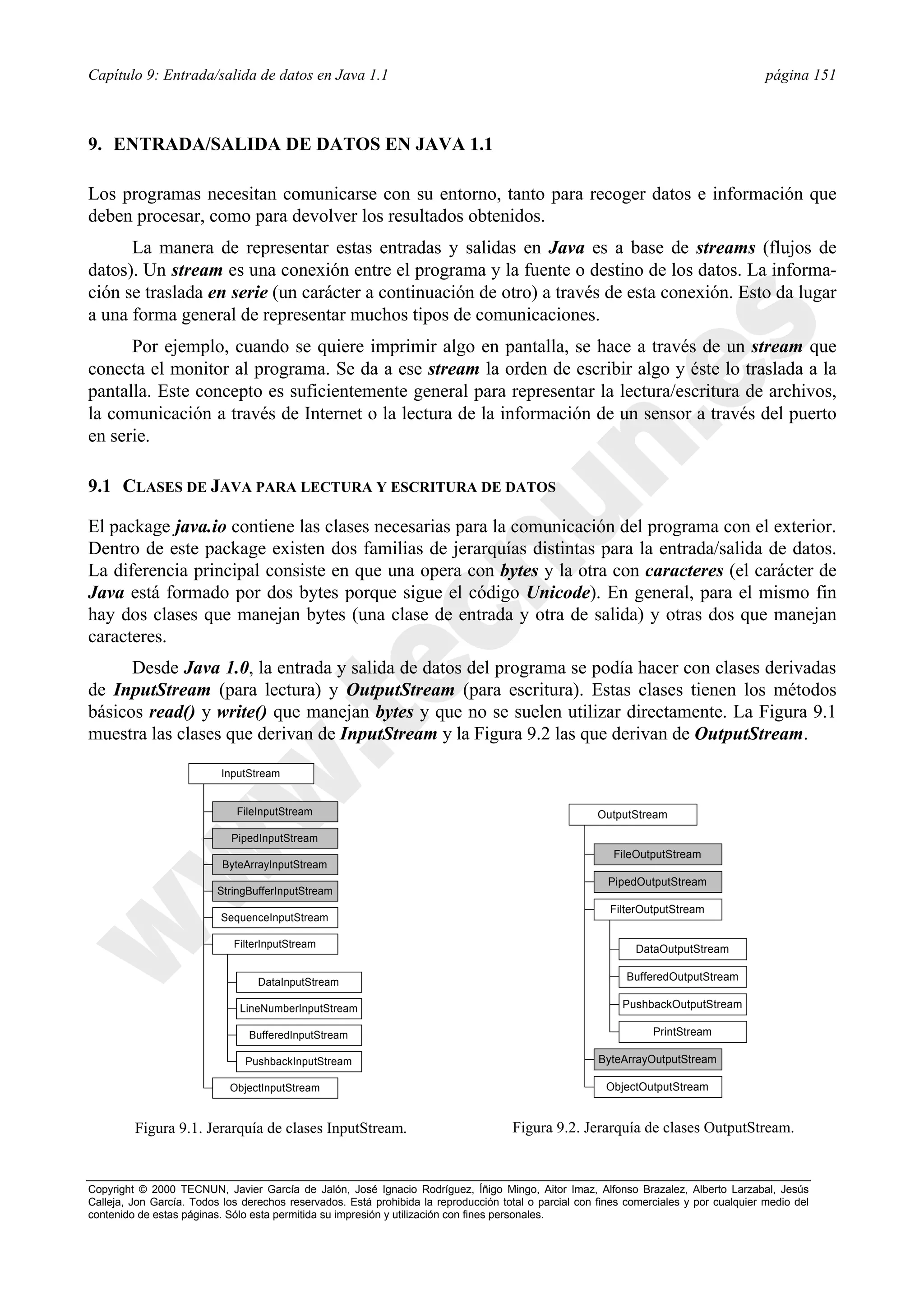 Capítulo 9: Entrada/salida de datos en Java 1.1                                                                                          página 151



9. ENTRADA/SALIDA DE DATOS EN JAVA 1.1

Los programas necesitan comunicarse con su entorno, tanto para recoger datos e información que
deben procesar, como para devolver los resultados obtenidos.
      La manera de representar estas entradas y salidas en Java es a base de streams (flujos de
datos). Un stream es una conexión entre el programa y la fuente o destino de los datos. La informa-
ción se traslada en serie (un carácter a continuación de otro) a través de esta conexión. Esto da lugar
a una forma general de representar muchos tipos de comunicaciones.
      Por ejemplo, cuando se quiere imprimir algo en pantalla, se hace a través de un stream que
conecta el monitor al programa. Se da a ese stream la orden de escribir algo y éste lo traslada a la
pantalla. Este concepto es suficientemente general para representar la lectura/escritura de archivos,
la comunicación a través de Internet o la lectura de la información de un sensor a través del puerto
en serie.

9.1 CLASES DE JAVA PARA LECTURA Y ESCRITURA DE DATOS

El package java.io contiene las clases necesarias para la comunicación del programa con el exterior.
Dentro de este package existen dos familias de jerarquías distintas para la entrada/salida de datos.
La diferencia principal consiste en que una opera con bytes y la otra con caracteres (el carácter de
Java está formado por dos bytes porque sigue el código Unicode). En general, para el mismo fin
hay dos clases que manejan bytes (una clase de entrada y otra de salida) y otras dos que manejan
caracteres.
      Desde Java 1.0, la entrada y salida de datos del programa se podía hacer con clases derivadas
de InputStream (para lectura) y OutputStream (para escritura). Estas clases tienen los métodos
básicos read() y write() que manejan bytes y que no se suelen utilizar directamente. La Figura 9.1
muestra las clases que derivan de InputStream y la Figura 9.2 las que derivan de OutputStream.

                          InputStream


                              FileInputStream                                                          OutputStream

                             PipedInputStream
                                                                                                          FileOutputStream
                           ByteArrayInputStream
                                                                                                         PipedOutputStream
                          StringBufferInputStream
                                                                                                         FilterOutputStream
                          SequenceInputStream

                             FilterInputStream                                                                DataOutputStream

                                  DataInputStream                                                            BufferedOutputStream

                              LineNumberInputStream                                                         PushbackOutputStream

                                BufferedInputStream                                                               PrintStream

                               PushbackInputStream                                                     ByteArrayOutputStream

                            ObjectInputStream                                                           ObjectOutputStream


         Figura 9.1. Jerarquía de clases InputStream.                                Figura 9.2. Jerarquía de clases OutputStream.


Copyright © 2000 TECNUN, Javier García de Jalón, José Ignacio Rodríguez, Íñigo Mingo, Aitor Imaz, Alfonso Brazalez, Alberto Larzabal, Jesús
Calleja, Jon García. Todos los derechos reservados. Está prohibida la reproducción total o parcial con fines comerciales y por cualquier medio del
contenido de estas páginas. Sólo esta permitida su impresión y utilización con fines personales.
 