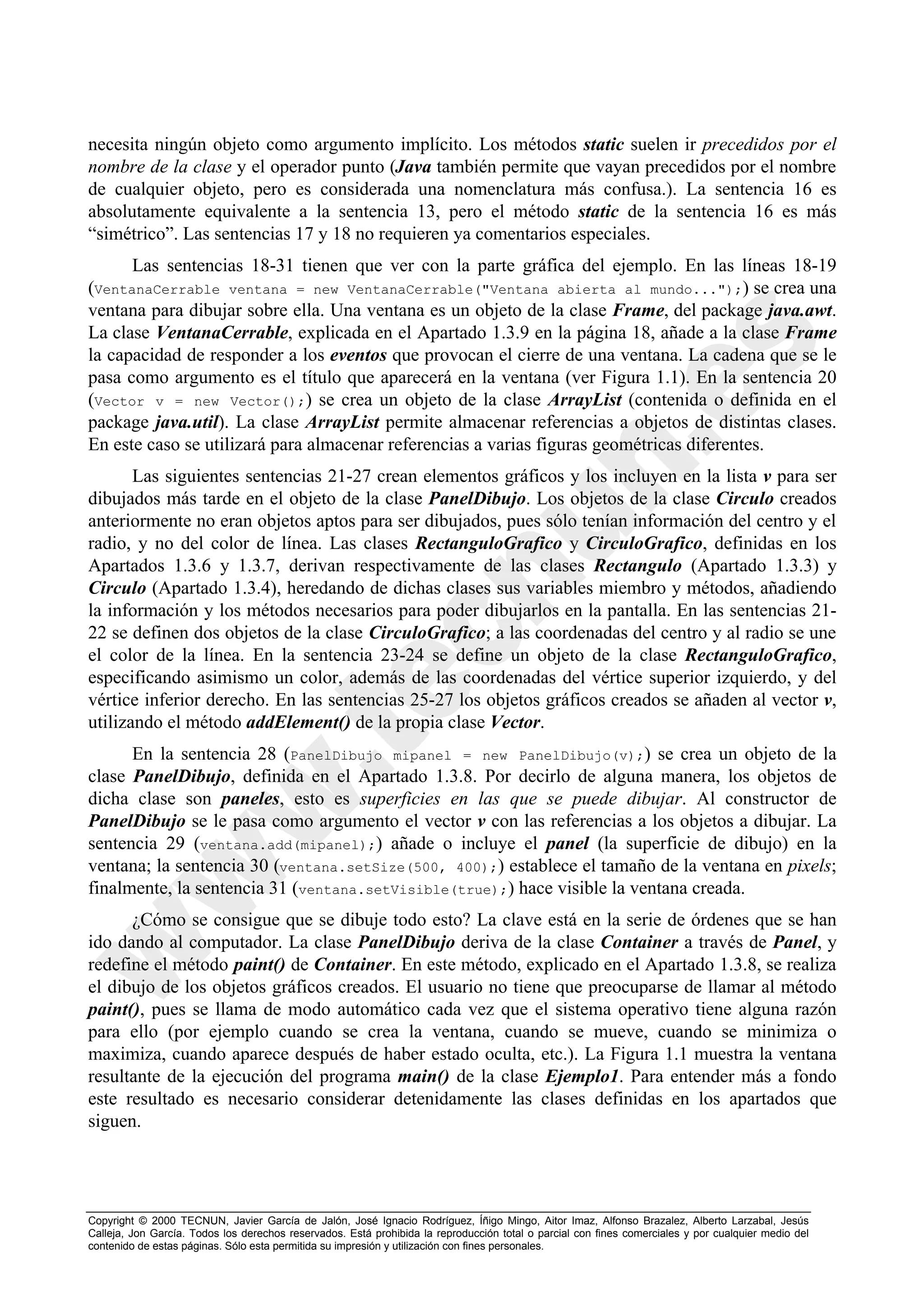 necesita ningún objeto como argumento implícito. Los métodos static suelen ir precedidos por el
nombre de la clase y el operador punto (Java también permite que vayan precedidos por el nombre
de cualquier objeto, pero es considerada una nomenclatura más confusa.). La sentencia 16 es
absolutamente equivalente a la sentencia 13, pero el método static de la sentencia 16 es más
“simétrico”. Las sentencias 17 y 18 no requieren ya comentarios especiales.
      Las sentencias 18-31 tienen que ver con la parte gráfica del ejemplo. En las líneas 18-19
(VentanaCerrable ventana = new VentanaCerrable("Ventana abierta al mundo...");) se crea una
ventana para dibujar sobre ella. Una ventana es un objeto de la clase Frame, del package java.awt.
La clase VentanaCerrable, explicada en el Apartado 1.3.9 en la página 18, añade a la clase Frame
la capacidad de responder a los eventos que provocan el cierre de una ventana. La cadena que se le
pasa como argumento es el título que aparecerá en la ventana (ver Figura 1.1). En la sentencia 20
(Vector v = new Vector();) se crea un objeto de la clase ArrayList (contenida o definida en el
package java.util). La clase ArrayList permite almacenar referencias a objetos de distintas clases.
En este caso se utilizará para almacenar referencias a varias figuras geométricas diferentes.
       Las siguientes sentencias 21-27 crean elementos gráficos y los incluyen en la lista v para ser
dibujados más tarde en el objeto de la clase PanelDibujo. Los objetos de la clase Circulo creados
anteriormente no eran objetos aptos para ser dibujados, pues sólo tenían información del centro y el
radio, y no del color de línea. Las clases RectanguloGrafico y CirculoGrafico, definidas en los
Apartados 1.3.6 y 1.3.7, derivan respectivamente de las clases Rectangulo (Apartado 1.3.3) y
Circulo (Apartado 1.3.4), heredando de dichas clases sus variables miembro y métodos, añadiendo
la información y los métodos necesarios para poder dibujarlos en la pantalla. En las sentencias 21-
22 se definen dos objetos de la clase CirculoGrafico; a las coordenadas del centro y al radio se une
el color de la línea. En la sentencia 23-24 se define un objeto de la clase RectanguloGrafico,
especificando asimismo un color, además de las coordenadas del vértice superior izquierdo, y del
vértice inferior derecho. En las sentencias 25-27 los objetos gráficos creados se añaden al vector v,
utilizando el método addElement() de la propia clase Vector.
      En la sentencia 28 (PanelDibujo mipanel = new PanelDibujo(v);) se crea un objeto de la
clase PanelDibujo, definida en el Apartado 1.3.8. Por decirlo de alguna manera, los objetos de
dicha clase son paneles, esto es superficies en las que se puede dibujar. Al constructor de
PanelDibujo se le pasa como argumento el vector v con las referencias a los objetos a dibujar. La
sentencia 29 (ventana.add(mipanel);) añade o incluye el panel (la superficie de dibujo) en la
ventana; la sentencia 30 (ventana.setSize(500, 400);) establece el tamaño de la ventana en pixels;
finalmente, la sentencia 31 (ventana.setVisible(true);) hace visible la ventana creada.
      ¿Cómo se consigue que se dibuje todo esto? La clave está en la serie de órdenes que se han
ido dando al computador. La clase PanelDibujo deriva de la clase Container a través de Panel, y
redefine el método paint() de Container. En este método, explicado en el Apartado 1.3.8, se realiza
el dibujo de los objetos gráficos creados. El usuario no tiene que preocuparse de llamar al método
paint(), pues se llama de modo automático cada vez que el sistema operativo tiene alguna razón
para ello (por ejemplo cuando se crea la ventana, cuando se mueve, cuando se minimiza o
maximiza, cuando aparece después de haber estado oculta, etc.). La Figura 1.1 muestra la ventana
resultante de la ejecución del programa main() de la clase Ejemplo1. Para entender más a fondo
este resultado es necesario considerar detenidamente las clases definidas en los apartados que
siguen.




Copyright © 2000 TECNUN, Javier García de Jalón, José Ignacio Rodríguez, Íñigo Mingo, Aitor Imaz, Alfonso Brazalez, Alberto Larzabal, Jesús
Calleja, Jon García. Todos los derechos reservados. Está prohibida la reproducción total o parcial con fines comerciales y por cualquier medio del
contenido de estas páginas. Sólo esta permitida su impresión y utilización con fines personales.
 