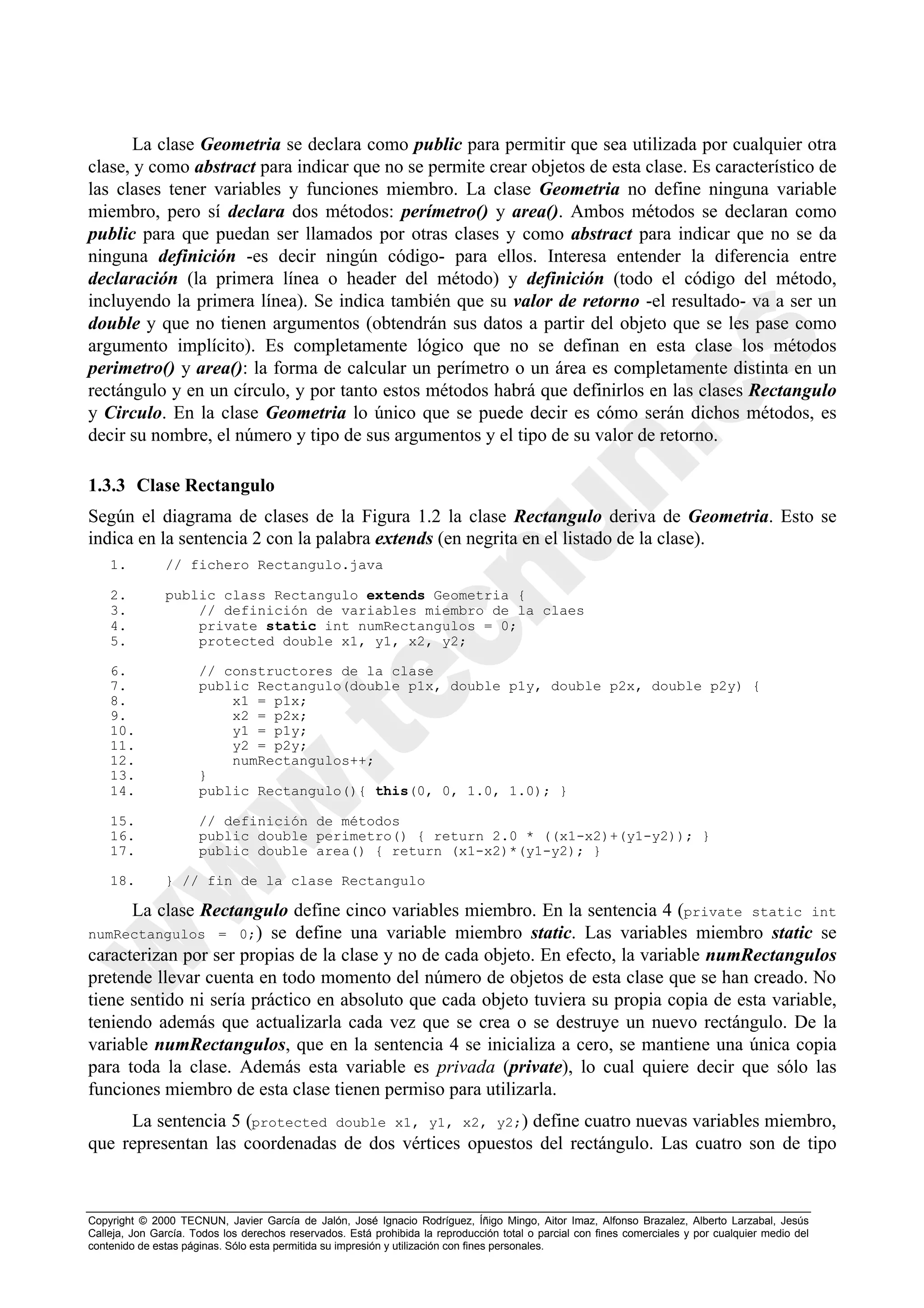 La clase Geometria se declara como public para permitir que sea utilizada por cualquier otra
clase, y como abstract para indicar que no se permite crear objetos de esta clase. Es característico de
las clases tener variables y funciones miembro. La clase Geometria no define ninguna variable
miembro, pero sí declara dos métodos: perímetro() y area(). Ambos métodos se declaran como
public para que puedan ser llamados por otras clases y como abstract para indicar que no se da
ninguna definición -es decir ningún código- para ellos. Interesa entender la diferencia entre
declaración (la primera línea o header del método) y definición (todo el código del método,
incluyendo la primera línea). Se indica también que su valor de retorno -el resultado- va a ser un
double y que no tienen argumentos (obtendrán sus datos a partir del objeto que se les pase como
argumento implícito). Es completamente lógico que no se definan en esta clase los métodos
perimetro() y area(): la forma de calcular un perímetro o un área es completamente distinta en un
rectángulo y en un círculo, y por tanto estos métodos habrá que definirlos en las clases Rectangulo
y Circulo. En la clase Geometria lo único que se puede decir es cómo serán dichos métodos, es
decir su nombre, el número y tipo de sus argumentos y el tipo de su valor de retorno.

1.3.3 Clase Rectangulo
Según el diagrama de clases de la Figura 1.2 la clase Rectangulo deriva de Geometria. Esto se
indica en la sentencia 2 con la palabra extends (en negrita en el listado de la clase).
    1.         // fichero Rectangulo.java

    2.         public class Rectangulo extends Geometria {
    3.             // definición de variables miembro de la claes
    4.             private static int numRectangulos = 0;
    5.             protected double x1, y1, x2, y2;

    6.                // constructores de la clase
    7.                public Rectangulo(double p1x, double p1y, double p2x, double p2y) {
    8.                    x1 = p1x;
    9.                    x2 = p2x;
    10.                   y1 = p1y;
    11.                   y2 = p2y;
    12.                   numRectangulos++;
    13.               }
    14.               public Rectangulo(){ this(0, 0, 1.0, 1.0); }

    15.               // definición de métodos
    16.               public double perimetro() { return 2.0 * ((x1-x2)+(y1-y2)); }
    17.               public double area() { return (x1-x2)*(y1-y2); }

    18.        } // fin de la clase Rectangulo

      La clase Rectangulo define cinco variables miembro. En la sentencia 4 (private static int
numRectangulos = 0;) se define una variable miembro static. Las variables miembro static se
caracterizan por ser propias de la clase y no de cada objeto. En efecto, la variable numRectangulos
pretende llevar cuenta en todo momento del número de objetos de esta clase que se han creado. No
tiene sentido ni sería práctico en absoluto que cada objeto tuviera su propia copia de esta variable,
teniendo además que actualizarla cada vez que se crea o se destruye un nuevo rectángulo. De la
variable numRectangulos, que en la sentencia 4 se inicializa a cero, se mantiene una única copia
para toda la clase. Además esta variable es privada (private), lo cual quiere decir que sólo las
funciones miembro de esta clase tienen permiso para utilizarla.
     La sentencia 5 (protected double x1, y1, x2, y2;) define cuatro nuevas variables miembro,
que representan las coordenadas de dos vértices opuestos del rectángulo. Las cuatro son de tipo



Copyright © 2000 TECNUN, Javier García de Jalón, José Ignacio Rodríguez, Íñigo Mingo, Aitor Imaz, Alfonso Brazalez, Alberto Larzabal, Jesús
Calleja, Jon García. Todos los derechos reservados. Está prohibida la reproducción total o parcial con fines comerciales y por cualquier medio del
contenido de estas páginas. Sólo esta permitida su impresión y utilización con fines personales.
 