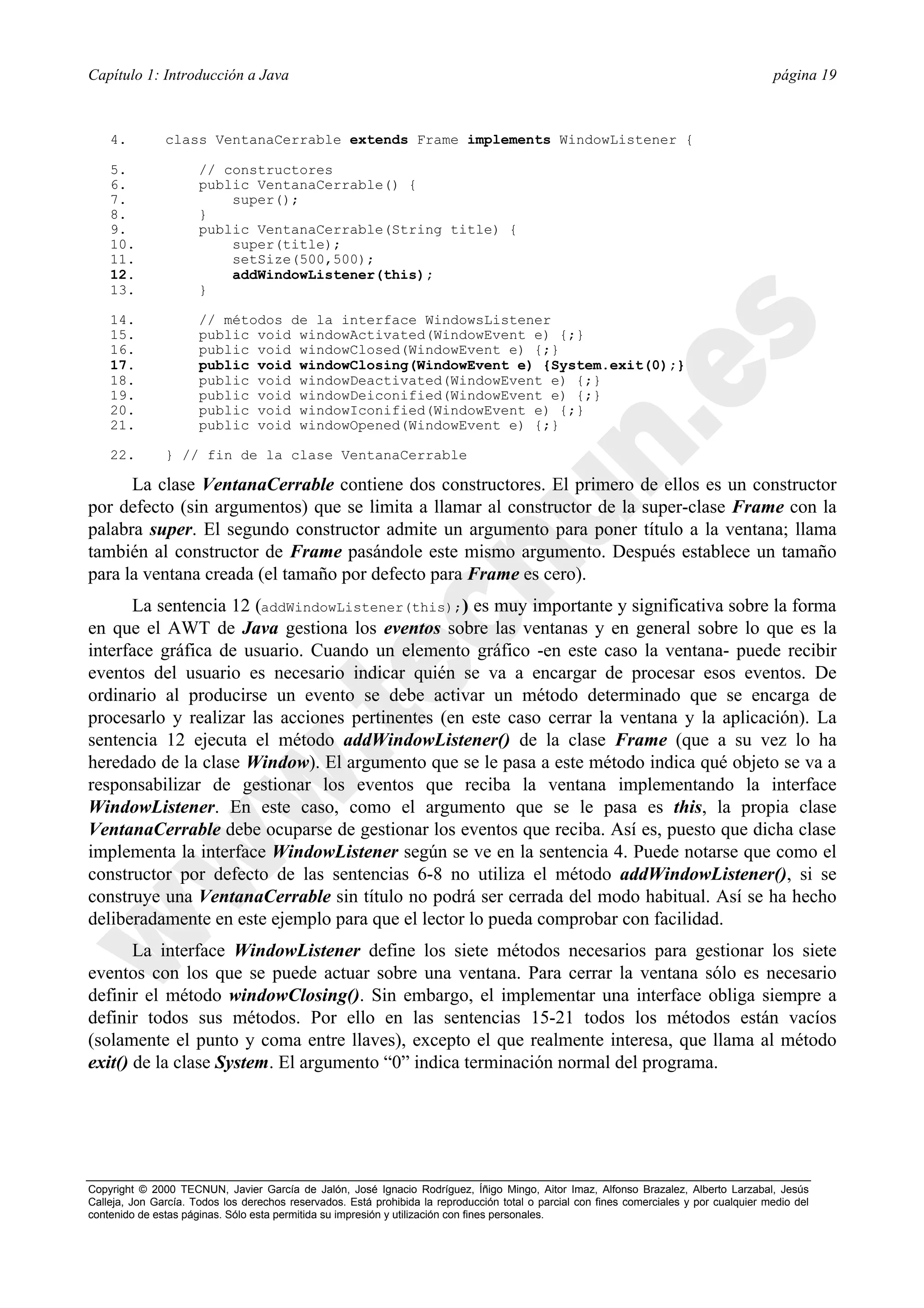 Capítulo 1: Introducción a Java                                                                                                           página 19



    4.         class VentanaCerrable extends Frame implements WindowListener {

    5.                // constructores
    6.                public VentanaCerrable() {
    7.                    super();
    8.                }
    9.                public VentanaCerrable(String title) {
    10.                   super(title);
    11.                   setSize(500,500);
    12.                   addWindowListener(this);
    13.               }

    14.               // métodos de la interface WindowsListener
    15.               public void windowActivated(WindowEvent e) {;}
    16.               public void windowClosed(WindowEvent e) {;}
    17.               public void windowClosing(WindowEvent e) {System.exit(0);}
    18.               public void windowDeactivated(WindowEvent e) {;}
    19.               public void windowDeiconified(WindowEvent e) {;}
    20.               public void windowIconified(WindowEvent e) {;}
    21.               public void windowOpened(WindowEvent e) {;}

    22.        } // fin de la clase VentanaCerrable

      La clase VentanaCerrable contiene dos constructores. El primero de ellos es un constructor
por defecto (sin argumentos) que se limita a llamar al constructor de la super-clase Frame con la
palabra super. El segundo constructor admite un argumento para poner título a la ventana; llama
también al constructor de Frame pasándole este mismo argumento. Después establece un tamaño
para la ventana creada (el tamaño por defecto para Frame es cero).
      La sentencia 12 (addWindowListener(this);) es muy importante y significativa sobre la forma
en que el AWT de Java gestiona los eventos sobre las ventanas y en general sobre lo que es la
interface gráfica de usuario. Cuando un elemento gráfico -en este caso la ventana- puede recibir
eventos del usuario es necesario indicar quién se va a encargar de procesar esos eventos. De
ordinario al producirse un evento se debe activar un método determinado que se encarga de
procesarlo y realizar las acciones pertinentes (en este caso cerrar la ventana y la aplicación). La
sentencia 12 ejecuta el método addWindowListener() de la clase Frame (que a su vez lo ha
heredado de la clase Window). El argumento que se le pasa a este método indica qué objeto se va a
responsabilizar de gestionar los eventos que reciba la ventana implementando la interface
WindowListener. En este caso, como el argumento que se le pasa es this, la propia clase
VentanaCerrable debe ocuparse de gestionar los eventos que reciba. Así es, puesto que dicha clase
implementa la interface WindowListener según se ve en la sentencia 4. Puede notarse que como el
constructor por defecto de las sentencias 6-8 no utiliza el método addWindowListener(), si se
construye una VentanaCerrable sin título no podrá ser cerrada del modo habitual. Así se ha hecho
deliberadamente en este ejemplo para que el lector lo pueda comprobar con facilidad.
       La interface WindowListener define los siete métodos necesarios para gestionar los siete
eventos con los que se puede actuar sobre una ventana. Para cerrar la ventana sólo es necesario
definir el método windowClosing(). Sin embargo, el implementar una interface obliga siempre a
definir todos sus métodos. Por ello en las sentencias 15-21 todos los métodos están vacíos
(solamente el punto y coma entre llaves), excepto el que realmente interesa, que llama al método
exit() de la clase System. El argumento “0” indica terminación normal del programa.




Copyright © 2000 TECNUN, Javier García de Jalón, José Ignacio Rodríguez, Íñigo Mingo, Aitor Imaz, Alfonso Brazalez, Alberto Larzabal, Jesús
Calleja, Jon García. Todos los derechos reservados. Está prohibida la reproducción total o parcial con fines comerciales y por cualquier medio del
contenido de estas páginas. Sólo esta permitida su impresión y utilización con fines personales.
 