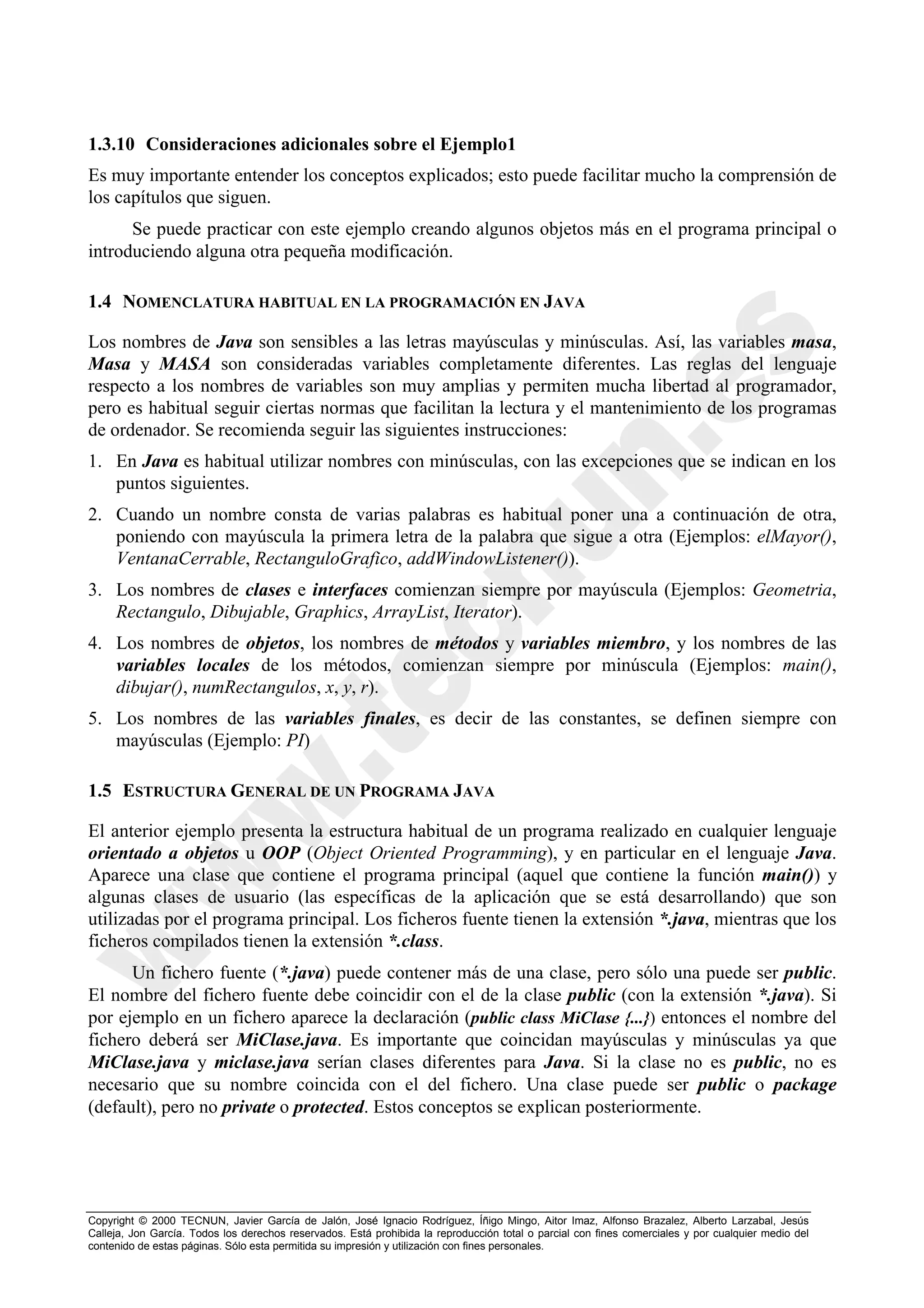 1.3.10 Consideraciones adicionales sobre el Ejemplo1
Es muy importante entender los conceptos explicados; esto puede facilitar mucho la comprensión de
los capítulos que siguen.
      Se puede practicar con este ejemplo creando algunos objetos más en el programa principal o
introduciendo alguna otra pequeña modificación.

1.4 NOMENCLATURA HABITUAL EN LA PROGRAMACIÓN EN JAVA

Los nombres de Java son sensibles a las letras mayúsculas y minúsculas. Así, las variables masa,
Masa y MASA son consideradas variables completamente diferentes. Las reglas del lenguaje
respecto a los nombres de variables son muy amplias y permiten mucha libertad al programador,
pero es habitual seguir ciertas normas que facilitan la lectura y el mantenimiento de los programas
de ordenador. Se recomienda seguir las siguientes instrucciones:
1. En Java es habitual utilizar nombres con minúsculas, con las excepciones que se indican en los
   puntos siguientes.
2. Cuando un nombre consta de varias palabras es habitual poner una a continuación de otra,
   poniendo con mayúscula la primera letra de la palabra que sigue a otra (Ejemplos: elMayor(),
   VentanaCerrable, RectanguloGrafico, addWindowListener()).
3. Los nombres de clases e interfaces comienzan siempre por mayúscula (Ejemplos: Geometria,
   Rectangulo, Dibujable, Graphics, ArrayList, Iterator).
4. Los nombres de objetos, los nombres de métodos y variables miembro, y los nombres de las
   variables locales de los métodos, comienzan siempre por minúscula (Ejemplos: main(),
   dibujar(), numRectangulos, x, y, r).
5. Los nombres de las variables finales, es decir de las constantes, se definen siempre con
   mayúsculas (Ejemplo: PI)

1.5 ESTRUCTURA GENERAL DE UN PROGRAMA JAVA

El anterior ejemplo presenta la estructura habitual de un programa realizado en cualquier lenguaje
orientado a objetos u OOP (Object Oriented Programming), y en particular en el lenguaje Java.
Aparece una clase que contiene el programa principal (aquel que contiene la función main()) y
algunas clases de usuario (las específicas de la aplicación que se está desarrollando) que son
utilizadas por el programa principal. Los ficheros fuente tienen la extensión *.java, mientras que los
ficheros compilados tienen la extensión *.class.
      Un fichero fuente (*.java) puede contener más de una clase, pero sólo una puede ser public.
El nombre del fichero fuente debe coincidir con el de la clase public (con la extensión *.java). Si
por ejemplo en un fichero aparece la declaración (public class MiClase {...}) entonces el nombre del
fichero deberá ser MiClase.java. Es importante que coincidan mayúsculas y minúsculas ya que
MiClase.java y miclase.java serían clases diferentes para Java. Si la clase no es public, no es
necesario que su nombre coincida con el del fichero. Una clase puede ser public o package
(default), pero no private o protected. Estos conceptos se explican posteriormente.




Copyright © 2000 TECNUN, Javier García de Jalón, José Ignacio Rodríguez, Íñigo Mingo, Aitor Imaz, Alfonso Brazalez, Alberto Larzabal, Jesús
Calleja, Jon García. Todos los derechos reservados. Está prohibida la reproducción total o parcial con fines comerciales y por cualquier medio del
contenido de estas páginas. Sólo esta permitida su impresión y utilización con fines personales.
 