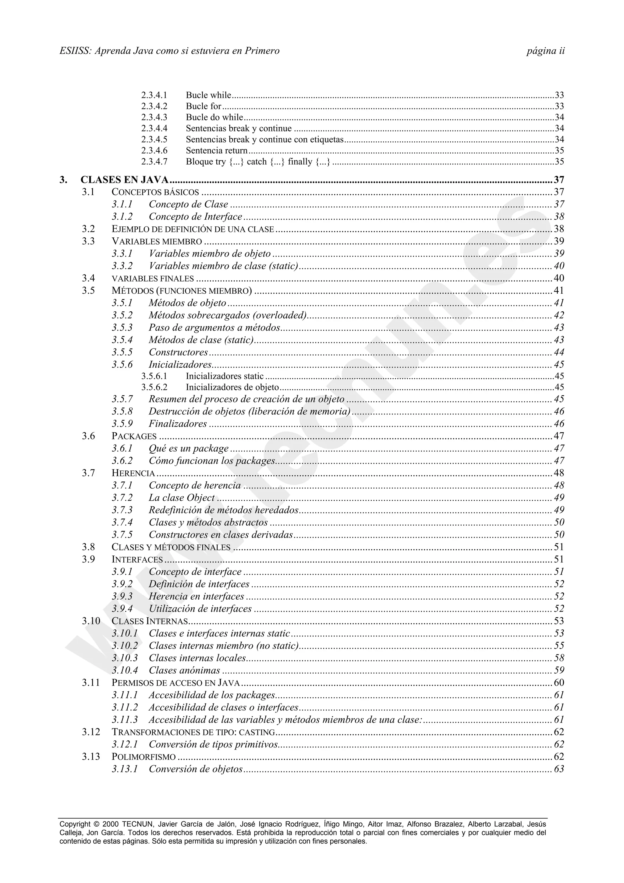 ESIISS: Aprenda Java como si estuviera en Primero                                                                                                                                página ii



                          2.3.4.1         Bucle while.......................................................................................................................................33
                          2.3.4.2         Bucle for...........................................................................................................................................33
                          2.3.4.3         Bucle do while..................................................................................................................................34
                          2.3.4.4         Sentencias break y continue .............................................................................................................34
                          2.3.4.5         Sentencias break y continue con etiquetas........................................................................................34
                          2.3.4.6         Sentencia return................................................................................................................................35
                          2.3.4.7         Bloque try {...} catch {...} finally {...} .............................................................................................35
3.    CLASES EN JAVA................................................................................................................................................. 37
      3.1 CONCEPTOS BÁSICOS ..................................................................................................................................... 37
          3.1.1  Concepto de Clase .......................................................................................................................... 37
          3.1.2  Concepto de Interface ..................................................................................................................... 38
      3.2 EJEMPLO DE DEFINICIÓN DE UNA CLASE ......................................................................................................... 38
      3.3 VARIABLES MIEMBRO .................................................................................................................................... 39
          3.3.1  Variables miembro de objeto .......................................................................................................... 39
          3.3.2  Variables miembro de clase (static)................................................................................................ 40
      3.4 VARIABLES FINALES ....................................................................................................................................... 40
      3.5 MÉTODOS (FUNCIONES MIEMBRO) ................................................................................................................. 41
          3.5.1  Métodos de objeto ........................................................................................................................... 41
          3.5.2  Métodos sobrecargados (overloaded)............................................................................................. 42
          3.5.3  Paso de argumentos a métodos....................................................................................................... 43
          3.5.4  Métodos de clase (static)................................................................................................................. 43
          3.5.5  Constructores .................................................................................................................................. 44
          3.5.6  Inicializadores................................................................................................................................. 45
                          3.5.6.1         Inicializadores static .........................................................................................................................45
                          3.5.6.2         Inicializadores de objeto...................................................................................................................45
                3.5.7   Resumen del proceso de creación de un objeto .............................................................................. 45
                3.5.8   Destrucción de objetos (liberación de memoria) ............................................................................ 46
                3.5.9   Finalizadores .................................................................................................................................. 46
      3.6       PACKAGES ..................................................................................................................................................... 47
                3.6.1   Qué es un package .......................................................................................................................... 47
                3.6.2   Cómo funcionan los packages......................................................................................................... 47
      3.7       HERENCIA ...................................................................................................................................................... 48
                3.7.1   Concepto de herencia ..................................................................................................................... 48
                3.7.2   La clase Object ............................................................................................................................... 49
                3.7.3   Redefinición de métodos heredados................................................................................................ 49
                3.7.4   Clases y métodos abstractos ........................................................................................................... 50
                3.7.5   Constructores en clases derivadas.................................................................................................. 50
      3.8       CLASES Y MÉTODOS FINALES ......................................................................................................................... 51
      3.9       INTERFACES ................................................................................................................................................... 51
                3.9.1   Concepto de interface ..................................................................................................................... 51
                3.9.2   Definición de interfaces .................................................................................................................. 52
                3.9.3   Herencia en interfaces .................................................................................................................... 52
                3.9.4   Utilización de interfaces ................................................................................................................. 52
      3.10      CLASES INTERNAS.......................................................................................................................................... 53
                3.10.1 Clases e interfaces internas static................................................................................................... 53
                3.10.2 Clases internas miembro (no static)................................................................................................ 55
                3.10.3 Clases internas locales.................................................................................................................... 58
                3.10.4 Clases anónimas ............................................................................................................................. 59
      3.11      PERMISOS DE ACCESO EN JAVA ...................................................................................................................... 60
                3.11.1 Accesibilidad de los packages......................................................................................................... 61
                3.11.2 Accesibilidad de clases o interfaces................................................................................................ 61
                3.11.3 Accesibilidad de las variables y métodos miembros de una clase:................................................. 61
      3.12      TRANSFORMACIONES DE TIPO: CASTING......................................................................................................... 62
                3.12.1 Conversión de tipos primitivos........................................................................................................ 62
      3.13      POLIMORFISMO .............................................................................................................................................. 62
                3.13.1 Conversión de objetos..................................................................................................................... 63




Copyright © 2000 TECNUN, Javier García de Jalón, José Ignacio Rodríguez, Íñigo Mingo, Aitor Imaz, Alfonso Brazalez, Alberto Larzabal, Jesús
Calleja, Jon García. Todos los derechos reservados. Está prohibida la reproducción total o parcial con fines comerciales y por cualquier medio del
contenido de estas páginas. Sólo esta permitida su impresión y utilización con fines personales.
 