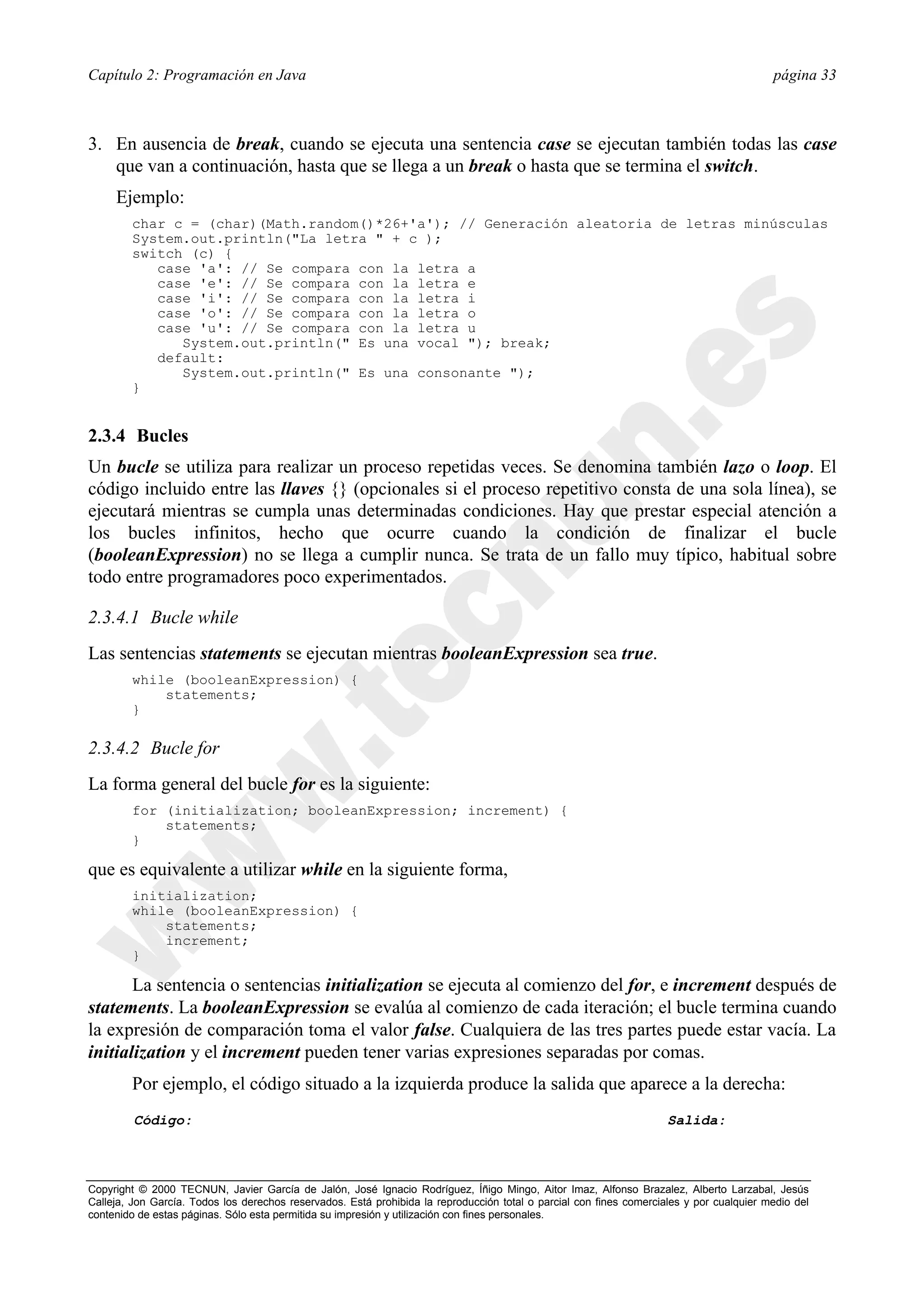 Capítulo 2: Programación en Java                                                                                                          página 33



3. En ausencia de break, cuando se ejecuta una sentencia case se ejecutan también todas las case
   que van a continuación, hasta que se llega a un break o hasta que se termina el switch.
     Ejemplo:
        char c = (char)(Math.random()*26+'a'); // Generación aleatoria de letras minúsculas
        System.out.println("La letra " + c );
        switch (c) {
           case 'a': // Se compara con la letra a
           case 'e': // Se compara con la letra e
           case 'i': // Se compara con la letra i
           case 'o': // Se compara con la letra o
           case 'u': // Se compara con la letra u
              System.out.println(" Es una vocal "); break;
           default:
              System.out.println(" Es una consonante ");
        }


2.3.4 Bucles
Un bucle se utiliza para realizar un proceso repetidas veces. Se denomina también lazo o loop. El
código incluido entre las llaves {} (opcionales si el proceso repetitivo consta de una sola línea), se
ejecutará mientras se cumpla unas determinadas condiciones. Hay que prestar especial atención a
los bucles infinitos, hecho que ocurre cuando la condición de finalizar el bucle
(booleanExpression) no se llega a cumplir nunca. Se trata de un fallo muy típico, habitual sobre
todo entre programadores poco experimentados.

2.3.4.1 Bucle while
Las sentencias statements se ejecutan mientras booleanExpression sea true.
        while (booleanExpression) {
            statements;
        }

2.3.4.2 Bucle for
La forma general del bucle for es la siguiente:
        for (initialization; booleanExpression; increment) {
            statements;
        }

que es equivalente a utilizar while en la siguiente forma,
        initialization;
        while (booleanExpression) {
            statements;
            increment;
        }

       La sentencia o sentencias initialization se ejecuta al comienzo del for, e increment después de
statements. La booleanExpression se evalúa al comienzo de cada iteración; el bucle termina cuando
la expresión de comparación toma el valor false. Cualquiera de las tres partes puede estar vacía. La
initialization y el increment pueden tener varias expresiones separadas por comas.
        Por ejemplo, el código situado a la izquierda produce la salida que aparece a la derecha:
         Código:                                                                                                     Salida:



Copyright © 2000 TECNUN, Javier García de Jalón, José Ignacio Rodríguez, Íñigo Mingo, Aitor Imaz, Alfonso Brazalez, Alberto Larzabal, Jesús
Calleja, Jon García. Todos los derechos reservados. Está prohibida la reproducción total o parcial con fines comerciales y por cualquier medio del
contenido de estas páginas. Sólo esta permitida su impresión y utilización con fines personales.
 