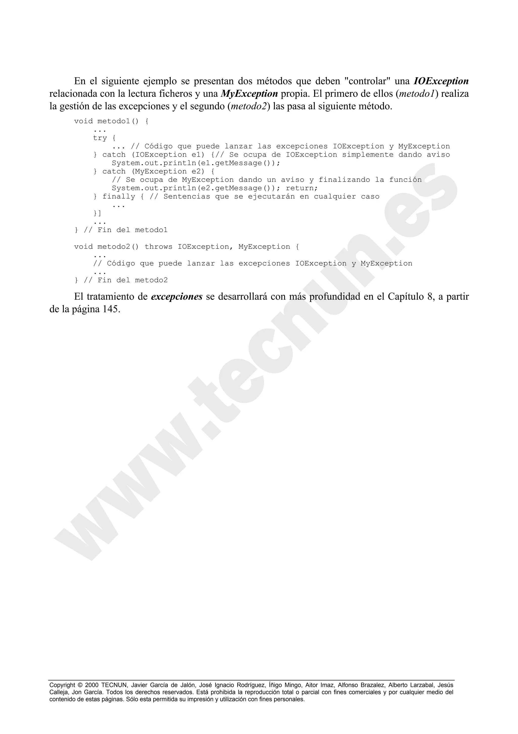 En el siguiente ejemplo se presentan dos métodos que deben "controlar" una IOException
relacionada con la lectura ficheros y una MyException propia. El primero de ellos (metodo1) realiza
la gestión de las excepciones y el segundo (metodo2) las pasa al siguiente método.
        void metodo1() {
            ...
            try {
                ... // Código que puede lanzar las excepciones IOException y MyException
            } catch (IOException e1) {// Se ocupa de IOException simplemente dando aviso
                System.out.println(e1.getMessage());
            } catch (MyException e2) {
                // Se ocupa de MyException dando un aviso y finalizando la función
                System.out.println(e2.getMessage()); return;
            } finally { // Sentencias que se ejecutarán en cualquier caso
                ...
            }]
            ...
        } // Fin del metodo1

        void metodo2() throws IOException, MyException {
            ...
            // Código que puede lanzar las excepciones IOException y MyException
            ...
        } // Fin del metodo2

      El tratamiento de excepciones se desarrollará con más profundidad en el Capítulo 8, a partir
de la página 145.




Copyright © 2000 TECNUN, Javier García de Jalón, José Ignacio Rodríguez, Íñigo Mingo, Aitor Imaz, Alfonso Brazalez, Alberto Larzabal, Jesús
Calleja, Jon García. Todos los derechos reservados. Está prohibida la reproducción total o parcial con fines comerciales y por cualquier medio del
contenido de estas páginas. Sólo esta permitida su impresión y utilización con fines personales.
 
