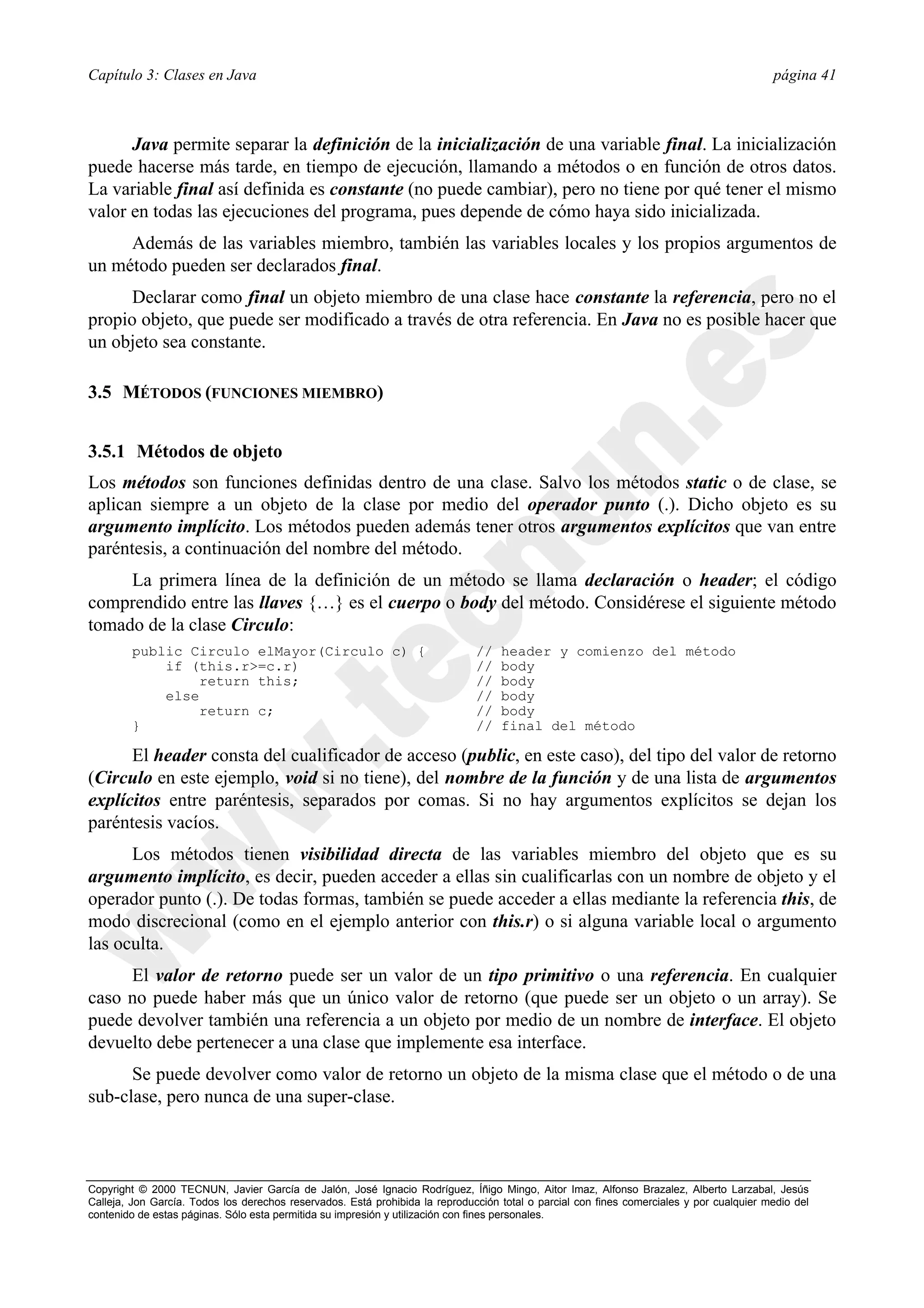 Capítulo 3: Clases en Java                                                                                                                página 41



      Java permite separar la definición de la inicialización de una variable final. La inicialización
puede hacerse más tarde, en tiempo de ejecución, llamando a métodos o en función de otros datos.
La variable final así definida es constante (no puede cambiar), pero no tiene por qué tener el mismo
valor en todas las ejecuciones del programa, pues depende de cómo haya sido inicializada.
     Además de las variables miembro, también las variables locales y los propios argumentos de
un método pueden ser declarados final.
      Declarar como final un objeto miembro de una clase hace constante la referencia, pero no el
propio objeto, que puede ser modificado a través de otra referencia. En Java no es posible hacer que
un objeto sea constante.

3.5 MÉTODOS (FUNCIONES MIEMBRO)


3.5.1 Métodos de objeto
Los métodos son funciones definidas dentro de una clase. Salvo los métodos static o de clase, se
aplican siempre a un objeto de la clase por medio del operador punto (.). Dicho objeto es su
argumento implícito. Los métodos pueden además tener otros argumentos explícitos que van entre
paréntesis, a continuación del nombre del método.
     La primera línea de la definición de un método se llama declaración o header; el código
comprendido entre las llaves {…} es el cuerpo o body del método. Considérese el siguiente método
tomado de la clase Circulo:
        public Circulo elMayor(Circulo c) {                                   //   header y comienzo del método
            if (this.r>=c.r)                                                  //   body
                 return this;                                                 //   body
            else                                                              //   body
                 return c;                                                    //   body
        }                                                                     //   final del método

      El header consta del cualificador de acceso (public, en este caso), del tipo del valor de retorno
(Circulo en este ejemplo, void si no tiene), del nombre de la función y de una lista de argumentos
explícitos entre paréntesis, separados por comas. Si no hay argumentos explícitos se dejan los
paréntesis vacíos.
      Los métodos tienen visibilidad directa de las variables miembro del objeto que es su
argumento implícito, es decir, pueden acceder a ellas sin cualificarlas con un nombre de objeto y el
operador punto (.). De todas formas, también se puede acceder a ellas mediante la referencia this, de
modo discrecional (como en el ejemplo anterior con this.r) o si alguna variable local o argumento
las oculta.
     El valor de retorno puede ser un valor de un tipo primitivo o una referencia. En cualquier
caso no puede haber más que un único valor de retorno (que puede ser un objeto o un array). Se
puede devolver también una referencia a un objeto por medio de un nombre de interface. El objeto
devuelto debe pertenecer a una clase que implemente esa interface.
      Se puede devolver como valor de retorno un objeto de la misma clase que el método o de una
sub-clase, pero nunca de una super-clase.



Copyright © 2000 TECNUN, Javier García de Jalón, José Ignacio Rodríguez, Íñigo Mingo, Aitor Imaz, Alfonso Brazalez, Alberto Larzabal, Jesús
Calleja, Jon García. Todos los derechos reservados. Está prohibida la reproducción total o parcial con fines comerciales y por cualquier medio del
contenido de estas páginas. Sólo esta permitida su impresión y utilización con fines personales.
 