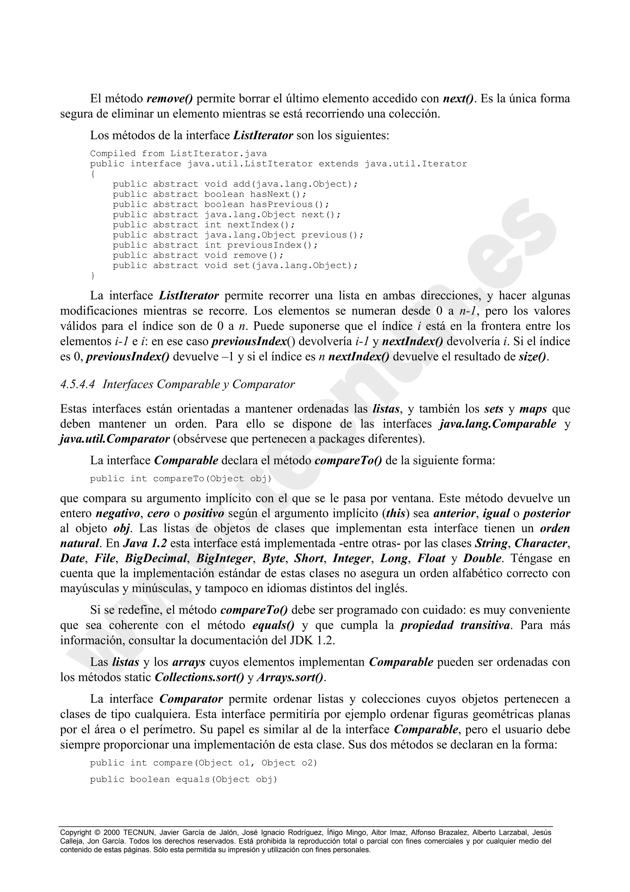 El método remove() permite borrar el último elemento accedido con next(). Es la única forma
segura de eliminar un elemento mientras se está recorriendo una colección.
        Los métodos de la interface ListIterator son los siguientes:
        Compiled from ListIterator.java
        public interface java.util.ListIterator extends java.util.Iterator
        {
            public abstract void add(java.lang.Object);
            public abstract boolean hasNext();
            public abstract boolean hasPrevious();
            public abstract java.lang.Object next();
            public abstract int nextIndex();
            public abstract java.lang.Object previous();
            public abstract int previousIndex();
            public abstract void remove();
            public abstract void set(java.lang.Object);
        }

       La interface ListIterator permite recorrer una lista en ambas direcciones, y hacer algunas
modificaciones mientras se recorre. Los elementos se numeran desde 0 a n-1, pero los valores
válidos para el índice son de 0 a n. Puede suponerse que el índice i está en la frontera entre los
elementos i-1 e i: en ese caso previousIndex() devolvería i-1 y nextIndex() devolvería i. Si el índice
es 0, previousIndex() devuelve –1 y si el índice es n nextIndex() devuelve el resultado de size().

4.5.4.4 Interfaces Comparable y Comparator
Estas interfaces están orientadas a mantener ordenadas las listas, y también los sets y maps que
deben mantener un orden. Para ello se dispone de las interfaces java.lang.Comparable y
java.util.Comparator (obsérvese que pertenecen a packages diferentes).
        La interface Comparable declara el método compareTo() de la siguiente forma:
        public int compareTo(Object obj)

que compara su argumento implícito con el que se le pasa por ventana. Este método devuelve un
entero negativo, cero o positivo según el argumento implícito (this) sea anterior, igual o posterior
al objeto obj. Las listas de objetos de clases que implementan esta interface tienen un orden
natural. En Java 1.2 esta interface está implementada -entre otras- por las clases String, Character,
Date, File, BigDecimal, BigInteger, Byte, Short, Integer, Long, Float y Double. Téngase en
cuenta que la implementación estándar de estas clases no asegura un orden alfabético correcto con
mayúsculas y minúsculas, y tampoco en idiomas distintos del inglés.
      Si se redefine, el método compareTo() debe ser programado con cuidado: es muy conveniente
que sea coherente con el método equals() y que cumpla la propiedad transitiva. Para más
información, consultar la documentación del JDK 1.2.
     Las listas y los arrays cuyos elementos implementan Comparable pueden ser ordenadas con
los métodos static Collections.sort() y Arrays.sort().
      La interface Comparator permite ordenar listas y colecciones cuyos objetos pertenecen a
clases de tipo cualquiera. Esta interface permitiría por ejemplo ordenar figuras geométricas planas
por el área o el perímetro. Su papel es similar al de la interface Comparable, pero el usuario debe
siempre proporcionar una implementación de esta clase. Sus dos métodos se declaran en la forma:
        public int compare(Object o1, Object o2)
        public boolean equals(Object obj)




Copyright © 2000 TECNUN, Javier García de Jalón, José Ignacio Rodríguez, Íñigo Mingo, Aitor Imaz, Alfonso Brazalez, Alberto Larzabal, Jesús
Calleja, Jon García. Todos los derechos reservados. Está prohibida la reproducción total o parcial con fines comerciales y por cualquier medio del
contenido de estas páginas. Sólo esta permitida su impresión y utilización con fines personales.
 