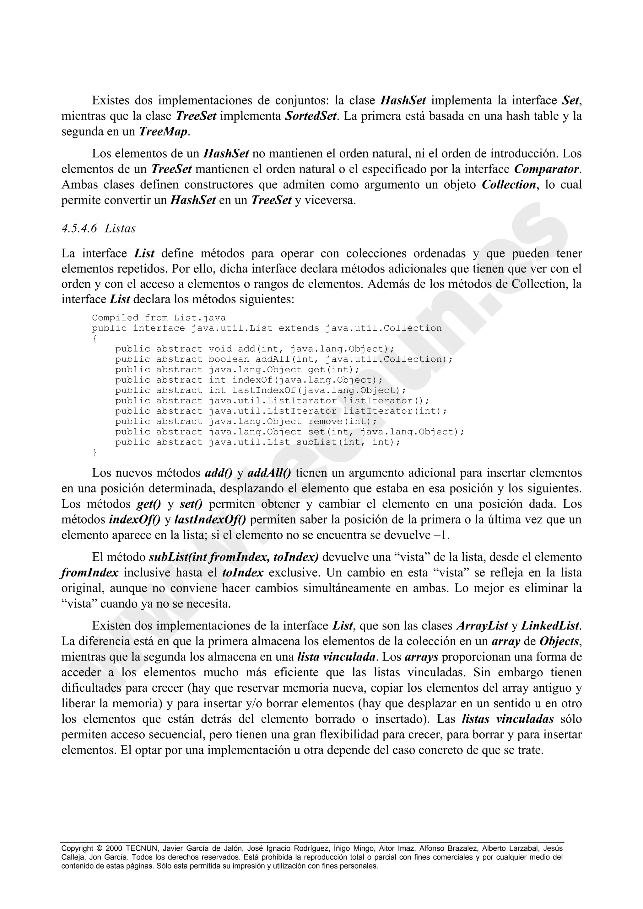 Existes dos implementaciones de conjuntos: la clase HashSet implementa la interface Set,
mientras que la clase TreeSet implementa SortedSet. La primera está basada en una hash table y la
segunda en un TreeMap.
     Los elementos de un HashSet no mantienen el orden natural, ni el orden de introducción. Los
elementos de un TreeSet mantienen el orden natural o el especificado por la interface Comparator.
Ambas clases definen constructores que admiten como argumento un objeto Collection, lo cual
permite convertir un HashSet en un TreeSet y viceversa.

4.5.4.6 Listas
La interface List define métodos para operar con colecciones ordenadas y que pueden tener
elementos repetidos. Por ello, dicha interface declara métodos adicionales que tienen que ver con el
orden y con el acceso a elementos o rangos de elementos. Además de los métodos de Collection, la
interface List declara los métodos siguientes:
        Compiled from List.java
        public interface java.util.List extends java.util.Collection
        {
            public abstract void add(int, java.lang.Object);
            public abstract boolean addAll(int, java.util.Collection);
            public abstract java.lang.Object get(int);
            public abstract int indexOf(java.lang.Object);
            public abstract int lastIndexOf(java.lang.Object);
            public abstract java.util.ListIterator listIterator();
            public abstract java.util.ListIterator listIterator(int);
            public abstract java.lang.Object remove(int);
            public abstract java.lang.Object set(int, java.lang.Object);
            public abstract java.util.List subList(int, int);
        }

     Los nuevos métodos add() y addAll() tienen un argumento adicional para insertar elementos
en una posición determinada, desplazando el elemento que estaba en esa posición y los siguientes.
Los métodos get() y set() permiten obtener y cambiar el elemento en una posición dada. Los
métodos indexOf() y lastIndexOf() permiten saber la posición de la primera o la última vez que un
elemento aparece en la lista; si el elemento no se encuentra se devuelve –1.
      El método subList(int fromIndex, toIndex) devuelve una “vista” de la lista, desde el elemento
fromIndex inclusive hasta el toIndex exclusive. Un cambio en esta “vista” se refleja en la lista
original, aunque no conviene hacer cambios simultáneamente en ambas. Lo mejor es eliminar la
“vista” cuando ya no se necesita.
      Existen dos implementaciones de la interface List, que son las clases ArrayList y LinkedList.
La diferencia está en que la primera almacena los elementos de la colección en un array de Objects,
mientras que la segunda los almacena en una lista vinculada. Los arrays proporcionan una forma de
acceder a los elementos mucho más eficiente que las listas vinculadas. Sin embargo tienen
dificultades para crecer (hay que reservar memoria nueva, copiar los elementos del array antiguo y
liberar la memoria) y para insertar y/o borrar elementos (hay que desplazar en un sentido u en otro
los elementos que están detrás del elemento borrado o insertado). Las listas vinculadas sólo
permiten acceso secuencial, pero tienen una gran flexibilidad para crecer, para borrar y para insertar
elementos. El optar por una implementación u otra depende del caso concreto de que se trate.




Copyright © 2000 TECNUN, Javier García de Jalón, José Ignacio Rodríguez, Íñigo Mingo, Aitor Imaz, Alfonso Brazalez, Alberto Larzabal, Jesús
Calleja, Jon García. Todos los derechos reservados. Está prohibida la reproducción total o parcial con fines comerciales y por cualquier medio del
contenido de estas páginas. Sólo esta permitida su impresión y utilización con fines personales.
 