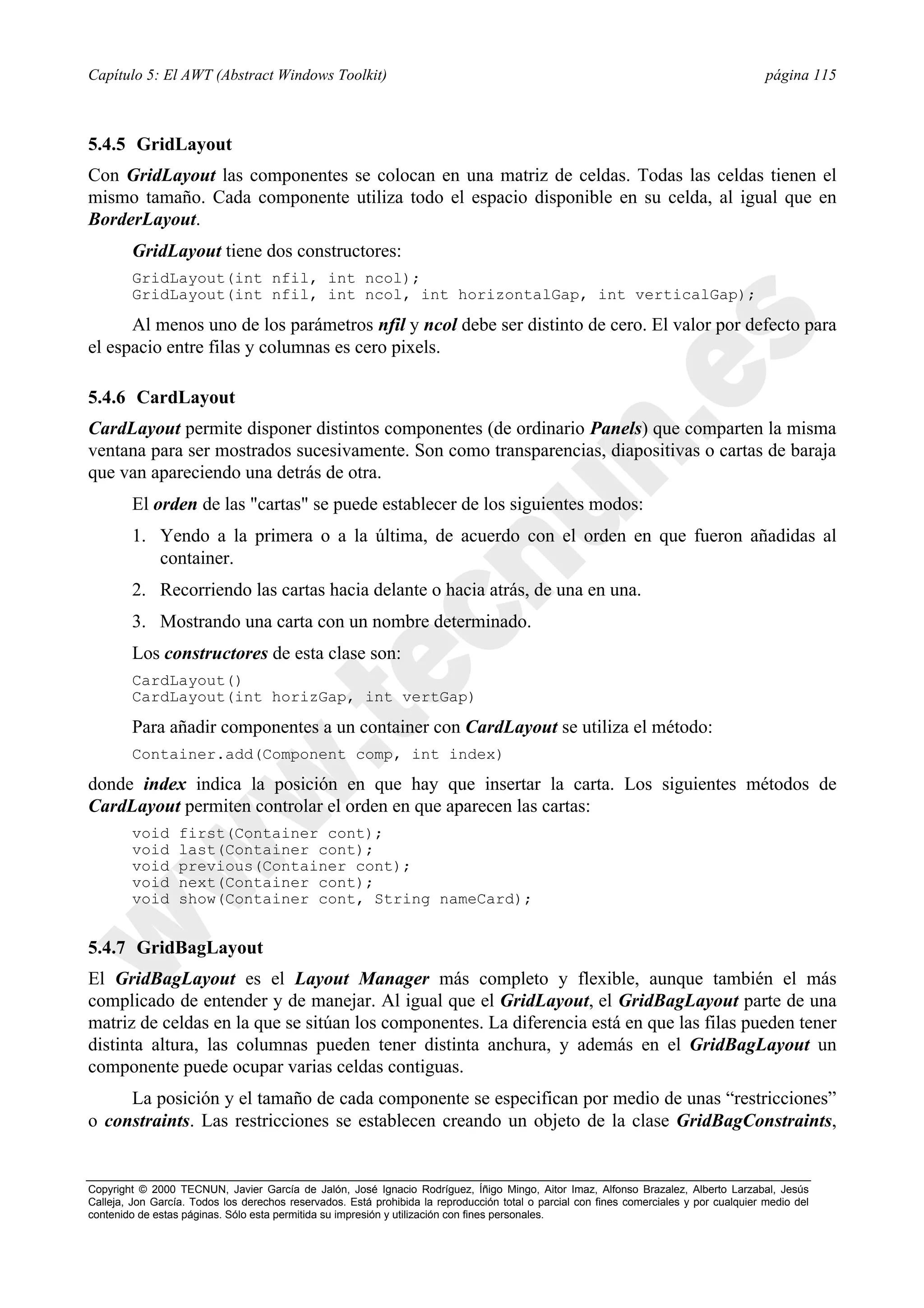Capítulo 5: El AWT (Abstract Windows Toolkit)                                                                                            página 115



5.4.5 GridLayout
Con GridLayout las componentes se colocan en una matriz de celdas. Todas las celdas tienen el
mismo tamaño. Cada componente utiliza todo el espacio disponible en su celda, al igual que en
BorderLayout.
        GridLayout tiene dos constructores:
        GridLayout(int nfil, int ncol);
        GridLayout(int nfil, int ncol, int horizontalGap, int verticalGap);

      Al menos uno de los parámetros nfil y ncol debe ser distinto de cero. El valor por defecto para
el espacio entre filas y columnas es cero pixels.

5.4.6 CardLayout
CardLayout permite disponer distintos componentes (de ordinario Panels) que comparten la misma
ventana para ser mostrados sucesivamente. Son como transparencias, diapositivas o cartas de baraja
que van apareciendo una detrás de otra.
        El orden de las "cartas" se puede establecer de los siguientes modos:
        1. Yendo a la primera o a la última, de acuerdo con el orden en que fueron añadidas al
           container.
        2. Recorriendo las cartas hacia delante o hacia atrás, de una en una.
        3. Mostrando una carta con un nombre determinado.
        Los constructores de esta clase son:
        CardLayout()
        CardLayout(int horizGap, int vertGap)

        Para añadir componentes a un container con CardLayout se utiliza el método:
        Container.add(Component comp, int index)

donde index indica la posición en que hay que insertar la carta. Los siguientes métodos de
CardLayout permiten controlar el orden en que aparecen las cartas:
        void      first(Container cont);
        void      last(Container cont);
        void      previous(Container cont);
        void      next(Container cont);
        void      show(Container cont, String nameCard);


5.4.7 GridBagLayout
El GridBagLayout es el Layout Manager más completo y flexible, aunque también el más
complicado de entender y de manejar. Al igual que el GridLayout, el GridBagLayout parte de una
matriz de celdas en la que se sitúan los componentes. La diferencia está en que las filas pueden tener
distinta altura, las columnas pueden tener distinta anchura, y además en el GridBagLayout un
componente puede ocupar varias celdas contiguas.
     La posición y el tamaño de cada componente se especifican por medio de unas “restricciones”
o constraints. Las restricciones se establecen creando un objeto de la clase GridBagConstraints,


Copyright © 2000 TECNUN, Javier García de Jalón, José Ignacio Rodríguez, Íñigo Mingo, Aitor Imaz, Alfonso Brazalez, Alberto Larzabal, Jesús
Calleja, Jon García. Todos los derechos reservados. Está prohibida la reproducción total o parcial con fines comerciales y por cualquier medio del
contenido de estas páginas. Sólo esta permitida su impresión y utilización con fines personales.
 