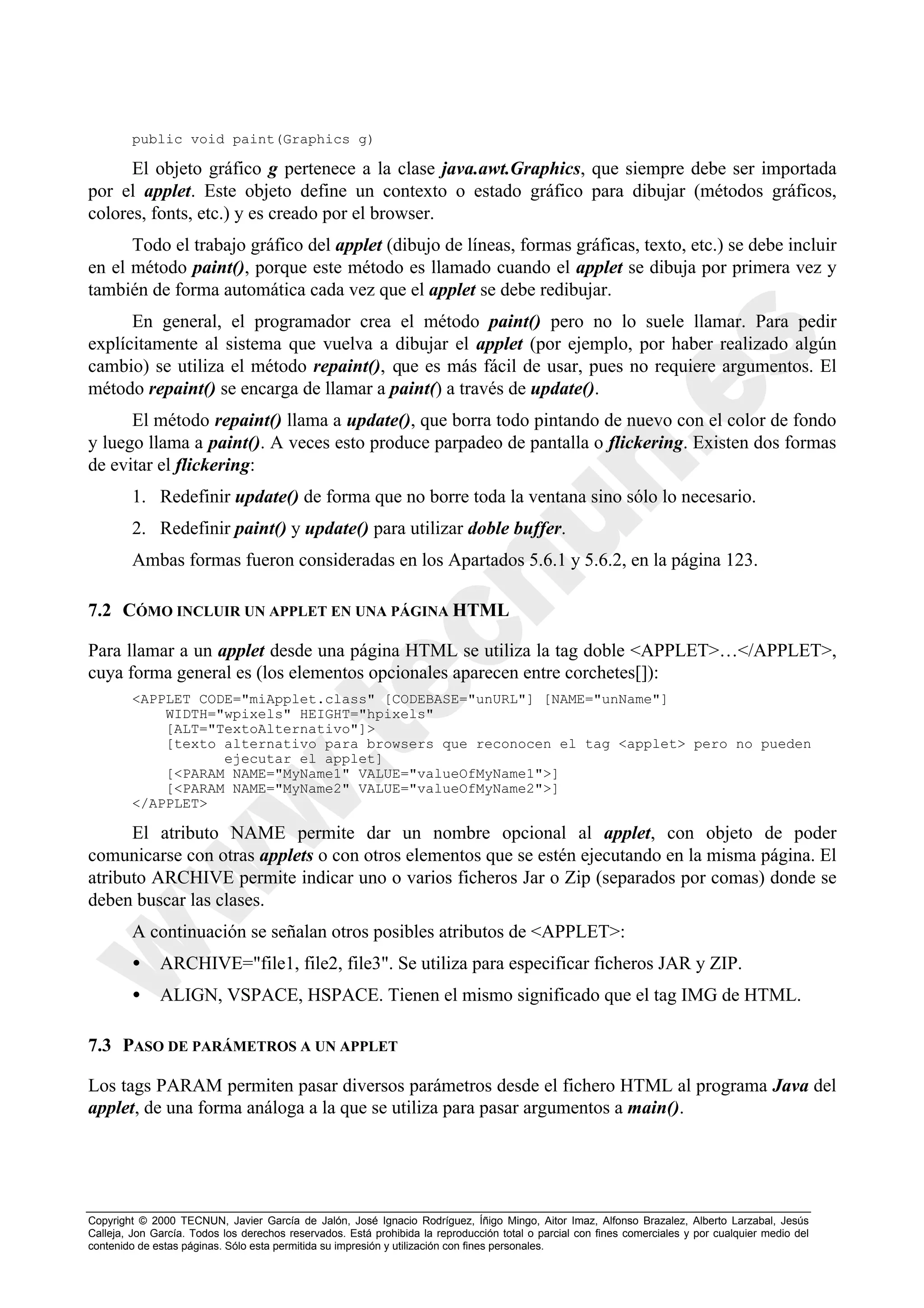 public void paint(Graphics g)

      El objeto gráfico g pertenece a la clase java.awt.Graphics, que siempre debe ser importada
por el applet. Este objeto define un contexto o estado gráfico para dibujar (métodos gráficos,
colores, fonts, etc.) y es creado por el browser.
      Todo el trabajo gráfico del applet (dibujo de líneas, formas gráficas, texto, etc.) se debe incluir
en el método paint(), porque este método es llamado cuando el applet se dibuja por primera vez y
también de forma automática cada vez que el applet se debe redibujar.
      En general, el programador crea el método paint() pero no lo suele llamar. Para pedir
explícitamente al sistema que vuelva a dibujar el applet (por ejemplo, por haber realizado algún
cambio) se utiliza el método repaint(), que es más fácil de usar, pues no requiere argumentos. El
método repaint() se encarga de llamar a paint() a través de update().
      El método repaint() llama a update(), que borra todo pintando de nuevo con el color de fondo
y luego llama a paint(). A veces esto produce parpadeo de pantalla o flickering. Existen dos formas
de evitar el flickering:
        1. Redefinir update() de forma que no borre toda la ventana sino sólo lo necesario.
        2. Redefinir paint() y update() para utilizar doble buffer.
        Ambas formas fueron consideradas en los Apartados 5.6.1 y 5.6.2, en la página 123.

7.2 CÓMO INCLUIR UN APPLET EN UNA PÁGINA HTML

Para llamar a un applet desde una página HTML se utiliza la tag doble <APPLET>…</APPLET>,
cuya forma general es (los elementos opcionales aparecen entre corchetes[]):
        <APPLET CODE="miApplet.class" [CODEBASE="unURL"] [NAME="unName"]
            WIDTH="wpixels" HEIGHT="hpixels"
            [ALT="TextoAlternativo"]>
            [texto alternativo para browsers que reconocen el tag <applet> pero no pueden
                   ejecutar el applet]
            [<PARAM NAME="MyName1" VALUE="valueOfMyName1">]
            [<PARAM NAME="MyName2" VALUE="valueOfMyName2">]
        </APPLET>

      El atributo NAME permite dar un nombre opcional al applet, con objeto de poder
comunicarse con otras applets o con otros elementos que se estén ejecutando en la misma página. El
atributo ARCHIVE permite indicar uno o varios ficheros Jar o Zip (separados por comas) donde se
deben buscar las clases.
        A continuación se señalan otros posibles atributos de <APPLET>:
        •     ARCHIVE="file1, file2, file3". Se utiliza para especificar ficheros JAR y ZIP.
        •     ALIGN, VSPACE, HSPACE. Tienen el mismo significado que el tag IMG de HTML.

7.3 PASO DE PARÁMETROS A UN APPLET

Los tags PARAM permiten pasar diversos parámetros desde el fichero HTML al programa Java del
applet, de una forma análoga a la que se utiliza para pasar argumentos a main().




Copyright © 2000 TECNUN, Javier García de Jalón, José Ignacio Rodríguez, Íñigo Mingo, Aitor Imaz, Alfonso Brazalez, Alberto Larzabal, Jesús
Calleja, Jon García. Todos los derechos reservados. Está prohibida la reproducción total o parcial con fines comerciales y por cualquier medio del
contenido de estas páginas. Sólo esta permitida su impresión y utilización con fines personales.
 