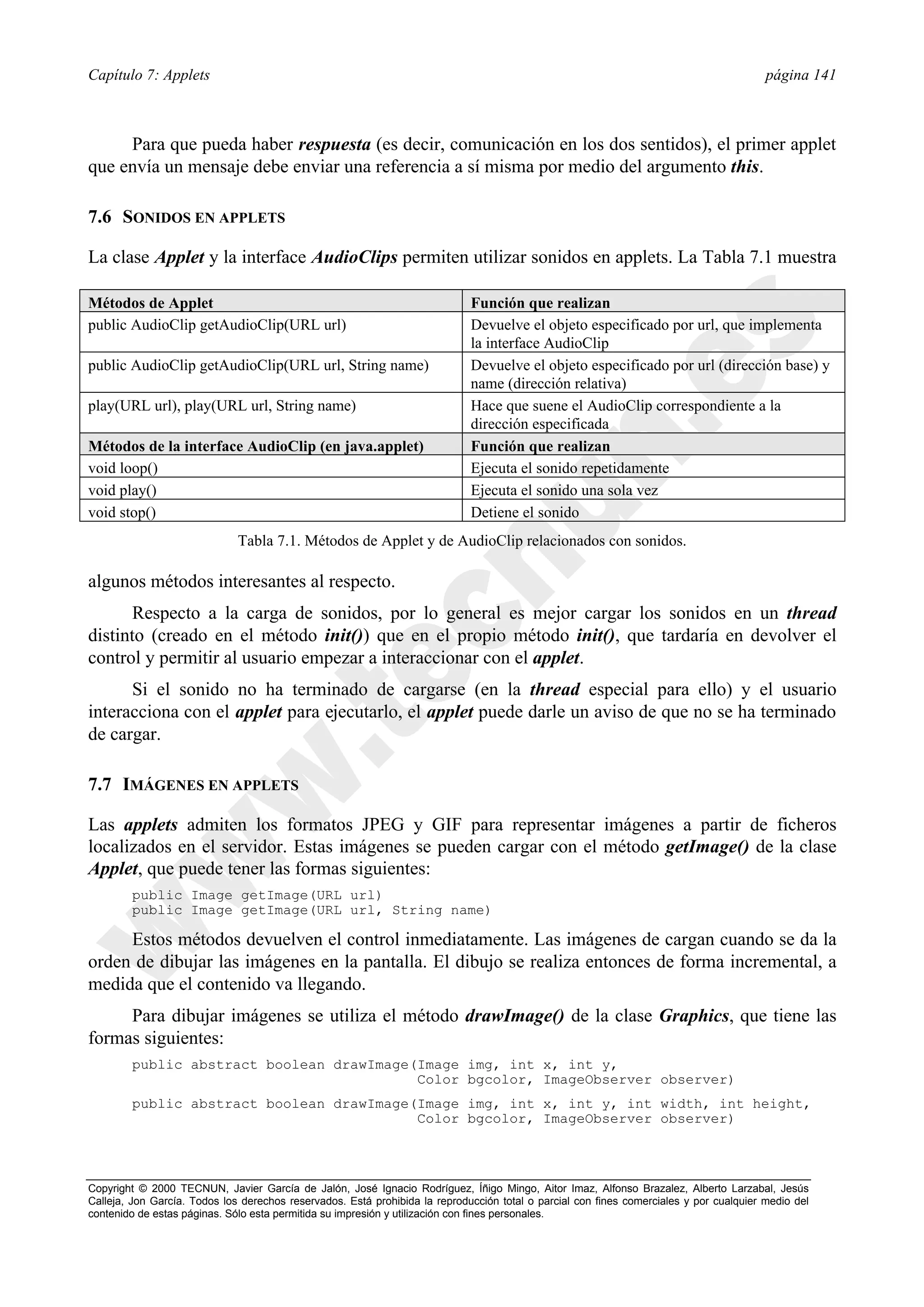 Capítulo 7: Applets                                                                                                                      página 141



     Para que pueda haber respuesta (es decir, comunicación en los dos sentidos), el primer applet
que envía un mensaje debe enviar una referencia a sí misma por medio del argumento this.

7.6 SONIDOS EN APPLETS

La clase Applet y la interface AudioClips permiten utilizar sonidos en applets. La Tabla 7.1 muestra

Métodos de Applet                                                            Función que realizan
public AudioClip getAudioClip(URL url)                                       Devuelve el objeto especificado por url, que implementa
                                                                             la interface AudioClip
public AudioClip getAudioClip(URL url, String name)                          Devuelve el objeto especificado por url (dirección base) y
                                                                             name (dirección relativa)
play(URL url), play(URL url, String name)                                    Hace que suene el AudioClip correspondiente a la
                                                                             dirección especificada
Métodos de la interface AudioClip (en java.applet)                           Función que realizan
void loop()                                                                  Ejecuta el sonido repetidamente
void play()                                                                  Ejecuta el sonido una sola vez
void stop()                                                                  Detiene el sonido
                              Tabla 7.1. Métodos de Applet y de AudioClip relacionados con sonidos.

algunos métodos interesantes al respecto.
       Respecto a la carga de sonidos, por lo general es mejor cargar los sonidos en un thread
distinto (creado en el método init()) que en el propio método init(), que tardaría en devolver el
control y permitir al usuario empezar a interaccionar con el applet.
      Si el sonido no ha terminado de cargarse (en la thread especial para ello) y el usuario
interacciona con el applet para ejecutarlo, el applet puede darle un aviso de que no se ha terminado
de cargar.

7.7 IMÁGENES EN APPLETS

Las applets admiten los formatos JPEG y GIF para representar imágenes a partir de ficheros
localizados en el servidor. Estas imágenes se pueden cargar con el método getImage() de la clase
Applet, que puede tener las formas siguientes:
        public Image getImage(URL url)
        public Image getImage(URL url, String name)

     Estos métodos devuelven el control inmediatamente. Las imágenes de cargan cuando se da la
orden de dibujar las imágenes en la pantalla. El dibujo se realiza entonces de forma incremental, a
medida que el contenido va llegando.
     Para dibujar imágenes se utiliza el método drawImage() de la clase Graphics, que tiene las
formas siguientes:
        public abstract boolean drawImage(Image img, int x, int y,
                                          Color bgcolor, ImageObserver observer)
        public abstract boolean drawImage(Image img, int x, int y, int width, int height,
                                          Color bgcolor, ImageObserver observer)



Copyright © 2000 TECNUN, Javier García de Jalón, José Ignacio Rodríguez, Íñigo Mingo, Aitor Imaz, Alfonso Brazalez, Alberto Larzabal, Jesús
Calleja, Jon García. Todos los derechos reservados. Está prohibida la reproducción total o parcial con fines comerciales y por cualquier medio del
contenido de estas páginas. Sólo esta permitida su impresión y utilización con fines personales.
 