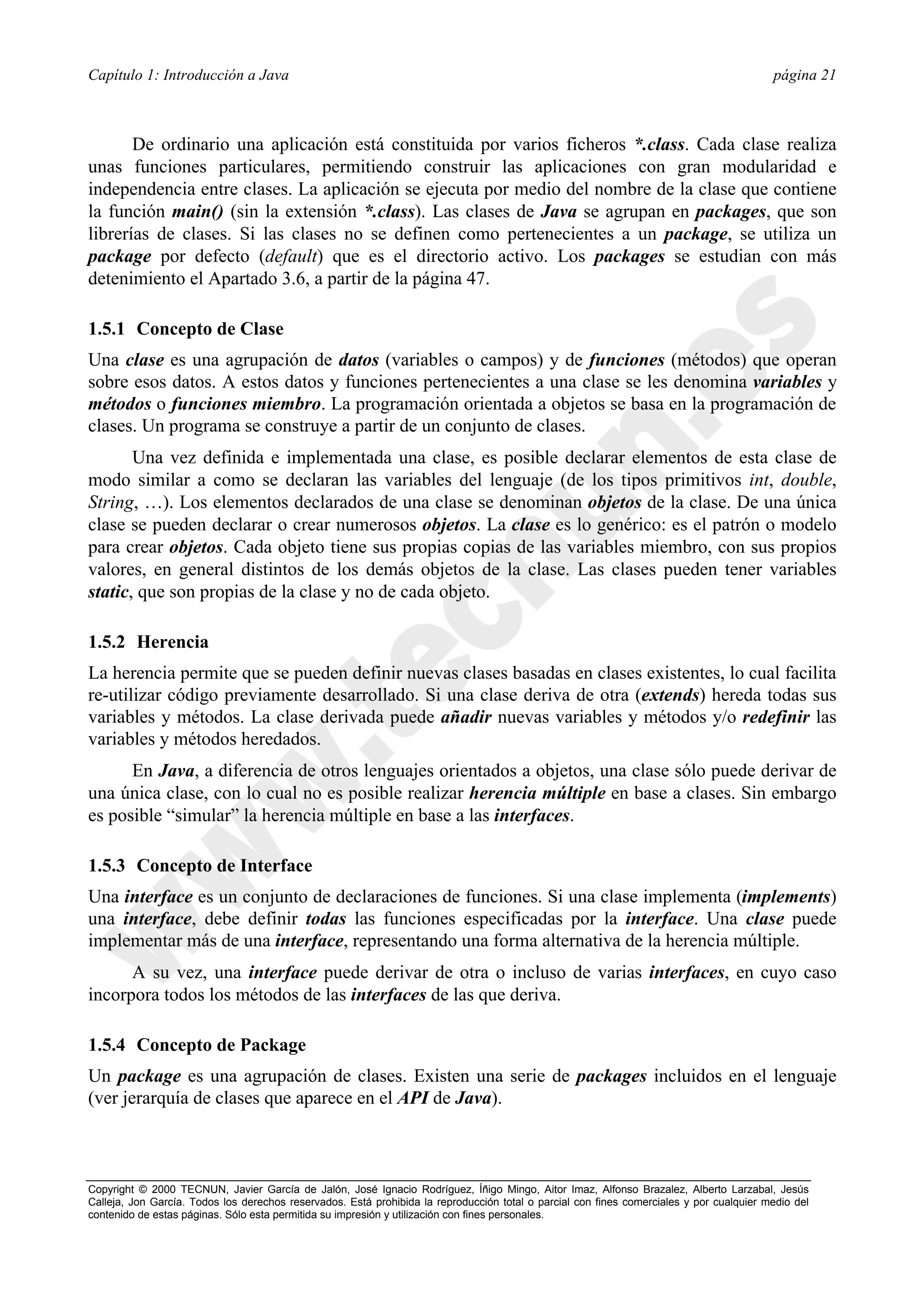Capítulo 1: Introducción a Java                                                                                                           página 21



       De ordinario una aplicación está constituida por varios ficheros *.class. Cada clase realiza
unas funciones particulares, permitiendo construir las aplicaciones con gran modularidad e
independencia entre clases. La aplicación se ejecuta por medio del nombre de la clase que contiene
la función main() (sin la extensión *.class). Las clases de Java se agrupan en packages, que son
librerías de clases. Si las clases no se definen como pertenecientes a un package, se utiliza un
package por defecto (default) que es el directorio activo. Los packages se estudian con más
detenimiento el Apartado 3.6, a partir de la página 47.

1.5.1 Concepto de Clase
Una clase es una agrupación de datos (variables o campos) y de funciones (métodos) que operan
sobre esos datos. A estos datos y funciones pertenecientes a una clase se les denomina variables y
métodos o funciones miembro. La programación orientada a objetos se basa en la programación de
clases. Un programa se construye a partir de un conjunto de clases.
       Una vez definida e implementada una clase, es posible declarar elementos de esta clase de
modo similar a como se declaran las variables del lenguaje (de los tipos primitivos int, double,
String, …). Los elementos declarados de una clase se denominan objetos de la clase. De una única
clase se pueden declarar o crear numerosos objetos. La clase es lo genérico: es el patrón o modelo
para crear objetos. Cada objeto tiene sus propias copias de las variables miembro, con sus propios
valores, en general distintos de los demás objetos de la clase. Las clases pueden tener variables
static, que son propias de la clase y no de cada objeto.

1.5.2 Herencia
La herencia permite que se pueden definir nuevas clases basadas en clases existentes, lo cual facilita
re-utilizar código previamente desarrollado. Si una clase deriva de otra (extends) hereda todas sus
variables y métodos. La clase derivada puede añadir nuevas variables y métodos y/o redefinir las
variables y métodos heredados.
      En Java, a diferencia de otros lenguajes orientados a objetos, una clase sólo puede derivar de
una única clase, con lo cual no es posible realizar herencia múltiple en base a clases. Sin embargo
es posible “simular” la herencia múltiple en base a las interfaces.

1.5.3 Concepto de Interface
Una interface es un conjunto de declaraciones de funciones. Si una clase implementa (implements)
una interface, debe definir todas las funciones especificadas por la interface. Una clase puede
implementar más de una interface, representando una forma alternativa de la herencia múltiple.
      A su vez, una interface puede derivar de otra o incluso de varias interfaces, en cuyo caso
incorpora todos los métodos de las interfaces de las que deriva.

1.5.4 Concepto de Package
Un package es una agrupación de clases. Existen una serie de packages incluidos en el lenguaje
(ver jerarquía de clases que aparece en el API de Java).



Copyright © 2000 TECNUN, Javier García de Jalón, José Ignacio Rodríguez, Íñigo Mingo, Aitor Imaz, Alfonso Brazalez, Alberto Larzabal, Jesús
Calleja, Jon García. Todos los derechos reservados. Está prohibida la reproducción total o parcial con fines comerciales y por cualquier medio del
contenido de estas páginas. Sólo esta permitida su impresión y utilización con fines personales.
 