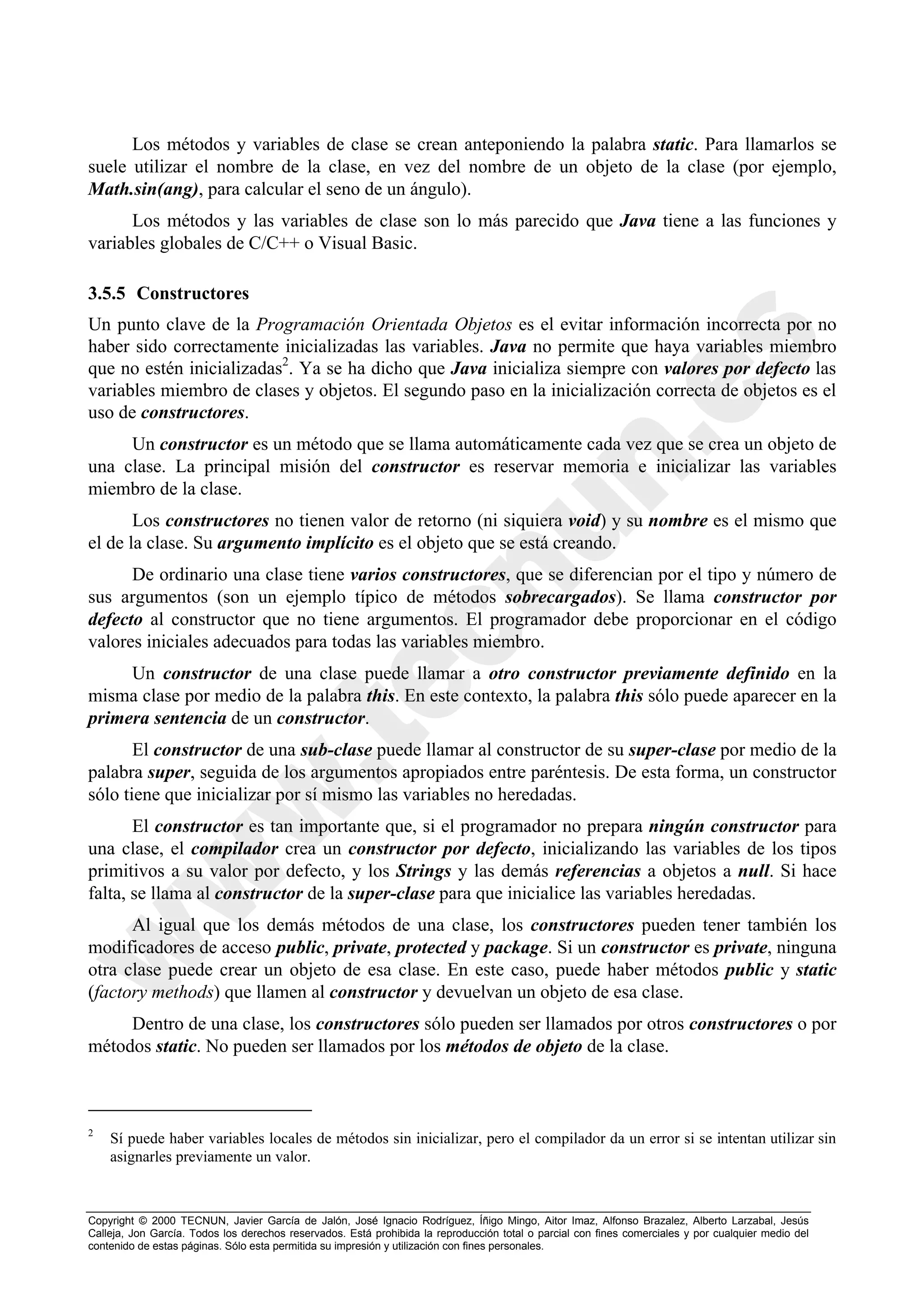 Los métodos y variables de clase se crean anteponiendo la palabra static. Para llamarlos se
suele utilizar el nombre de la clase, en vez del nombre de un objeto de la clase (por ejemplo,
Math.sin(ang), para calcular el seno de un ángulo).
      Los métodos y las variables de clase son lo más parecido que Java tiene a las funciones y
variables globales de C/C++ o Visual Basic.

3.5.5 Constructores
Un punto clave de la Programación Orientada Objetos es el evitar información incorrecta por no
haber sido correctamente inicializadas las variables. Java no permite que haya variables miembro
que no estén inicializadas2. Ya se ha dicho que Java inicializa siempre con valores por defecto las
variables miembro de clases y objetos. El segundo paso en la inicialización correcta de objetos es el
uso de constructores.
     Un constructor es un método que se llama automáticamente cada vez que se crea un objeto de
una clase. La principal misión del constructor es reservar memoria e inicializar las variables
miembro de la clase.
       Los constructores no tienen valor de retorno (ni siquiera void) y su nombre es el mismo que
el de la clase. Su argumento implícito es el objeto que se está creando.
      De ordinario una clase tiene varios constructores, que se diferencian por el tipo y número de
sus argumentos (son un ejemplo típico de métodos sobrecargados). Se llama constructor por
defecto al constructor que no tiene argumentos. El programador debe proporcionar en el código
valores iniciales adecuados para todas las variables miembro.
     Un constructor de una clase puede llamar a otro constructor previamente definido en la
misma clase por medio de la palabra this. En este contexto, la palabra this sólo puede aparecer en la
primera sentencia de un constructor.
       El constructor de una sub-clase puede llamar al constructor de su super-clase por medio de la
palabra super, seguida de los argumentos apropiados entre paréntesis. De esta forma, un constructor
sólo tiene que inicializar por sí mismo las variables no heredadas.
       El constructor es tan importante que, si el programador no prepara ningún constructor para
una clase, el compilador crea un constructor por defecto, inicializando las variables de los tipos
primitivos a su valor por defecto, y los Strings y las demás referencias a objetos a null. Si hace
falta, se llama al constructor de la super-clase para que inicialice las variables heredadas.
      Al igual que los demás métodos de una clase, los constructores pueden tener también los
modificadores de acceso public, private, protected y package. Si un constructor es private, ninguna
otra clase puede crear un objeto de esa clase. En este caso, puede haber métodos public y static
(factory methods) que llamen al constructor y devuelvan un objeto de esa clase.
     Dentro de una clase, los constructores sólo pueden ser llamados por otros constructores o por
métodos static. No pueden ser llamados por los métodos de objeto de la clase.



2
    Sí puede haber variables locales de métodos sin inicializar, pero el compilador da un error si se intentan utilizar sin
    asignarles previamente un valor.



Copyright © 2000 TECNUN, Javier García de Jalón, José Ignacio Rodríguez, Íñigo Mingo, Aitor Imaz, Alfonso Brazalez, Alberto Larzabal, Jesús
Calleja, Jon García. Todos los derechos reservados. Está prohibida la reproducción total o parcial con fines comerciales y por cualquier medio del
contenido de estas páginas. Sólo esta permitida su impresión y utilización con fines personales.
 