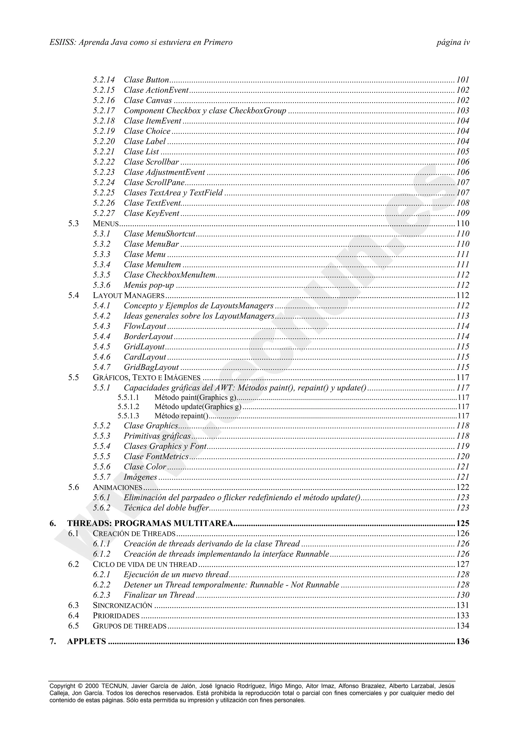 ESIISS: Aprenda Java como si estuviera en Primero                                                                                                                           página iv



                5.2.14 Clase Button.................................................................................................................................. 101
                5.2.15 Clase ActionEvent......................................................................................................................... 102
                5.2.16 Clase Canvas ................................................................................................................................ 102
                5.2.17 Component Checkbox y clase CheckboxGroup ............................................................................ 103
                5.2.18 Clase ItemEvent ............................................................................................................................ 104
                5.2.19 Clase Choice ................................................................................................................................. 104
                5.2.20 Clase Label ................................................................................................................................... 104
                5.2.21 Clase List ...................................................................................................................................... 105
                5.2.22 Clase Scrollbar ............................................................................................................................. 106
                5.2.23 Clase AdjustmentEvent ................................................................................................................. 106
                5.2.24 Clase ScrollPane........................................................................................................................... 107
                5.2.25 Clases TextArea y TextField ......................................................................................................... 107
                5.2.26 Clase TextEvent............................................................................................................................. 108
                5.2.27 Clase KeyEvent ............................................................................................................................. 109
      5.3       MENUS......................................................................................................................................................... 110
                5.3.1  Clase MenuShortcut...................................................................................................................... 110
                5.3.2  Clase MenuBar ............................................................................................................................. 110
                5.3.3  Clase Menu ................................................................................................................................... 111
                5.3.4  Clase MenuItem ............................................................................................................................ 111
                5.3.5  Clase CheckboxMenuItem............................................................................................................. 112
                5.3.6  Menús pop-up ............................................................................................................................... 112
      5.4       LAYOUT MANAGERS .................................................................................................................................... 112
                5.4.1  Concepto y Ejemplos de LayoutsManagers .................................................................................. 112
                5.4.2  Ideas generales sobre los LayoutManagers.................................................................................. 113
                5.4.3  FlowLayout ................................................................................................................................... 114
                5.4.4  BorderLayout ................................................................................................................................ 114
                5.4.5  GridLayout.................................................................................................................................... 115
                5.4.6  CardLayout ................................................................................................................................... 115
                5.4.7  GridBagLayout ............................................................................................................................. 115
      5.5       GRÁFICOS, TEXTO E IMÁGENES ................................................................................................................... 117
                5.5.1  Capacidades gráficas del AWT: Métodos paint(), repaint() y update()........................................ 117
                           5.5.1.1         Método paint(Graphics g)...............................................................................................................117
                           5.5.1.2         Método update(Graphics g) ............................................................................................................117
                           5.5.1.3         Método repaint().............................................................................................................................117
                5.5.2  Clase Graphics.............................................................................................................................. 118
                5.5.3  Primitivas gráficas........................................................................................................................ 118
                5.5.4  Clases Graphics y Font................................................................................................................. 119
                5.5.5  Clase FontMetrics......................................................................................................................... 120
                5.5.6  Clase Color ................................................................................................................................... 121
                5.5.7  Imágenes ....................................................................................................................................... 121
      5.6       ANIMACIONES .............................................................................................................................................. 122
                5.6.1  Eliminación del parpadeo o flicker redefiniendo el método update()........................................... 123
                5.6.2  Técnica del doble buffer................................................................................................................ 123
6.    THREADS: PROGRAMAS MULTITAREA..................................................................................................... 125
      6.1 CREACIÓN DE THREADS ............................................................................................................................... 126
          6.1.1   Creación de threads derivando de la clase Thread ...................................................................... 126
          6.1.2   Creación de threads implementando la interface Runnable ......................................................... 126
      6.2 CICLO DE VIDA DE UN THREAD ..................................................................................................................... 127
          6.2.1   Ejecución de un nuevo thread....................................................................................................... 128
          6.2.2   Detener un Thread temporalmente: Runnable - Not Runnable .................................................... 128
          6.2.3   Finalizar un Thread ...................................................................................................................... 130
      6.3 SINCRONIZACIÓN ......................................................................................................................................... 131
      6.4 PRIORIDADES ............................................................................................................................................... 133
      6.5 GRUPOS DE THREADS ................................................................................................................................... 134
7.    APPLETS .............................................................................................................................................................. 136




Copyright © 2000 TECNUN, Javier García de Jalón, José Ignacio Rodríguez, Íñigo Mingo, Aitor Imaz, Alfonso Brazalez, Alberto Larzabal, Jesús
Calleja, Jon García. Todos los derechos reservados. Está prohibida la reproducción total o parcial con fines comerciales y por cualquier medio del
contenido de estas páginas. Sólo esta permitida su impresión y utilización con fines personales.
 