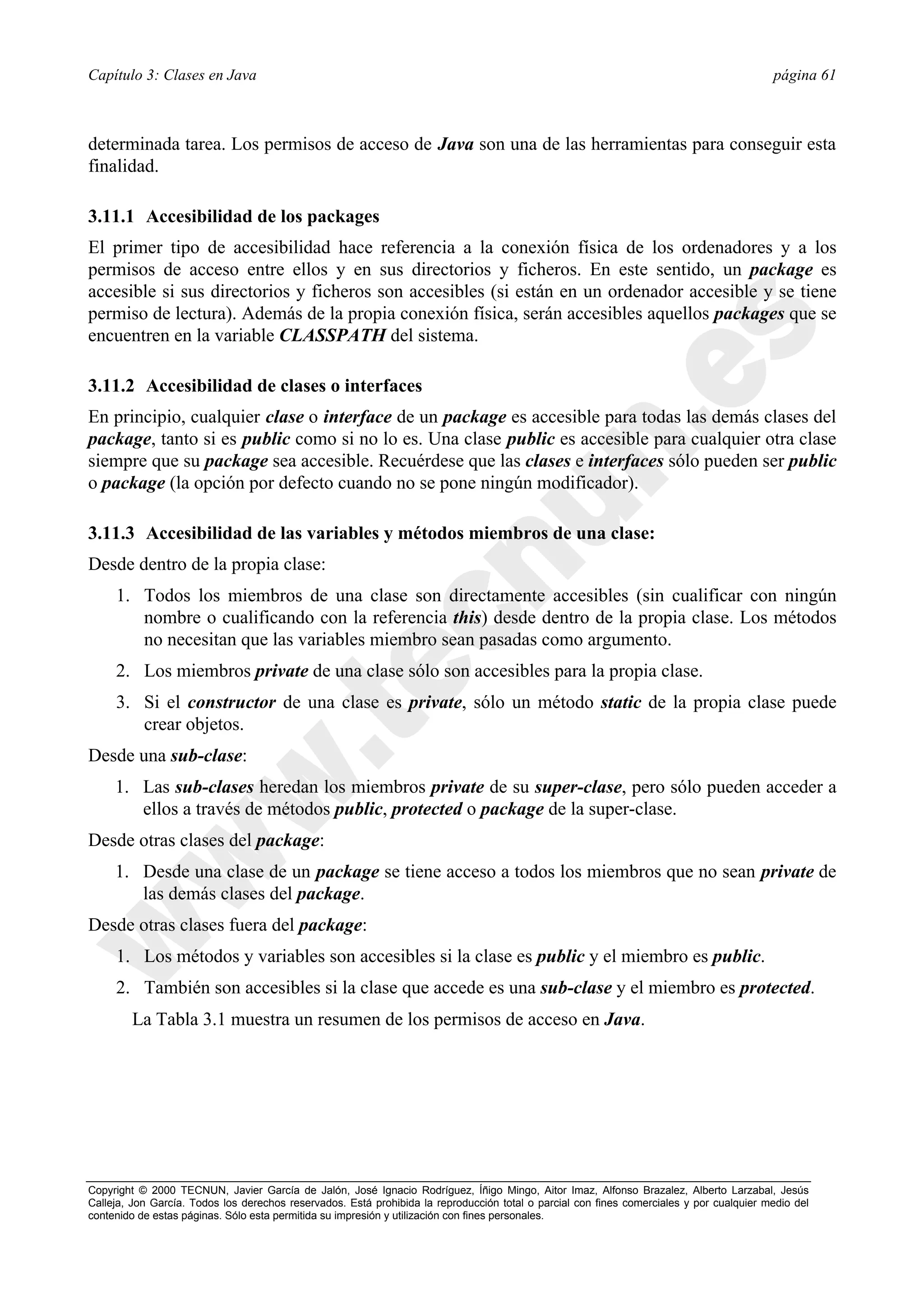 Capítulo 3: Clases en Java                                                                                                                página 61



determinada tarea. Los permisos de acceso de Java son una de las herramientas para conseguir esta
finalidad.

3.11.1 Accesibilidad de los packages
El primer tipo de accesibilidad hace referencia a la conexión física de los ordenadores y a los
permisos de acceso entre ellos y en sus directorios y ficheros. En este sentido, un package es
accesible si sus directorios y ficheros son accesibles (si están en un ordenador accesible y se tiene
permiso de lectura). Además de la propia conexión física, serán accesibles aquellos packages que se
encuentren en la variable CLASSPATH del sistema.

3.11.2 Accesibilidad de clases o interfaces
En principio, cualquier clase o interface de un package es accesible para todas las demás clases del
package, tanto si es public como si no lo es. Una clase public es accesible para cualquier otra clase
siempre que su package sea accesible. Recuérdese que las clases e interfaces sólo pueden ser public
o package (la opción por defecto cuando no se pone ningún modificador).

3.11.3 Accesibilidad de las variables y métodos miembros de una clase:
Desde dentro de la propia clase:
     1. Todos los miembros de una clase son directamente accesibles (sin cualificar con ningún
        nombre o cualificando con la referencia this) desde dentro de la propia clase. Los métodos
        no necesitan que las variables miembro sean pasadas como argumento.
     2. Los miembros private de una clase sólo son accesibles para la propia clase.
     3. Si el constructor de una clase es private, sólo un método static de la propia clase puede
        crear objetos.
Desde una sub-clase:
     1. Las sub-clases heredan los miembros private de su super-clase, pero sólo pueden acceder a
        ellos a través de métodos public, protected o package de la super-clase.
Desde otras clases del package:
     1. Desde una clase de un package se tiene acceso a todos los miembros que no sean private de
        las demás clases del package.
Desde otras clases fuera del package:
     1. Los métodos y variables son accesibles si la clase es public y el miembro es public.
     2. También son accesibles si la clase que accede es una sub-clase y el miembro es protected.
        La Tabla 3.1 muestra un resumen de los permisos de acceso en Java.




Copyright © 2000 TECNUN, Javier García de Jalón, José Ignacio Rodríguez, Íñigo Mingo, Aitor Imaz, Alfonso Brazalez, Alberto Larzabal, Jesús
Calleja, Jon García. Todos los derechos reservados. Está prohibida la reproducción total o parcial con fines comerciales y por cualquier medio del
contenido de estas páginas. Sólo esta permitida su impresión y utilización con fines personales.
 