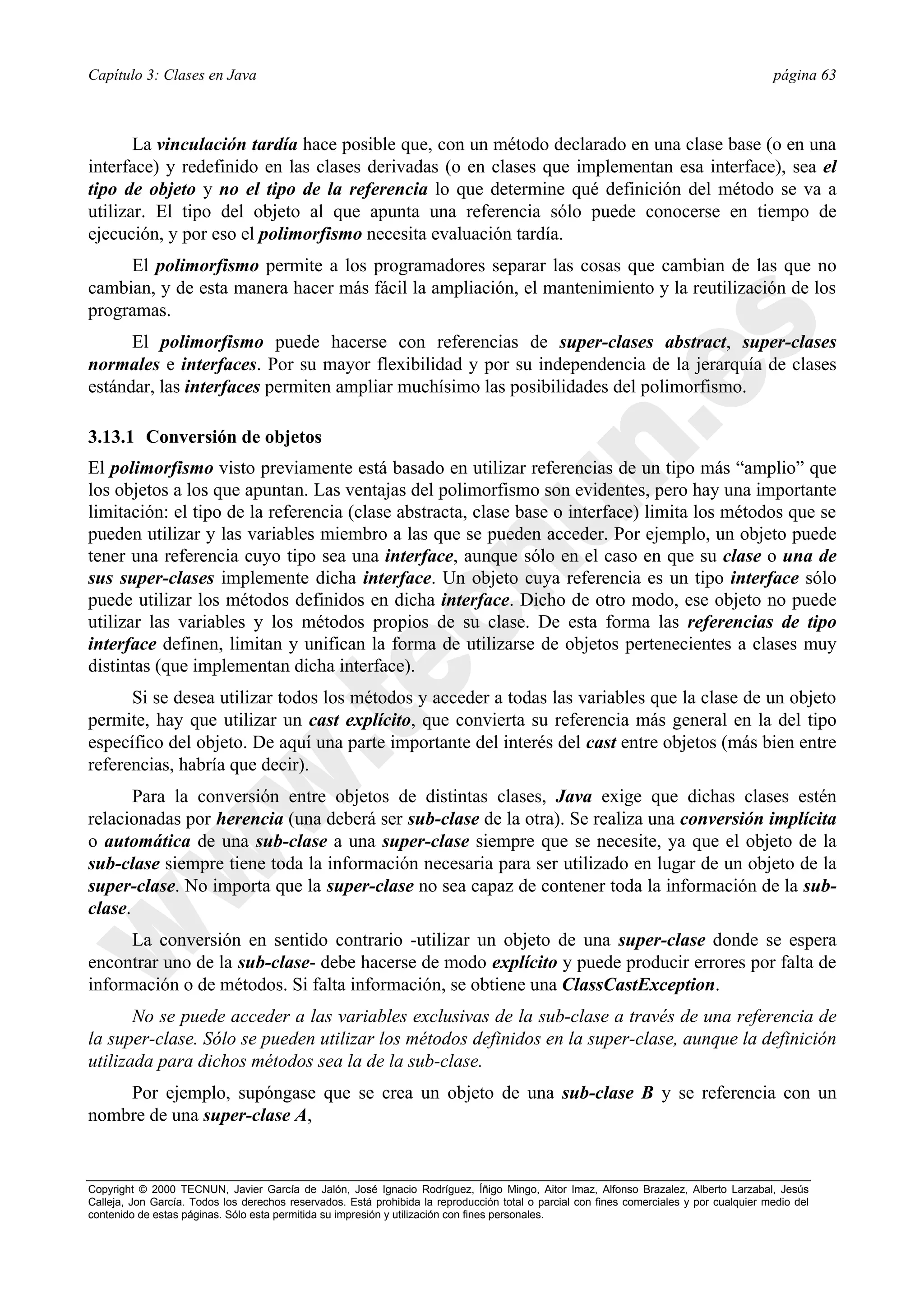 Capítulo 3: Clases en Java                                                                                                                página 63



       La vinculación tardía hace posible que, con un método declarado en una clase base (o en una
interface) y redefinido en las clases derivadas (o en clases que implementan esa interface), sea el
tipo de objeto y no el tipo de la referencia lo que determine qué definición del método se va a
utilizar. El tipo del objeto al que apunta una referencia sólo puede conocerse en tiempo de
ejecución, y por eso el polimorfismo necesita evaluación tardía.
     El polimorfismo permite a los programadores separar las cosas que cambian de las que no
cambian, y de esta manera hacer más fácil la ampliación, el mantenimiento y la reutilización de los
programas.
      El polimorfismo puede hacerse con referencias de super-clases abstract, super-clases
normales e interfaces. Por su mayor flexibilidad y por su independencia de la jerarquía de clases
estándar, las interfaces permiten ampliar muchísimo las posibilidades del polimorfismo.

3.13.1 Conversión de objetos
El polimorfismo visto previamente está basado en utilizar referencias de un tipo más “amplio” que
los objetos a los que apuntan. Las ventajas del polimorfismo son evidentes, pero hay una importante
limitación: el tipo de la referencia (clase abstracta, clase base o interface) limita los métodos que se
pueden utilizar y las variables miembro a las que se pueden acceder. Por ejemplo, un objeto puede
tener una referencia cuyo tipo sea una interface, aunque sólo en el caso en que su clase o una de
sus super-clases implemente dicha interface. Un objeto cuya referencia es un tipo interface sólo
puede utilizar los métodos definidos en dicha interface. Dicho de otro modo, ese objeto no puede
utilizar las variables y los métodos propios de su clase. De esta forma las referencias de tipo
interface definen, limitan y unifican la forma de utilizarse de objetos pertenecientes a clases muy
distintas (que implementan dicha interface).
      Si se desea utilizar todos los métodos y acceder a todas las variables que la clase de un objeto
permite, hay que utilizar un cast explícito, que convierta su referencia más general en la del tipo
específico del objeto. De aquí una parte importante del interés del cast entre objetos (más bien entre
referencias, habría que decir).
       Para la conversión entre objetos de distintas clases, Java exige que dichas clases estén
relacionadas por herencia (una deberá ser sub-clase de la otra). Se realiza una conversión implícita
o automática de una sub-clase a una super-clase siempre que se necesite, ya que el objeto de la
sub-clase siempre tiene toda la información necesaria para ser utilizado en lugar de un objeto de la
super-clase. No importa que la super-clase no sea capaz de contener toda la información de la sub-
clase.
      La conversión en sentido contrario -utilizar un objeto de una super-clase donde se espera
encontrar uno de la sub-clase- debe hacerse de modo explícito y puede producir errores por falta de
información o de métodos. Si falta información, se obtiene una ClassCastException.
       No se puede acceder a las variables exclusivas de la sub-clase a través de una referencia de
la super-clase. Sólo se pueden utilizar los métodos definidos en la super-clase, aunque la definición
utilizada para dichos métodos sea la de la sub-clase.
    Por ejemplo, supóngase que se crea un objeto de una sub-clase B y se referencia con un
nombre de una super-clase A,


Copyright © 2000 TECNUN, Javier García de Jalón, José Ignacio Rodríguez, Íñigo Mingo, Aitor Imaz, Alfonso Brazalez, Alberto Larzabal, Jesús
Calleja, Jon García. Todos los derechos reservados. Está prohibida la reproducción total o parcial con fines comerciales y por cualquier medio del
contenido de estas páginas. Sólo esta permitida su impresión y utilización con fines personales.
 