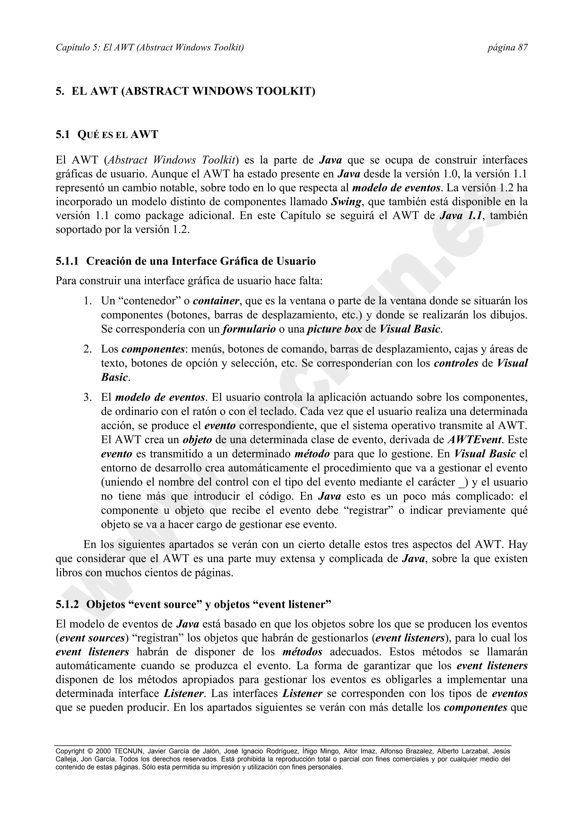 Capítulo 5: El AWT (Abstract Windows Toolkit)                                                                                             página 87



5. EL AWT (ABSTRACT WINDOWS TOOLKIT)


5.1 QUÉ ES EL AWT

El AWT (Abstract Windows Toolkit) es la parte de Java que se ocupa de construir interfaces
gráficas de usuario. Aunque el AWT ha estado presente en Java desde la versión 1.0, la versión 1.1
representó un cambio notable, sobre todo en lo que respecta al modelo de eventos. La versión 1.2 ha
incorporado un modelo distinto de componentes llamado Swing, que también está disponible en la
versión 1.1 como package adicional. En este Capítulo se seguirá el AWT de Java 1.1, también
soportado por la versión 1.2.

5.1.1 Creación de una Interface Gráfica de Usuario
Para construir una interface gráfica de usuario hace falta:
        1. Un “contenedor” o container, que es la ventana o parte de la ventana donde se situarán los
           componentes (botones, barras de desplazamiento, etc.) y donde se realizarán los dibujos.
           Se correspondería con un formulario o una picture box de Visual Basic.
        2. Los componentes: menús, botones de comando, barras de desplazamiento, cajas y áreas de
           texto, botones de opción y selección, etc. Se corresponderían con los controles de Visual
           Basic.
        3. El modelo de eventos. El usuario controla la aplicación actuando sobre los componentes,
           de ordinario con el ratón o con el teclado. Cada vez que el usuario realiza una determinada
           acción, se produce el evento correspondiente, que el sistema operativo transmite al AWT.
           El AWT crea un objeto de una determinada clase de evento, derivada de AWTEvent. Este
           evento es transmitido a un determinado método para que lo gestione. En Visual Basic el
           entorno de desarrollo crea automáticamente el procedimiento que va a gestionar el evento
           (uniendo el nombre del control con el tipo del evento mediante el carácter _) y el usuario
           no tiene más que introducir el código. En Java esto es un poco más complicado: el
           componente u objeto que recibe el evento debe “registrar” o indicar previamente qué
           objeto se va a hacer cargo de gestionar ese evento.
      En los siguientes apartados se verán con un cierto detalle estos tres aspectos del AWT. Hay
que considerar que el AWT es una parte muy extensa y complicada de Java, sobre la que existen
libros con muchos cientos de páginas.

5.1.2 Objetos “event source” y objetos “event listener”
El modelo de eventos de Java está basado en que los objetos sobre los que se producen los eventos
(event sources) “registran” los objetos que habrán de gestionarlos (event listeners), para lo cual los
event listeners habrán de disponer de los métodos adecuados. Estos métodos se llamarán
automáticamente cuando se produzca el evento. La forma de garantizar que los event listeners
disponen de los métodos apropiados para gestionar los eventos es obligarles a implementar una
determinada interface Listener. Las interfaces Listener se corresponden con los tipos de eventos
que se pueden producir. En los apartados siguientes se verán con más detalle los componentes que


Copyright © 2000 TECNUN, Javier García de Jalón, José Ignacio Rodríguez, Íñigo Mingo, Aitor Imaz, Alfonso Brazalez, Alberto Larzabal, Jesús
Calleja, Jon García. Todos los derechos reservados. Está prohibida la reproducción total o parcial con fines comerciales y por cualquier medio del
contenido de estas páginas. Sólo esta permitida su impresión y utilización con fines personales.
 