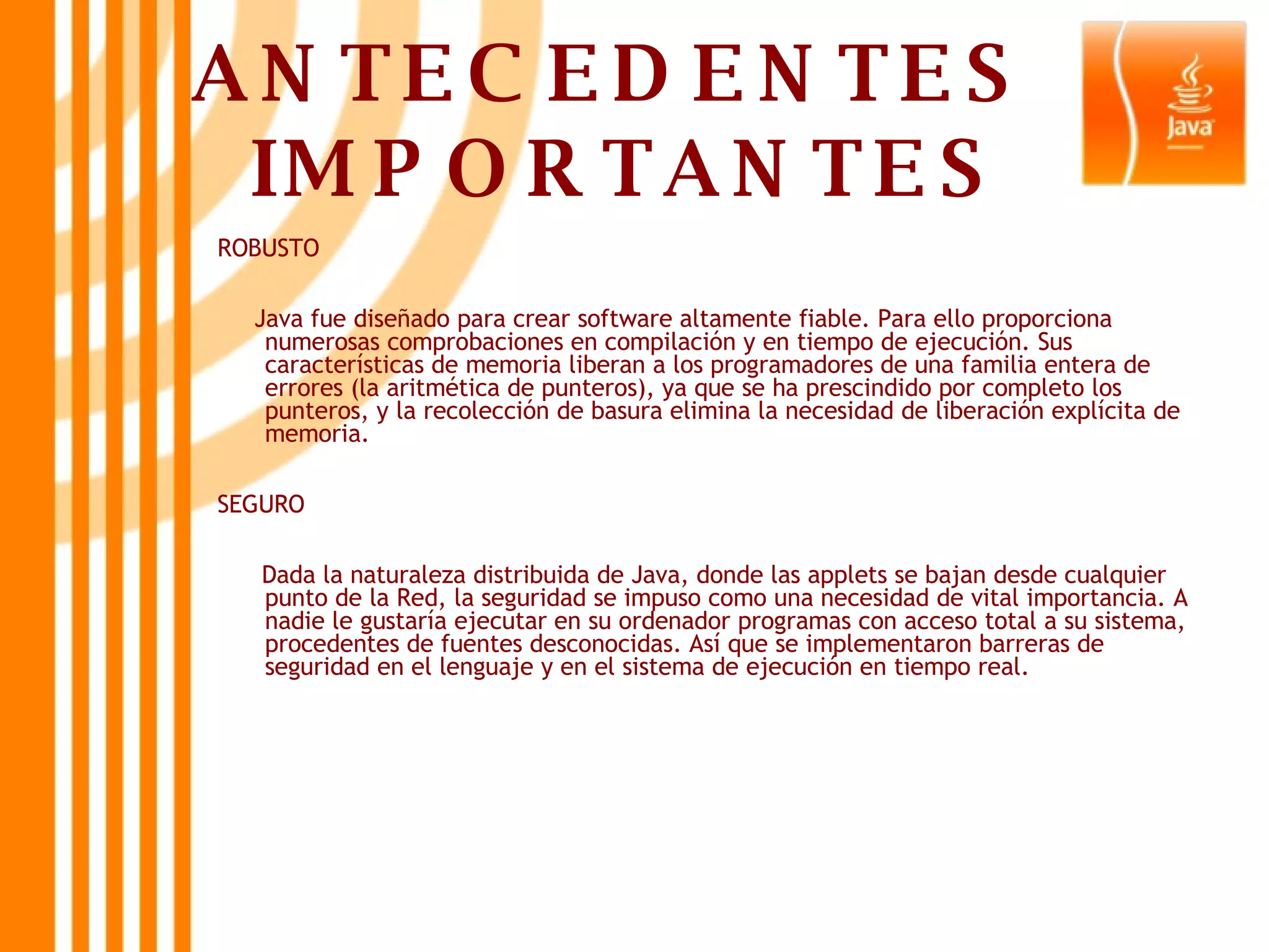 ANTECEDENTES  IMPORTANTES ROBUSTO Java fue diseñado para crear software altamente fiable. Para ello proporciona numerosas comprobaciones en compilación y en tiempo de ejecución. Sus características de memoria liberan a los programadores de una familia entera de errores (la aritmética de punteros), ya que se ha prescindido por completo los punteros, y la recolección de basura elimina la necesidad de liberación explícita de memoria.  SEGURO  Dada la naturaleza distribuida de Java, donde las applets se bajan desde cualquier punto de la Red, la seguridad se impuso como una necesidad de vital importancia. A nadie le gustaría ejecutar en su ordenador programas con acceso total a su sistema, procedentes de fuentes desconocidas. Así que se implementaron barreras de seguridad en el lenguaje y en el sistema de ejecución en tiempo real.  