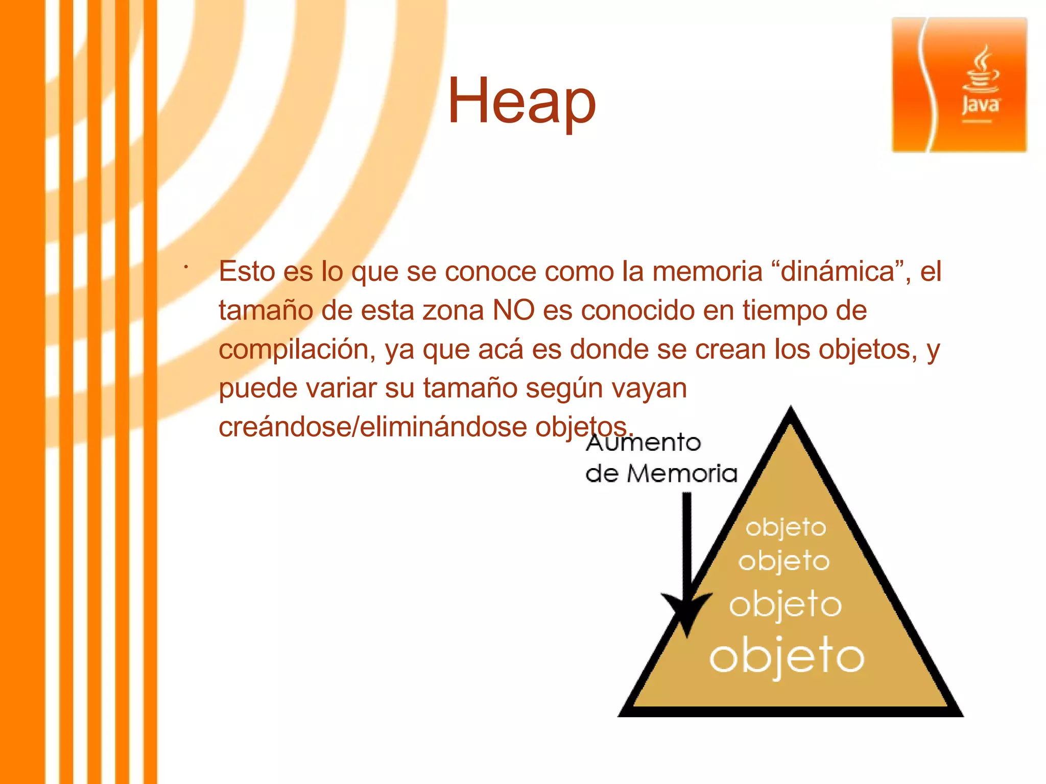 Heap Esto es lo que se conoce como la memoria “dinámica”, el tamaño de esta zona NO es conocido en tiempo de compilación, ya que acá es donde se crean los objetos, y puede variar su tamaño según vayan creándose/eliminándose objetos. 
