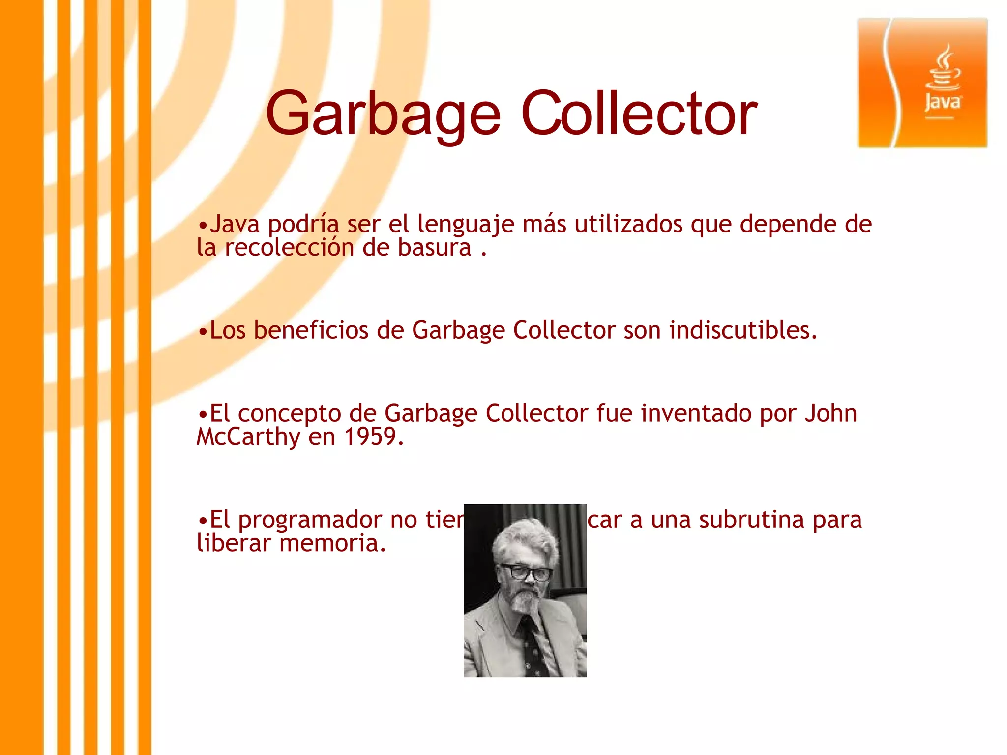 Garbage Collector Java podría ser el lenguaje más utilizados que depende de la recolección de basura . Los beneficios de Garbage Collector son indiscutibles.  El concepto de Garbage Collector fue inventado por John McCarthy en 1959. El programador no tiene que invocar a una subrutina para liberar memoria.   