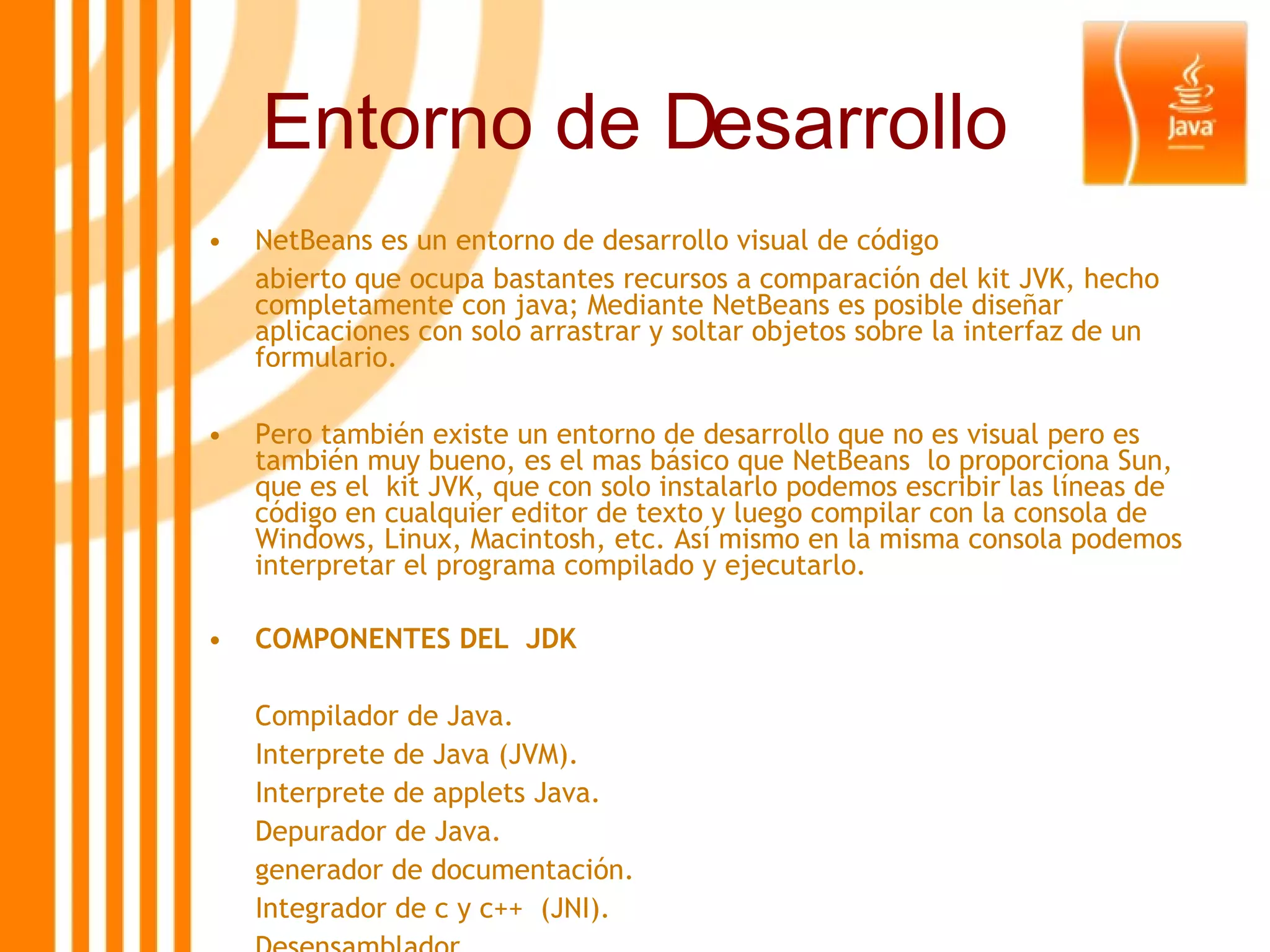 Entorno de Desarrollo NetBeans es un entorno de desarrollo visual de código  abierto que ocupa bastantes recursos a comparación del kit JVK, hecho completamente con java; Mediante NetBeans es posible diseñar aplicaciones con solo arrastrar y soltar objetos sobre la interfaz de un formulario.  Pero también existe un entorno de desarrollo que no es visual pero es también muy bueno, es el mas básico que NetBeans  lo proporciona Sun, que es el  kit JVK, que con solo instalarlo podemos escribir las líneas de código en cualquier editor de texto y luego compilar con la consola de Windows, Linux, Macintosh, etc. Así mismo en la misma consola podemos interpretar el programa compilado y ejecutarlo. COMPONENTES DEL  JDK Compilador de Java. Interprete de Java (JVM). Interprete de applets Java. Depurador de Java. generador de documentación. Integrador de c y c++  (JNI). Desensamblador. 