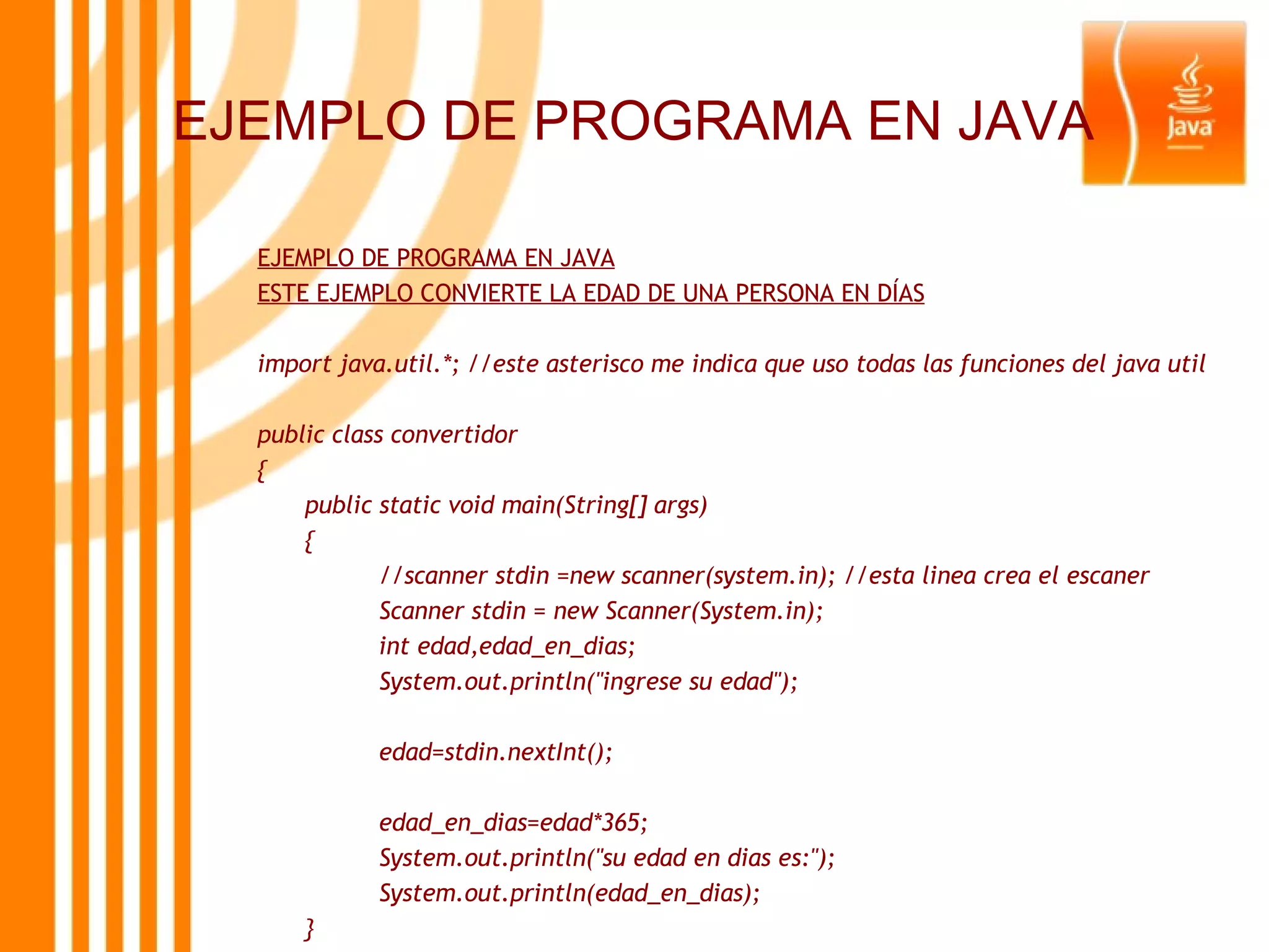 EJEMPLO DE PROGRAMA EN JAVA EJEMPLO DE PROGRAMA EN JAVA ESTE EJEMPLO CONVIERTE LA EDAD DE UNA PERSONA EN DÍAS import java.util.*; //este asterisco me indica que uso todas las funciones del java util public class convertidor { public static void main(String[] args) { //scanner stdin =new scanner(system.in); //esta linea crea el escaner Scanner stdin = new Scanner(System.in); int edad,edad_en_dias; System.out.println(&quot;ingrese su edad&quot;); edad=stdin.nextInt(); edad_en_dias=edad*365; System.out.println(&quot;su edad en dias es:&quot;); System.out.println(edad_en_dias); } } 