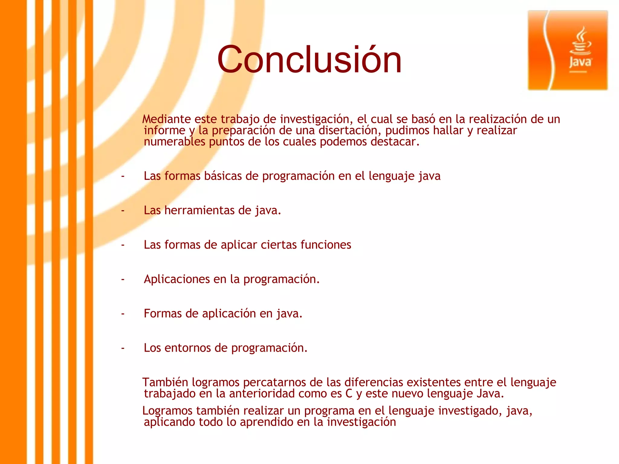 Conclusión Mediante este trabajo de investigación, el cual se basó en la realización de un informe y la preparación de una disertación, pudimos hallar y realizar numerables puntos de los cuales podemos destacar. Las formas básicas de programación en el lenguaje java Las herramientas de java. Las formas de aplicar ciertas funciones Aplicaciones en la programación. Formas de aplicación en java. Los entornos de programación. También logramos percatarnos de las diferencias existentes entre el lenguaje trabajado en la anterioridad como es C y este nuevo lenguaje Java. Logramos también realizar un programa en el lenguaje investigado, java, aplicando todo lo aprendido en la investigación 
