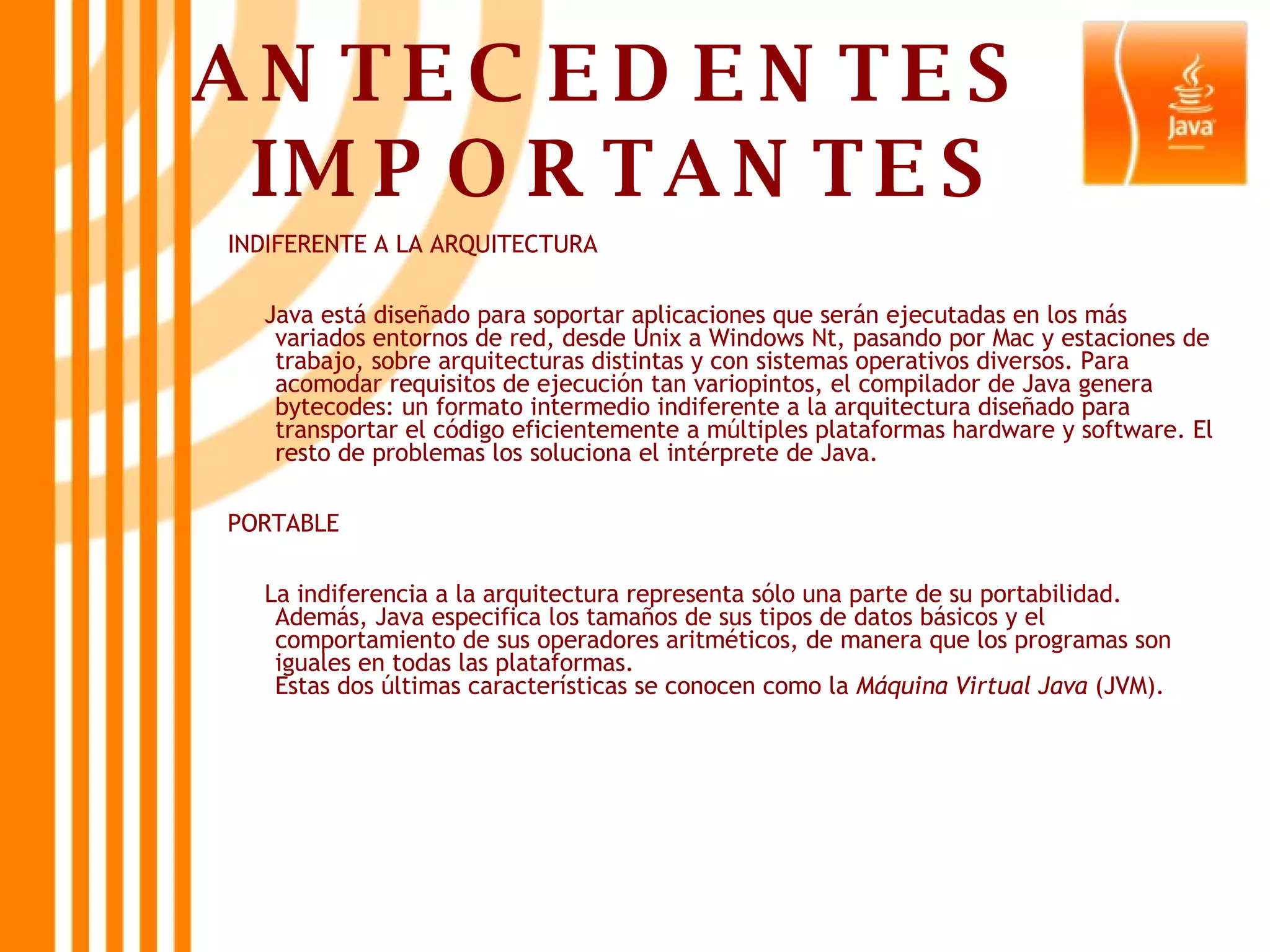ANTECEDENTES  IMPORTANTES INDIFERENTE A LA ARQUITECTURA Java está diseñado para soportar aplicaciones que serán ejecutadas en los más variados entornos de red, desde Unix a Windows Nt, pasando por Mac y estaciones de trabajo, sobre arquitecturas distintas y con sistemas operativos diversos. Para acomodar requisitos de ejecución tan variopintos, el compilador de Java genera bytecodes: un formato intermedio indiferente a la arquitectura diseñado para transportar el código eficientemente a múltiples plataformas hardware y software. El resto de problemas los soluciona el intérprete de Java.  PORTABLE La indiferencia a la arquitectura representa sólo una parte de su portabilidad. Además, Java especifica los tamaños de sus tipos de datos básicos y el comportamiento de sus operadores aritméticos, de manera que los programas son iguales en todas las plataformas.  Estas dos últimas características se conocen como la  Máquina Virtual Java  (JVM).  