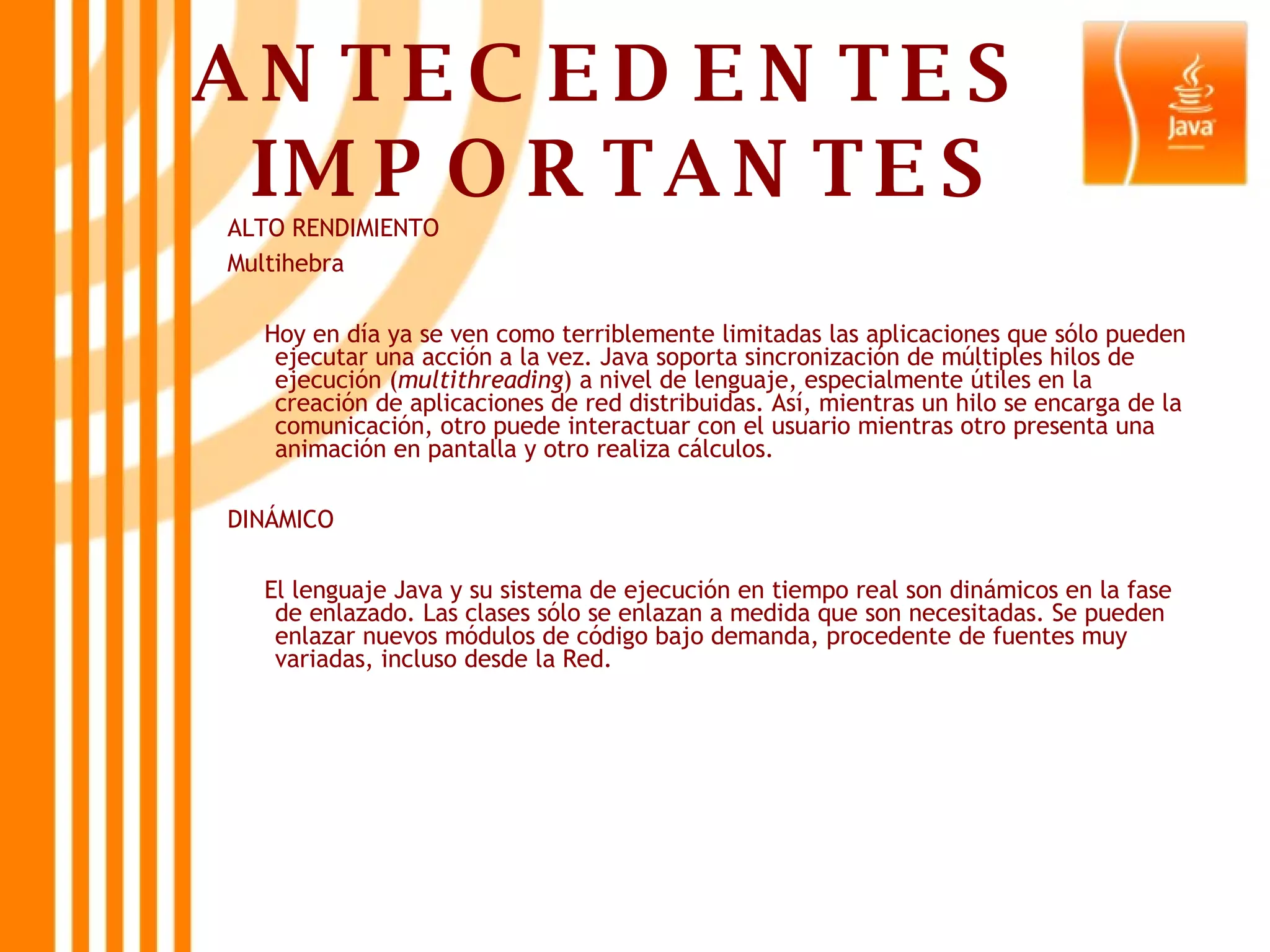 ANTECEDENTES  IMPORTANTES ALTO RENDIMIENTO Multihebra Hoy en día ya se ven como terriblemente limitadas las aplicaciones que sólo pueden ejecutar una acción a la vez. Java soporta sincronización de múltiples hilos de ejecución ( multithreading ) a nivel de lenguaje, especialmente útiles en la creación de aplicaciones de red distribuidas. Así, mientras un hilo se encarga de la comunicación, otro puede interactuar con el usuario mientras otro presenta una animación en pantalla y otro realiza cálculos.  DINÁMICO El lenguaje Java y su sistema de ejecución en tiempo real son dinámicos en la fase de enlazado. Las clases sólo se enlazan a medida que son necesitadas. Se pueden enlazar nuevos módulos de código bajo demanda, procedente de fuentes muy variadas, incluso desde la Red.  
