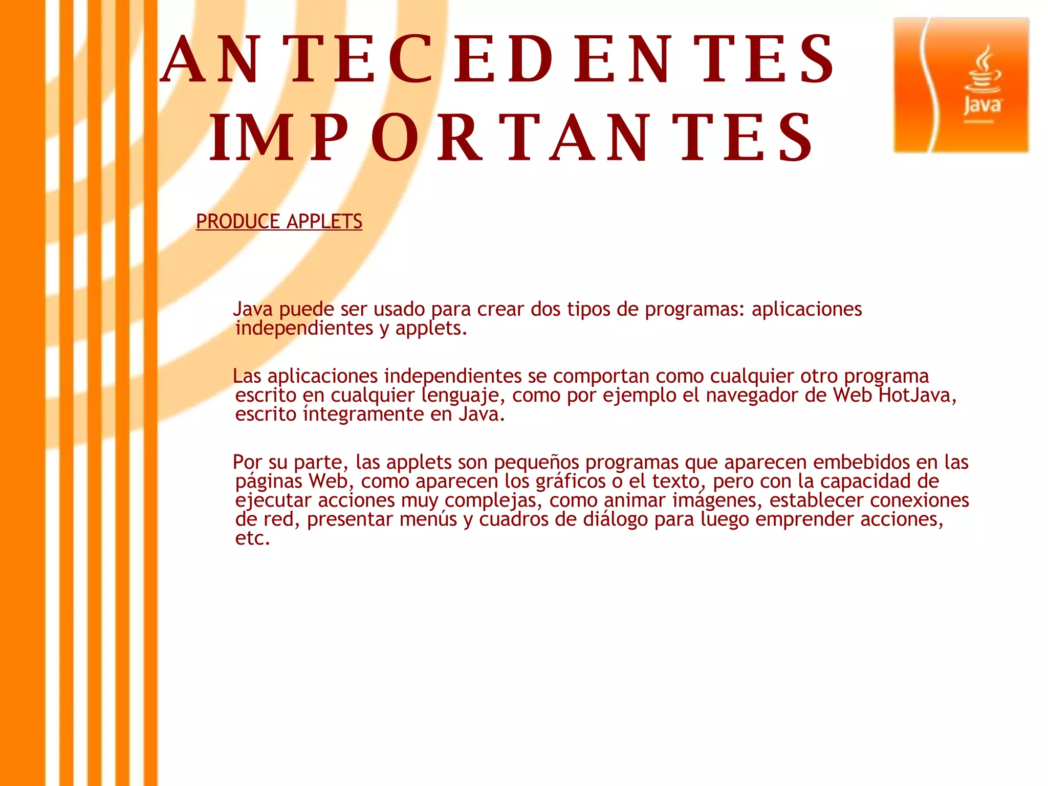 ANTECEDENTES  IMPORTANTES PRODUCE APPLETS Java puede ser usado para crear dos tipos de programas: aplicaciones independientes y applets. Las aplicaciones independientes se comportan como cualquier otro programa escrito en cualquier lenguaje, como por ejemplo el navegador de Web HotJava, escrito íntegramente en Java. Por su parte, las applets son pequeños programas que aparecen embebidos en las páginas Web, como aparecen los gráficos o el texto, pero con la capacidad de ejecutar acciones muy complejas, como animar imágenes, establecer conexiones de red, presentar menús y cuadros de diálogo para luego emprender acciones, etc.  