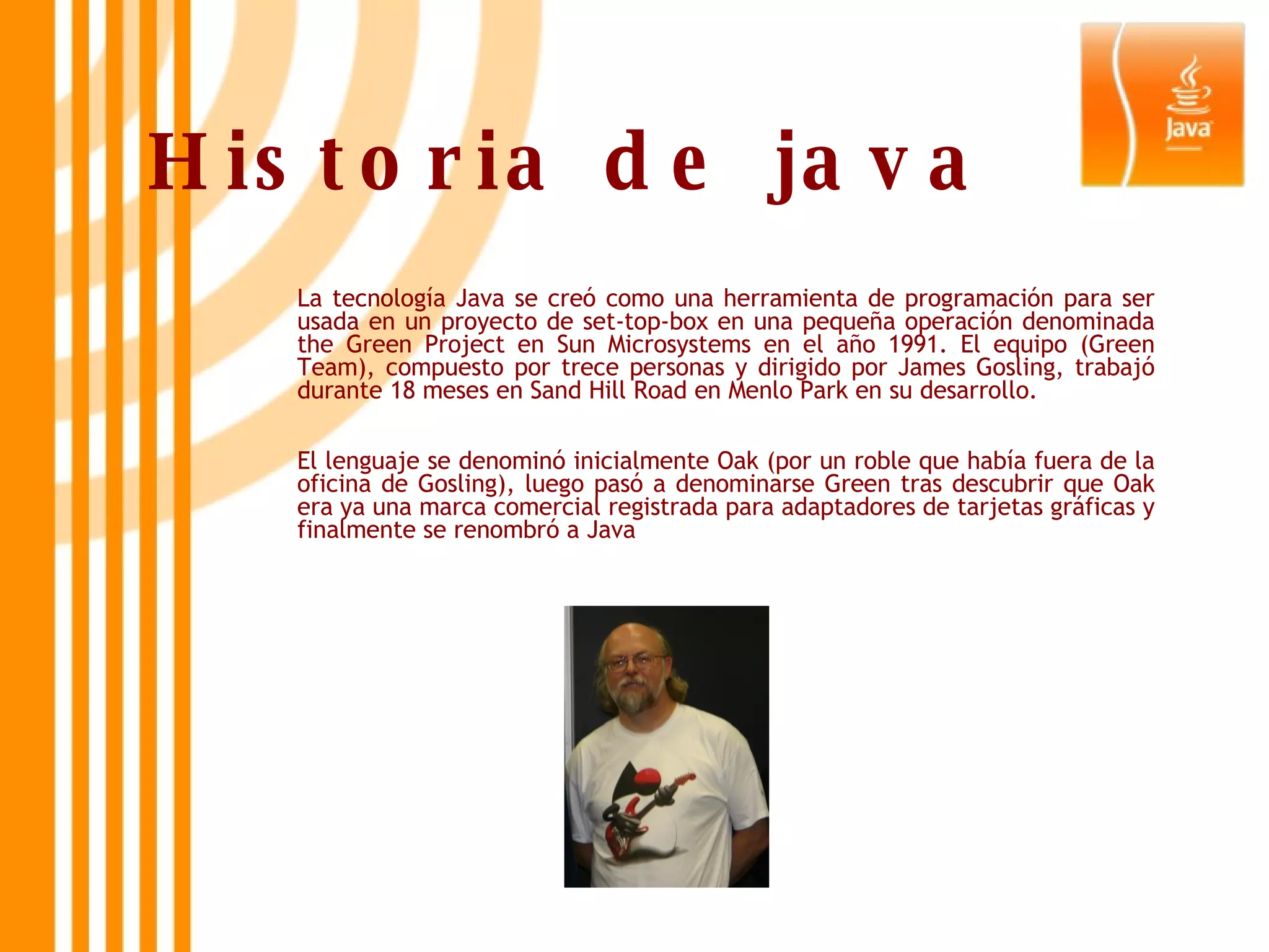 Historia de java La tecnología Java se creó como una herramienta de programación para ser usada en un proyecto de set-top-box en una pequeña operación denominada the Green Project en Sun Microsystems en el año 1991. El equipo (Green Team), compuesto por trece personas y dirigido por James Gosling, trabajó durante 18 meses en Sand Hill Road en Menlo Park en su desarrollo. El lenguaje se denominó inicialmente Oak (por un roble que había fuera de la oficina de Gosling), luego pasó a denominarse Green tras descubrir que Oak era ya una marca comercial registrada para adaptadores de tarjetas gráficas y finalmente se renombró a Java 