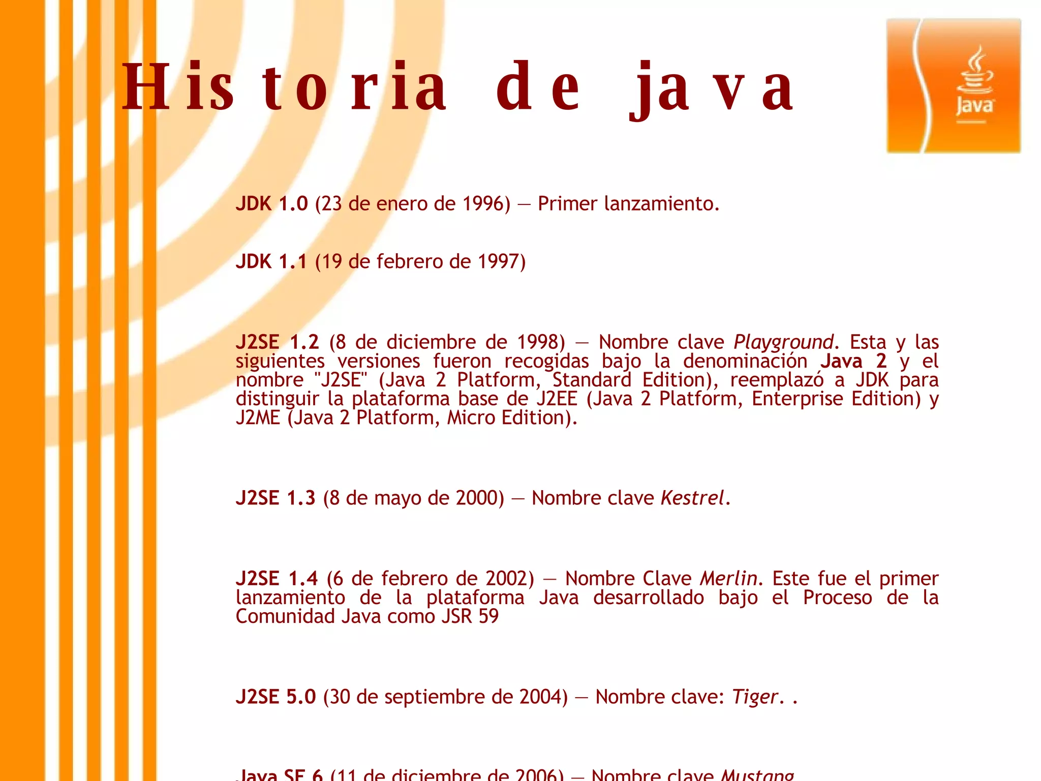 Historia de java JDK 1.0  (23 de enero de 1996) — Primer lanzamiento. JDK 1.1  (19 de febrero de 1997) J2SE 1.2  (8 de diciembre de 1998) — Nombre clave  Playground . Esta y las siguientes versiones fueron recogidas bajo la denominación  Java 2  y el nombre &quot;J2SE&quot; (Java 2 Platform, Standard Edition), reemplazó a JDK para distinguir la plataforma base de J2EE (Java 2 Platform, Enterprise Edition) y J2ME (Java 2 Platform, Micro Edition). J2SE 1.3  (8 de mayo de 2000) — Nombre clave  Kestrel .  J2SE 1.4  (6 de febrero de 2002) — Nombre Clave  Merlin . Este fue el primer lanzamiento de la plataforma Java desarrollado bajo el Proceso de la Comunidad Java como JSR 59 J2SE 5.0  (30 de septiembre de 2004) — Nombre clave:  Tiger . .  Java SE 6  (11 de diciembre de 2006) — Nombre clave  Mustang   Java SE 7  — Nombre clave  Dolphin .  