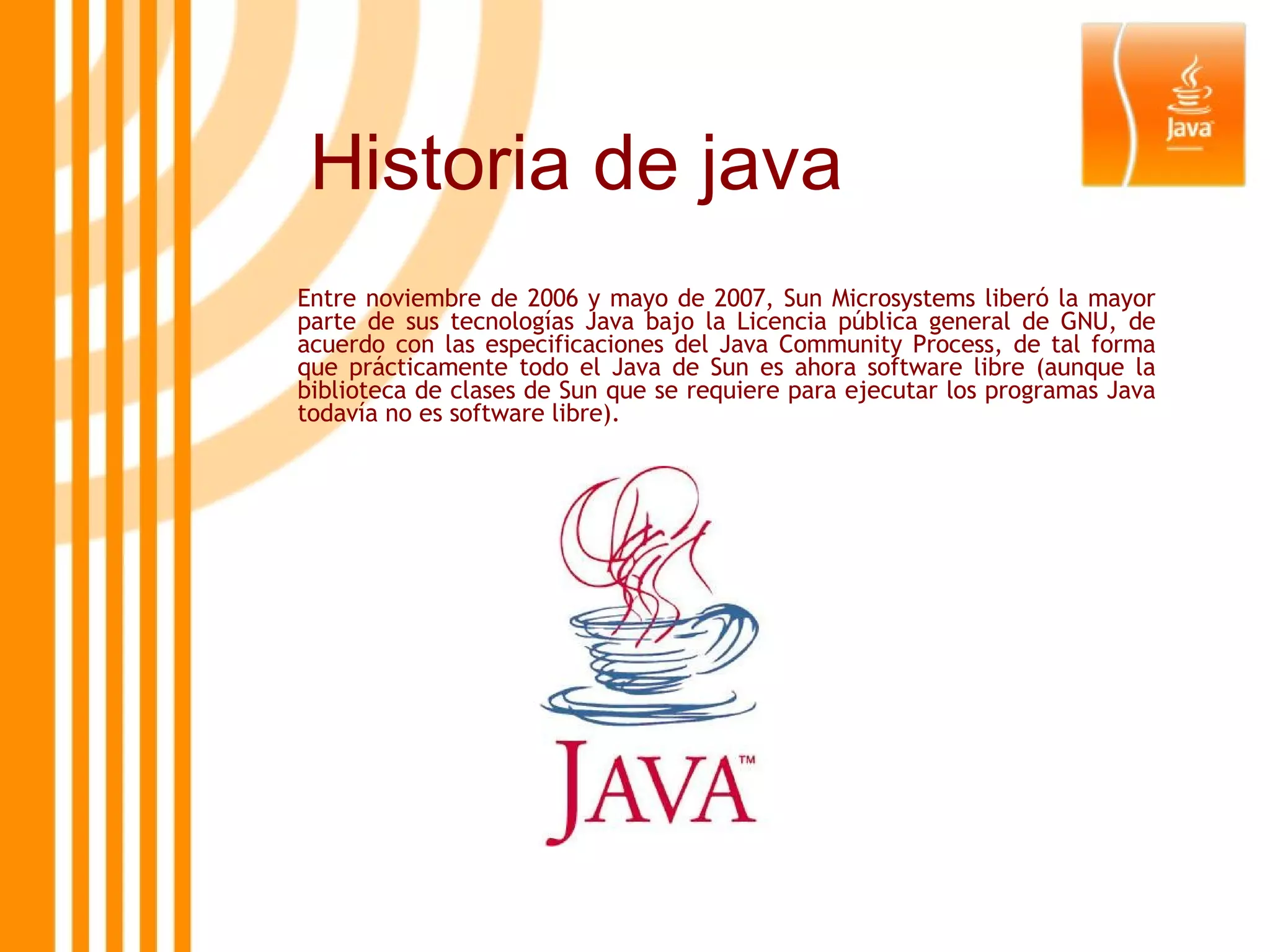 Historia de java Entre noviembre de 2006 y mayo de 2007, Sun Microsystems liberó la mayor parte de sus tecnologías Java bajo la Licencia pública general de GNU, de acuerdo con las especificaciones del Java Community Process, de tal forma que prácticamente todo el Java de Sun es ahora software libre (aunque la biblioteca de clases de Sun que se requiere para ejecutar los programas Java todavía no es software libre). 